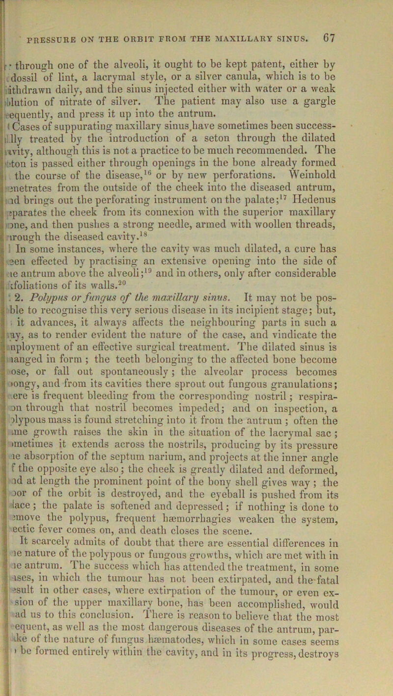 ■ • through one of the alveoli, it ought to be kept patent, either by c dossil of lint, a lacrymal style, or a silver canula, which is to be iathdrawn daily, and the sinus injected either with water or a weak s ilution of nitrate of silver. The patient may also use a gargle • equently, and press it up into the antrum. (Cases of suppurating maxillary sinus.have sometimes been success- il.lly treated by the introduction of a seton through the dilated levity, although this is not a practice to be much recommended. The •■iton is passed either through openings in the bone already formed 1 the course of the disease,**^ or by new perforations. Weinhold niiietrates from the outside of the cheek into the diseased antrum, r id brings out the perforating instrument on the palate;*^ Hedenus ;?parates the cheek from its connexion with the superior maxillary l ine, and then pushes a strong needle, armed with woollen threads, irough the diseased cavity.^* ! In some instances, where the cavity was much dilated, a cure has een effected by practising an extensive opening into the side of • le antrum above the alveoli;*® and in others, only after considerable . ifoliations of its walls.®® 2. Polypus or fungus of the maxillary sinus. It may not be pos- ble to recognise this very serious disease in its incipient stage; but, 1 it advances, it always affects the neighbouring parts in such a \ay, as to render evident the nature of the case, and vindicate the :.nployment of an effective surgical treatment. The dilated sinus is i langed in form ; the teeth belonging to the affected bone become ose, or fall out spontaneously; the alveolar process becomes •ongy, and from its cavities there sprout out fungous granulations; .ere is frequent bleeding from the corresponding nostril; respira- on through that nostril becomes impeded; and on inspection, a olypous mass is found stretching into it from the antrum ; often the line growth raises the skin in the situation of the lacrymal sac ; •metimes it extends across the nostrils, producing by its pressure le absorption of the septum narium, and projects at the inner angle f the opposite eye also; the cheek is greatly dilated and deformed, ■id at length the prominent point of the bony shell gives way ; the oor of the orbit is destroyed, and the eyeball is pushed from its lace; the palate is softened and depressed; if nothing is done to ;move the polypus, frequent hsemorrhagies weaken the system, ectic fever comes on, and death closes the scene. It scarcely admits of doubt that there are essential differences in le nature of the polypous or fungous gi'owths, which are met with in le antrum. The success which has attended the treatment, in some ■ises, in which the tumour has not been extirpated, and the fatal -isult in other cases, where extirpation of the tumour, or even ex- sion of the upper maxillary bone, has been accomplished, would ad us to this conclusion. There is reason to believe that the most equent, as well as the most dangerous diseases of the antrum, par- I ike of the nature of fungus hmmatodes, which in some cases seems I » be formed entirely within the cavity, and in its progress, destroys