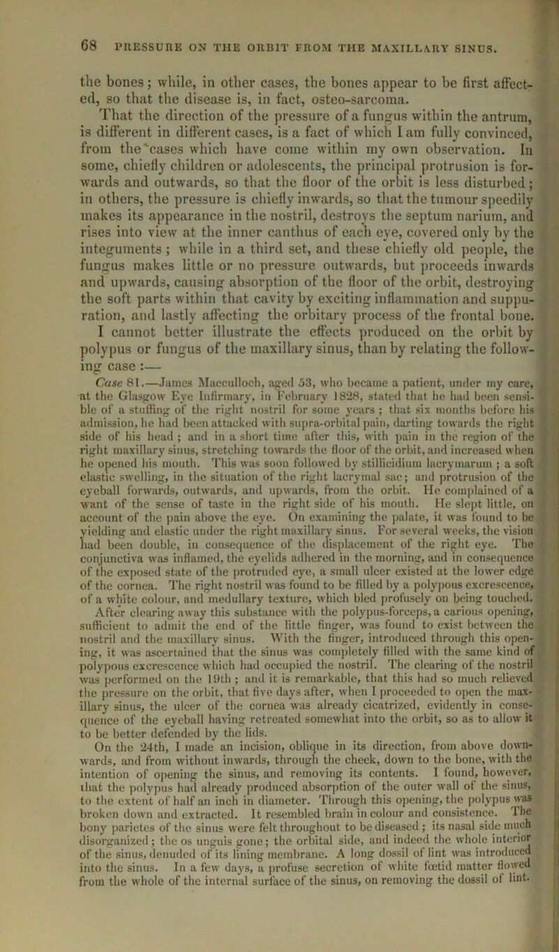 the bones; while, in other cases, the bones appear to be first affect- ed, so that the disease is, in fact, osteo-sarcoma. That the direction of the pressure of a fungus within the antrum, is different in different cases, is a fact of which I am fully convinced, from the'cases which have come within my own observation. In some, chiefly children or adolescents, the principal protrusion is for- wards and outwards, so that the floor of the orbit is less disturbed; in others, the pressure is chiefly inwards, so that the tumour speedily makes its appearance in the nostril, destroys the septum narium, and rises into view at the inner canthus of each eye, covered only by the integuments ; while in a third set, and these chiefly old people, the fungus makes little or no pressure outwards, but proceeds inwards and upwards, causing absorption of the floor of the orbit, destroying the soft parts within that cavity by exciting inflammation and suppu- ration, and lastly affecting the orbitary process of the frontal bone. I cannot better illustrate the effects produced on the orbit by polypus or fungus of the maxillary sinus, than by relating the follow- ing case :— Case 81.—James Macculloch, a^ed 53, who l)ecaine a patient, under my care, at the (Jlasgrow h>ye liiHrmary, in February 18iJ8, stated that he had been sensi- ble of a stuffing of the right nostril for some years ; that six months before his admission, he had been attacked with supra-orbital pain, darting towards the right side of his head ; and in a short time after tliis, with ])ain in the region of the right maxillary sinus, stretching tow'ards the floor of the orbit, and increased w lieu he opened his mouth. This was soon followed by stillicidiurn lacrymarum ; a soft clastic .swelling, in the situation of the right lacryrnal sac; and protrusion of the eyeball forwards, outwards, and upwards, from the orbit. He complained of a want of the sense of taste in the right side of his mouth. He slejit little, on account of the jiain above the eye. t)n c.xamining the jialate, it was found to be yielding and elastic under the right maxillary sinus. For several weeks, the vision had been double, in consequence of the displacement of the right eye. The conjunctiva was inflamed, the eyelids adhered in the morning, and in consequence of the exposed state of the iirotruded eye, a small ulcer existed at the lower edge of the cornea. The right nostril was found to be tilled liy a polypous excrescence, of a white colour, and medullary texture, which bled i)rofiisely on being touched. After clearing aw ay this substance with the polypus-forceps, a carious opening, sufficient to admit the end of the little finger, was found to exist between the nostril and the maxillary sinus. With the finger, introduced through this open- ing, it was ascertained that the sinus was completely filled with the same kind of polypous excrescence w liich had occupied the nostril. The clearing of the nostril w’as performed on the 1‘Jth ; and it is remarkalile, that this had so much relieved the pressure on the orbit, that five days after, when I j)rocecded to open the max- illary sinus, the ulcer of tlie cornea was already cicatrized, evidently in conse- quence of the eyeball having retreated somewhat into the orbit, so as to allow it to be better defended by the lids. On the 24th, I made an incision, oblique in its direction, from above down- wards, and from without inwards, through the cheek, down to the bone, with the intention of oj)ening the sinus, and removing its contents. I found, however, that the polypus had already produced absor|)tion of the outer w’all ot the sinus, to the extent of half an inch in diameter. Through this opening, the polyj)us was broken down and extracted. It resembled brain in colour and consistence. The bony parietes of the sinus were felt throughout to be diseased ; its nasal side much disorganized; the os unguis gone; the orbital side, and indeed the whole interior of the sinus, denuded of its lining membrane. A long dossil of lint w'as introduced into the sinus. In a few days, a jirofuse secretion of white ftetid matter flowed from the whole of the internal surface of the sinus, on removing the dossil ot lint.