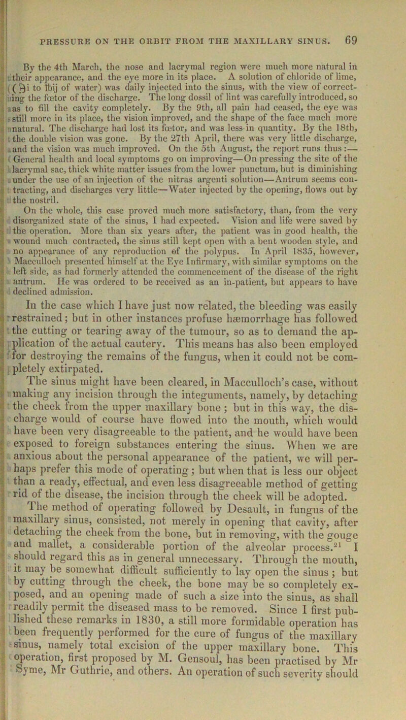 By the 4th March, the nose and lacrymal region were much more natural in : - their appearance, and the eye more in its place. A solution of chloride of lime, ((^i to Ibij of water) was daily injected into the sinus, with the view of correct- ' iiing the fmtor of the discharge. The long dossil of lint was carefully introduced, so i las to fill the cavity completely. By the 9th, all pain had ceased, the eye was . -still more in its place, the vision improved, and the shape of the face much more ; inatural. The discharge had lost its fcetor, and was less in quantity. By the 18th, 1 t the double vision was gone. By the 27th April, there was very little discharge, .and the vision was much improved. On the 5th August, the report runs thus:— ) i General health and local symptoms go on improving—On pressing the site of the .lacrymal sac, thick white matter issues from the lower puncturn, but is diminishing under the use of an injection of the nitras argenti solution—Antrum seems con- 3 tracting, and discharges very little—Water injected by the opening, flows out by t the nostril. > On the whole, this case proved much more satisfactory, than, from the very : disorganized state of the sinus, I had expected. Vision and life were saved by '< the operation. More than six years after, the jjatient was in good health, the > wound much contracted, the sinus still kept open with a bent wooden style, and ! no appearance of any reproduction ef the polypus. In April 1835, however, Macculloch presented himself at the Eye Infirmary, with similar symptoms on the i left side, as had formerly attended the commencement of the disease of the right V antrum. He was ordered to bo received as an in-patient, but appears to have ‘i declined admission. i In the case which I have just now related, the bleeding was easily 4 rrestrained; but in other instances profuse haemorrhage has followed j • the cutting or tearing away of the tumour, so as to demand the ap- plication of the actual cautery. This means has also been employed ^ for destroying the remains of the fungus, when it could not be com- i| pletely extirpated. The sinus might have been cleared, in Macculloch’s case, without S' making any incision through the integuments, namely, by detaching the cheek from the upper maxillary bone; but in this way, the dis- : charge would of course have flowed into the mouth, which would - have been very disagreeable to the patient, and he would have been f; exposed to foreign substances entering the sinus. When w'e are anxious about the personal appearance of the patient, we will per- haps prefer this mode of operating; but when that is less our object than a ready, effectual, and even less disagreeable method of getting 3 rid of the disease, the incision through the cheek will be adopted. 1 he method of operating followed by Desault, in fungus of the maxillary sinus, consisted, not merely in opening that cavity, after detaching the cheek from the bone, but in removing, with the gouge and mallet, a considerable portion of the alveolar process.I ^ should regard this as in general unnecessary. Through the mouth, i it may be somewhat difficult sufficiently to lay open the sinus ; but by cutting through the cheek, the bone may be so completely ex- posed, and an opening made of such a size into the sinus, as shall readily permit the diseased mass to be removed. Since 1 first pub- lished these 1 emai ks in 1830, a still more formidable operation has been frequently performed for the cure of fungus of the maxillary ■sinus, namely total excision of the upper maxillary bone. This <J)eration, first proposed by M. Gensoul, has been practised by Mr Syme, Mr Guthrie, and others. An operation of such severity should