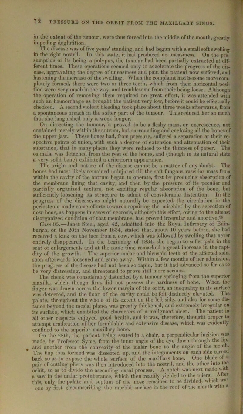 in the extent of the tumour, were thus forced into the middle of the mouth, greatly impeding deglutition. The disease was of five years’ stantling, and had begun witli a small soft swelling in tlie right nostril. In this state, it had produced no uneasiness. On the pre- sumption of its being a polypus, the tumour had been partially extracted at dif- ferent times. These operations seemed only to accelerate the progress of the dis- ease, igrgravating the degree of uneasiness and pain the patient now suffered, and ha.stening the increase of the swelling. When the complaint had become more com- pletely formed, there were two or three teeth, which from their horizontal posi- tion were very much in the way, and troublesome from their being loose. Although the operation of removing them required no great effort, it was attended with such an hmmorrhage as brought the ])atient very low, before it could be effectually checked. A second violent bleeding took place about three weeks afterwards, from a spontaneous breach in the softer part of the tumour. This reduced her so much that she languished only a week longer. On dissecting the tumour, it proved to be a fleshy mass, or excrescence, not , contained merely within the antrum, but surrounding and enclosing all the bones of the upper jaw. These bones had, from pressure, suffered a separation at their re- spective points of union, with such a degree of extension and attenuation of their substance, that in many j)laces they were reduced to the thinness of paper. The 03 malm was detached from the rest of the bones, and (though in its natural state ■ a very solid bone) exhibited a cribriform appearance. The origin and nature of the disease cannot be a matter of any doubt. The bones had most likely remained uninjured till the soft fungous vascular mass from t within the cavity of the antrum began to operate, first by producing absorption of the membrane lining that cavity, and then by the pressure of its peculiar ami | partially organized texture, not exciting regular absorption of the bone, but sufficiently loosening its structure to admit of considerable distention. In the progress of the disease, iis might naturally be cxpectc<l, the circulation in the i periosteum made some efforts towards repairing the mischief by the secretion of | new bone, as happens in cases of necrosis, although this effort, owing to the almost ^ disorganized condition of that membrane, had proved irregular and abortive.^5 f Case 85.—.Tanet Steel, aged 42, admitted into the Royal Infirmary of Edin- | burgh, on the 20th November 1834, stated that, about 10 years before, she had received a kick on the face from a cow, which was followed by swelling that never entirely' disappeared. In the beginning of 1834, she began to suffer j>ain in the ) scat of enlargement, and at the same time remarked a great increase in the rani- dity of the growth. The superior molar and bicuspid teeth of the affected side, | soon afterwards loosened and came awaj'. Within a few months of her admission, c the progress of the disease had not been so ra})id, but it had advanced so far as to ^ be very distressing, and threatened to prove still more serious. > The cheek was considerably distended by a tumour sjminging from the superior maxilla, which, though firm, did not possess the hardness of bone. When the •- finger was drawn across the low er margin of the orbit, an inequality in its surface was detected, and the floor of the cavity could be felt distinctly elevated. The palate, throughout the whole of its extent on the left side, and also for some dis- tance beyond the mesial jdanc, was greatly thickened, and extremely irregular on its surface, which exhibited the characters of a malignant ulcer. The patient in all other respects enjoj'ed good health, and it was, therefore, thought j)roner to ; attemj)t eradication of her formidable and extensive disease, which was evidently j confined to the superior maxillary bone. On the 28th, the patient being seated in a chair, a perpendicular incision vyas made, by Professor Syme, from the inner angle of the eye down through the lip, ^ and another from the convexity of the malar bone to the angle of the niouth- The flap thus formed was dissected up, and the integuments on each side turned back so as to expose the whole surface of the maxillary bone. One blade of a pair of cutting idiers was then introduced into the nostril, and the other into the orbit, so as to divide the ascending nasal process. A notch was next made with a saw in the malar protuberance, which then readily yielded to the pliers.^ After this, only the palate and septum of the nose rcmaine<l to be divided, which one by first circumscribing the morbid surface in the roof of the mouth with a