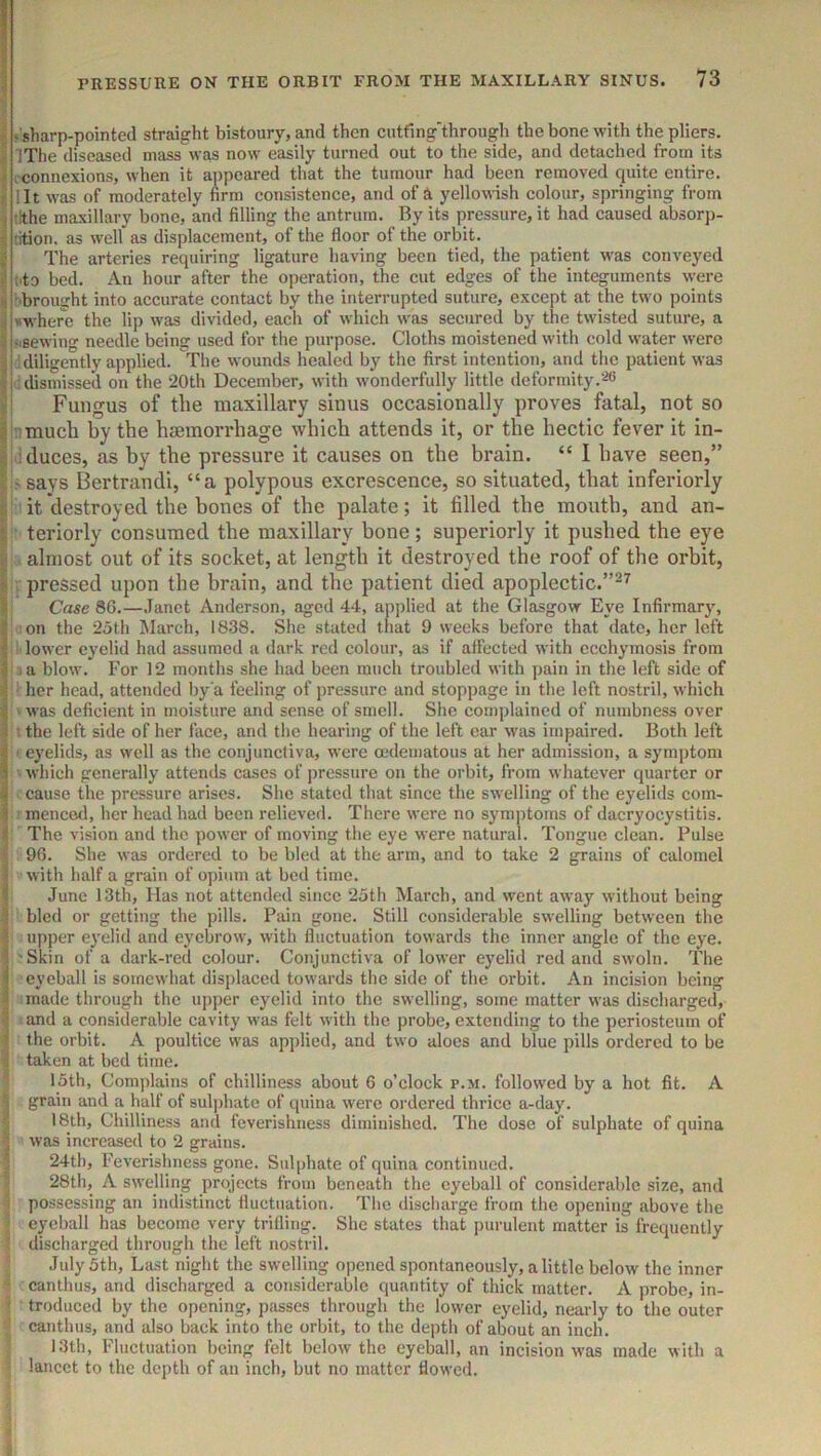 i ^'sharp-pointed straight bistoury, and then cutfing'through the bone with the pliers, j IThe diseased mass was now easily turned out to the side, and detached from its ; .connexions, when it appeared that the tumour had been removed cpiite entire. I lit was of moderately firm consistence, and of yellowish colour, springing from ■i tithe maxillary bone, and filling the antrum. By its pressure, it had caused absorp- j tition. as well as displacement, of the floor of the orbit. I The arteries requiring ligature having been tied, the patient was conveyed i ('to bed. An hour after the operation, the cut edges of the integuments w’ere $ 'brought into accurate contact by the interrupted suture, except at the two points ij *where the lip was divided, each of which was secured by the twisted suture, a \ ‘.sewing needle being used for the purpose. Cloths moistened with cold water were I : diligently applied. The wounds healed by the first intention, and the patient was dismissed on the 20th December, with wonderfully little deformity.‘‘^<5 yi Fungus of the maxillary sinus occasionally proves fatal, not so ^ ''much by the hiemorrhage which attends it, or the hectic fever it in- i : duces, as by the pressure it causes on the brain. “ I have seen,” \ - says Bertrandi, “a polypous excrescence, so situated, that inferiorly I it destroyed the bones of the palate; it filled the mouth, and an- I teriorly consumed the maxillary bone; superiorly it pushed the eye I almost out of its socket, at length it destroyed the roof of the orbit, I: pressed upon the brain, and the patient died apoplectic.”^^ I Case 80.—Janet Anderson, aged 44, applied at the Glasgow Eye Infirmar}', 1 on the 25th March, 18.38. She stated that 9 weeks before that date, her left I ; lower eyelid had assumed a dark red colour, as if affected with ccchymosis from J .a blow. For 12 months she had been much troubled with pain in the left side of < • her head, attended by'a feeling of pressure and stoppage in the left nostril, which sj ' was deficient in moisture and sense of smell. She complained of numbness over i • the left side of her face, and the hearing of the left car was impaired. Both left i ' eyelids, as well as the conjunctiva, were oedematous at her admission, a symptom I which generally attends cases of pressure on the orbit, from whatever quarter or I cause the pressure arises. She stated that since the swelling of the eyelids com- 1| menced, her head had been relieved. There were no symptoms of dacryocystitis. The vision and the power of moving the eye were natural. Tongue clean. Pulse i 9G. She was ordered to be bled at the arm, and to take 2 grains of calomel j with half a grain of opium at bed time. f June 13th, Has not attended since 25th March, and went away without being bled or getting the pills. Pain gone. Still considerable swelling between the I upper eyelid and eyebrow, with fluctuation towards the inner angle of the eye. I -Skin of a dark-red colour. Conjunctiva of lower eyelid red and swoln. The ) eyeball is somewhat displaced towards the side of the orbit. An incision being ^ made through the upper eyelid into the swelling, some matter was discharged, I and a considerable cavity was felt with the probe, extending to the periosteum of I the orbit. A poultice was applied, and two aloes and blue pills ordered to be I taken at bed time. 1 15th, Complains of chilliness about 6 o’clock p.m. followed by a hot fit. A I grain and a half of sulphate of quina were ordered thrice a-day. 5 18th, Chilliness and feverishness diminished. The dose of sulphate of quina I was increased to 2 grains. * 24th, Feverishness gone. Sulphate of quina continued. 28th, A swelling projects from beneath the eyeball of considerable size, and possessing an indistinct fluctuation. The discharge from the opening above the : eyeball has become very trifling. She states that purulent matter is frequently discharged through the left nostril. July 5th, Last night the swelling opened spontaneously, a little below the inner '• canthus, and discharged a considerable quantity of thick matter. A probe, in- 5 troduced by the opening, passes through the lower eyelid, nearly to the outer ' canthus, and also back into the orbit, to the depth of about an inch. 13th, Fluctuation being felt below the eyeball, an incision was made with a , lancet to the depth of an inch, but no matter flowed.
