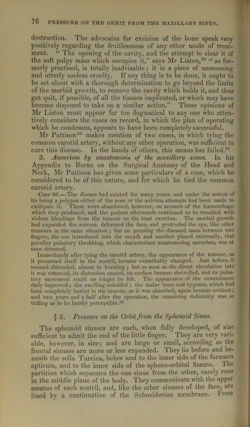 TT 76 PRESSURE ON THE ORBIT FROM THE MAXILLARY SINUS. destruction. The advocates for excision of the bone speak very positively regarding the fruitlessness of any other mode of treat- ment. “ The opening of the cavity, and the attempt to clear it of the soft pulpy mass which occupies it,” says Mr Liston,*® “ as for- merly practised, is totally inadvisable; it is a piece of unmeaning and utterly useless cruelty. If any thing is to be done, it ought to be set about with a thorough determination to go beyond the limits of the morbid growth, to remove the cavity which holds it, and thus get quit, if possible, of all the tissues implicated, or which may have become disposed to take on a similar action.” These opinions of Mr Liston must appear far too dogmatical to any one who atten- tively considers the cases on record, in which the plan of operating ^ which he condemns, appears to have been completely successful. Mr Pattison®® makes mention of two cases, in which tying the common carotid artery, without any other operation, was sufficient to cure this disease. In the hands of others, this means has failed.®* 3. Aneurism by anasto7nosis of the maxillary sinus. In his Appendix to Burns on the Surgical Anatomy of the Head and Neck, Mr Pattison has given some particulars of a case, which he considered to be of this nature, and for which he tied the common carotid artery. Case 88.—Tlie disease had existed for many years, and under the notion of its being a jiolypus either of the nose or the antrum, attempts liad been made to extirpate it. These were al)andoned, however, on account of the haemorrhage winch they produced, and the patient afterwards continued to be troubled with violent bleedings from the tumour on the least exertion. The morbid growth had expanded the antrum, deformed the face, and protruded the eye, like other tumours in the same situation ; but on pressing tlie diseased mass between two f fingers, the one introduced into the mouth and another placed externally, that J peculiar pulsatory throbbing, which characterizes anastomosing aneurism, was at T once detected. | Immediately after tying the carotid artery, the appearance of the tumour, m f it presented itself in the nostril, became remarkably changed. Just before, it v seemed distended, almost to bursting ; but as soon as the direct circulation into 5 it was rctnoved, its distension ceased, its surface became shrivelled, ami its pulsa- ^ tory movement could no longer be felt. The appearance ot the countenance ■; daily improved ; the swelling subsided ; the malar bone and zygoma, which had f, been comj)letely buried in the tumour, as it was absorbed, again became evident; and two years and a half after the operation, the remaining deformity was so trifling as to be hardly perceptible. § 5. Pressure on the Orbit from the Sphenoid Sinus. The sphenoid sinuses are each, when fully developed, of size sufficient to admit the end of the little finger. They are very vari- able, however, in size; and are large or small, according as the frontal sinuses are more or less expanded. They lie before and be- neath the sella Turcica, below and to the inner side of the foramen opticum, and to the inner side of the spheno-orbital fissure. 1 he partition which separates the one sinus from the other, rarely runs in the middle plane of the body. They communicate with the upper meatus of eacli nostril, and, like the other sinuses of the face, are lined by a continuation of the Schneiderian membrane. From