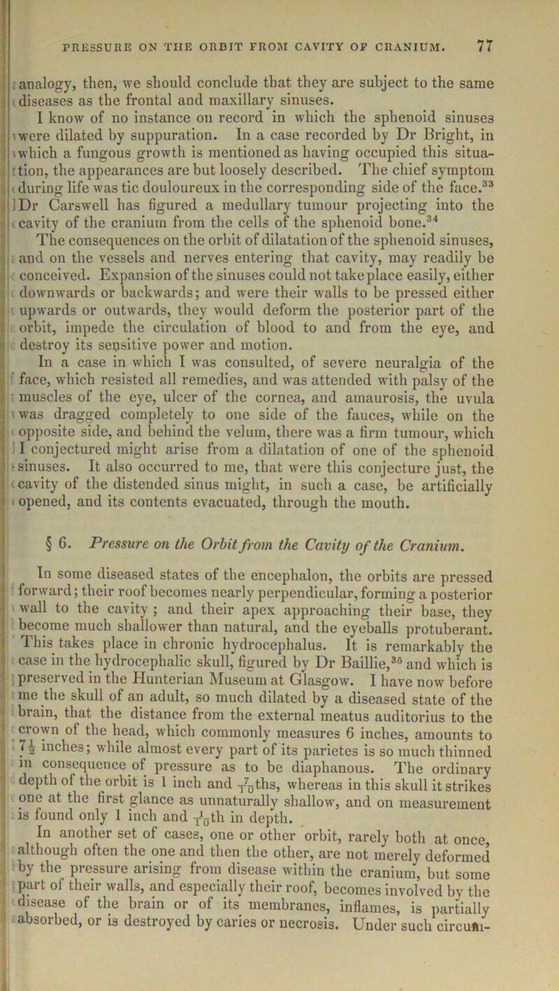 ! : r analogy, then, -we should conclude that they are subject to the same * (diseases as the frontal and maxillary sinuses. I know of no instance on record in which the sphenoid sinuses ; (were dilated by suppuration. In a case recorded by Dr Bright, in ! \which a fungous growth is mentioned as having occupied this situa- ■ ttion, the appearances are but loosely described. The chief symptom j (during life was tic douloureux in the corresponding side of the face.^^ i IDr Carswell has figured a medullary tumour projecting into the * (cavity of the cranium from the cells of the sphenoid bone.®^ : The consequences on the orbit of dilatation of the sphenoid sinuses, ■jt and on the vessels and nerves entering that cavity, may readily be h - conceived. Expansion ofthe^inuses could not take place easily, either . downwards or backwards; and were their walls to be pressed either », upwards or outwards, they would deform the posterior part of the ^ oi'bit, impede the circulation of blood to and from the eye, and ' destroy its seusitive power and motion. I In a case in which I was consulted, of severe neuralgia of the face, which resisted all remedies, and was attended with palsy of the if- muscles of the eye, ulcer of the cornea, and amaurosis, the uvula f was dragged completely to one side of the fauces, while on the opposite side, and behind the velum, there was a firm tumour, which i;ll conjectured might arise from a dilatation of one of the sphenoid rw-sinuses. It also occurred to me, that were this conjecture just, the f|( cavity of the distended sinus might, in such a case, be artificially . opened, and its contents evacuated, through the mouth. t t § 6. Pressure on the Orbit from the Cavity of the Cranium. In some diseased states of the encephalon, the orbits are pressed j forward; their roof becomes nearly perpendicular, forming a posterior s wall to the cavity; and their apex approaching their base, they * become much shallower than natural, and the eyeballs protuberant. « This takes place in chronic hydrocephalus. It is remarkably the w case in the hydrocephalic skull, figured by Dr Baillie,®® and which is J preserved in the Hunterian Museum at Glasgow. I have now before me the skull of an adult, so much dilated by a diseased state of the , brain, that the distance from the external meatus auditorius to the crown of the head, which commonly measures 6 inches, amounts to inches; while almost every part of its parietes is so much thinned m consequence of pressure as to be diaphanous. The ordinary . depth of the orbit is 1 inch and y^ths, whereas in this skull it strikes , one at the first glance as unnaturally shallow, and on measurement ^ is found only 1 inch and J„th in depth. , i In another set of cases, one or other orbit, rarely both at once, although often the one and then the other, are not merely deformed j by the pressure arising from disease within the cranium, but some : part of their walls, and especially their roof, becomes involved by the f disease of the brain or of its membranes, inflames, is partially ; absorbed, or is destroyed by caries or necrosis. Under such circu«i-