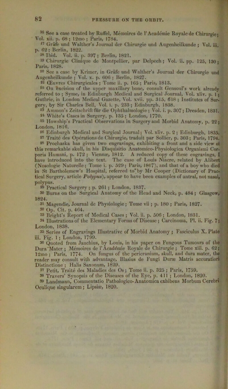 See a c<ise treated by Ruffel, Meraoircs dc I’Academie Royaledc Chirureie- Vol. xii. j). 68 ; l‘2mo ; Paris, 1784. ’ Grate und Walther’s Journal der Chirurgie und Aiigenheilkunde ; Vol. iii. p. 62; Rerlin, 1822. *** Il)id. Vol. ii. p. 397; Berlin, 1821. >9 Chirurgie Clinique de Montpellier, par Delpech; Vol. ii. pp. 125, 130 • Paris, 1828. 20 See a case by Kriiner, in Griife und Wallber’s Journal der Chirurgie und Aiigenheilkunde ; Vol. x. p. 606 ; Berlin, 1827. 21 (Euvres Chirurgicales; Tome ii. p. 165; Paris, 1813. 22 On Excision of the upjicr maxillary bone, consult Gensoul’s work already referred to ; Syme, in Edinburgh Medical and Surgical .fournal, Vol. xliv. p. 1 ; Guthrie, in London Medical Gazette, Vol. xvii. pp. 315, 618 ; Institutes of Sur- gery, by Sir Charles Bell, Vol. i. p. 233; Edinburgh, 1838. 23 Ammon’s Zeitschrift fiir die Ophthalmologie ; Vol. i. p. 307; Dresden, 1831. 2t White’s Cases in Surgery, p. 135; London, 1770. 25 Howship’s Practical Observations in Surgery and Morbid Anatomy, p. 22; I.ondon, 1816. 26 Edinburgh Medical and Surgical Journal; Vol. xliv. p. 2; Edinburgh, 1835. 21 Traite des Operations dc Chirurgie, traduit par Sollier, p, 303; Paris, 1794. ' 23 Prochaska has given two engravings, exhibiting a front and a side view oi this remarkable skull, in his Disquisitio Anatomico-Physiologica Organismi Cor- Coris Humani, p. 17‘2; Vienna;, 1812. A reduced copy of these engravings, I ave introduced into the text. The case of Louis Niacre, related by Alibert (Nosologic Naturelle; Tome i. p. 529; Paris, I8'I7), and that of a boy who died in St Bartholemew’s Hospital, referred toby Mr Cooper (Dictionary of Prac- tical Surgery, article Polypus), appear to have been examples of antral, not nasal, polypus. 29 Practical Surgery; p. 261 ; London, 1837. I 30 Burns on the Surgical Anatomy of the Head and Neck, p. 484; Glasgow, j 1824. 31 Magendie, Journal de Physiologic; Tome vii; p. 180 ; Paris, 1827. ■ 32 Op. Cit. p. 464. 33 Bright’s Report of Medical Cases ; Vol. ii. p. 506 ; London, 1831. ■ 3i Illustrations of the Elementary Forms of Disease ; Carcinoma, PI, ii. Fig. 7; j London, 1838. i 35 Scries of Engravings Illustrative of Morbid Anatomy ; Fasciculus X. Plate « iii. Fig. 1; London, 1799. 36 Quoted from Jauchius, by Louis, in his paper on Fungous Tumours of the •: Dura'Mater ; Memoires de I’Acaddmie Royale de Chirurgie ; Tome xiii. p. 62; ! 12mo; Paris, 1774. On fungus of the pericranium, skull, and dura mater, the H reader may consult with advantage, Blasius de Fungi Durse Matris accuratiori Distinctione ; Halis Saxonum, 1829. ^ Petit, Traite des Maladies des Os; Tome ii. p. 325 ; Paris, 1759. 38 Travers’ Synopsis of the Diseases of the Eye, p. 411 ; London, 1820. 39 Landmann, Commentatio Pathologico-Anatomica exhibens Morbum Cerebri Oculique singularcm; Lipsia;, 1820.