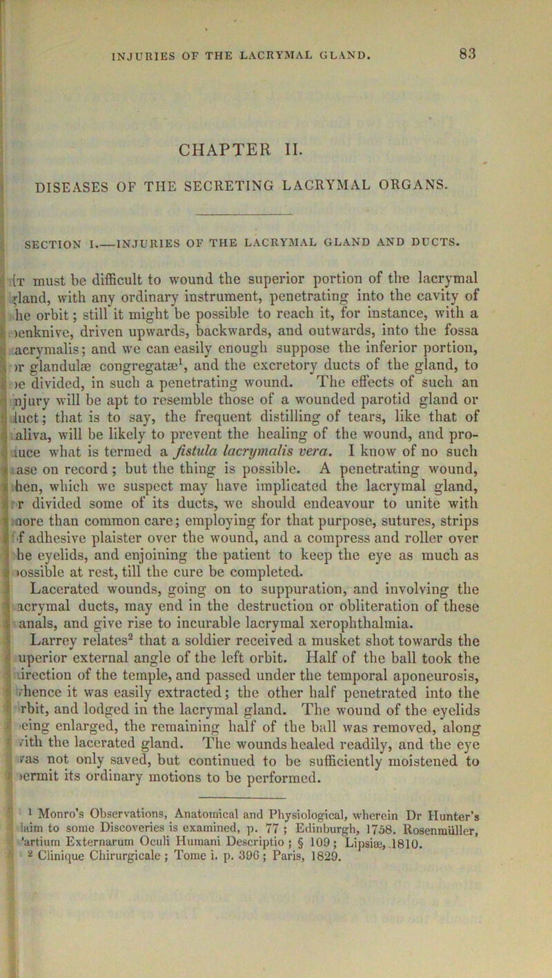 CHAPTER II. i DISEASES OF THE SECRETING LACRYMAL ORGANS. J SECTION I INJURIES OF THE LACRYMAL GLAND AND DUCTS. i .{t must be difficult to wound the superior portion of tire lacrymal I (land, with any ordinary instrument, penetrating into the cavity of I he orbit; still it might be possible to reach it, for instance, with a I lenknive, driven upwards, backwards, and outwards, into the fossa j| acrymalis; and we can easily enough suppose the inferior portion, >r glandulse congregata;*, and the e.\cretory ducts of the gland, to >e divided, in such a penetrating wound. The effects of such an njury will be apt to resemble those of a wounded parotid gland or luct; that is to say, the frequent distilling of tears, like that of aliva, will be likely to prevent the healing of the wound, and pro- duce what is termed a fistula lacrymalis vera, I know of no such ,iase on record; but the thing is possible. A penetrating wound, hen, which we suspect may have implicated the lacrymal gland, rr divided some of its ducts, we should endeavour to unite with more than common care; employing for that purpose, sutures, strips Sf adhesive plaister over the wound, and a compress and roller over he eyelids, and enjoining the patient to keep the eye as much as tossible at rest, till the cure be completed. Lacerated wounds, going on to suppuration, and involving the acrymal ducts, may end in the destruction or obliteration of these anals, and give rise to incurable lacrymal xerophthalmia. Larrey relates’^ that a soldier received a musket shot towards the uperior external angle of the left orbit. Half of the hall took the drection of the temple, and passed under the temporal aponeurosis, /hence it was easily extracted; the other half penetrated into the rbit, and lodged in the lacrymal gland. The wound of the eyelids I 'eing enlarged, the remaining half of the ball was removed, along I /ith the lacerated gland. The wounds healed readily, and the eye I /as not only saved, but continued to be sufficiently moistened to i lermit its ordinary motions to be performed. ■T I 1 Monro’s Observations, Anatomical and Physiological, wherein Dr Hunter’s Ittim to some Discoveries is examined, p. 77 ; Edinburgh, 1758. Rosenraiiller, ’artium Externarum Oculi Human! Descriptio ; § 109; Lipsite, .1810. ^ ^ Clinique Chirurgicale; Tome i. p. 390; Paris, 1829.