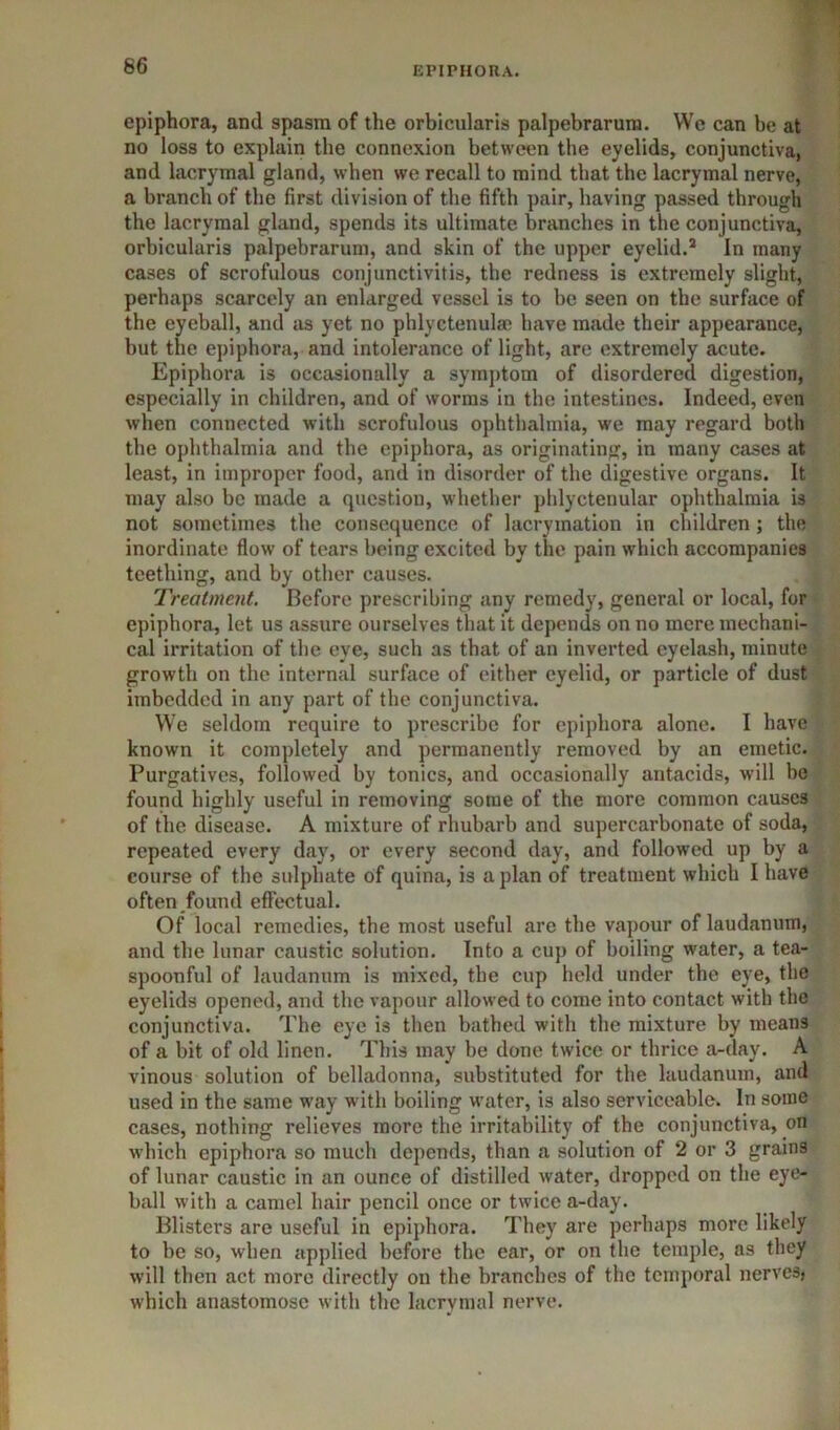 epiphora, and spasm of the orbicularis palpebrarum. We can be at no loss to explain the connexion between the eyelids, conjunctiva, and lacrymal gland, when we recall to mind that the lacrymal nerve, a branch of the first division of the fifth pair, having passed through the lacrymal gland, spends its ultimate branches in the conjunctiva, orbicularis palpebrarum, and skin of the upper eyelid.* In many cases of scrofulous conjunctivitis, the redness is extremely slight, perhaps scarcely an enlarged vessel is to be seen on the surface of the eyeball, and as yet no phlyctenula; have made their appearance, but the epiphora, and intolerance of light, are extremely acute. Epiphora is occasionally a symptom of disordered digestion, especially in children, and of worms in the intestines. Indeed, even when connected with scrofulous ophthalmia, we may regard both the ophthalmia and the epiphora, as originating, in many cases at least, in improper food, and in disorder of the digestive organs. It may also bo made a question, whether phlyctenular ophthalmia is not sometimes the consequence of lacryination in children ; the inordinate flow of tears being excited by the pain which accompanies teething, and by other causes. Treatment. Before prescribing any remedy, general or local, for epiphora, let us assure ourselves that it depends on no mere mechani- cal irritation of the eye, such as that of an inverted eyelash, minute growth on the internal surface of either eyelid, or particle of dust imbedded in any part of the conjunctiva. We seldom require to prescribe for epiphora alone. I have known it completely and permanently removed by an emetic. Purgatives, followed by tonics, and occasionally antacids, will be found highly useful in removing some of the more common causes of the disease. A mixture of rhubarb and supercarbonate of soda, repeated every day, or every second day, and followed up by a course of the sulphate of quina, is a plan of treatment which I have often _found effectual. Of local remedies, the most useful are the vapour of laudanum, and the lunar caustic solution. Into a cup of boiling water, a tea- spoonful of laudanum is mixed, the cup held under the eye, the eyelids opened, and the vapour allowed to come into contact with the conjunctiva. The eye is then bathed with the mixture by means of a bit of old linen. This may be done twice or thrice a-day. A vinous solution of belladonna, substituted for the laudanum, and used in the same way with boiling water, is also serviceable. In some cases, nothing relieves more the irritability of the conjunctiva, on M’hich epiphora so much depends, than a solution of 2 or 3 grains of lunar caustic in an ounce of distilled water, dropped on the eye- ball with a camel hair pencil once or twice a-day. Blisters are useful in epiphora. They are perhaps more likely to be so, when applied before the ear, or on the temple, as they will then act more directly on the branches of the temporal nervesj which anastomose with the lacrymal nerve.