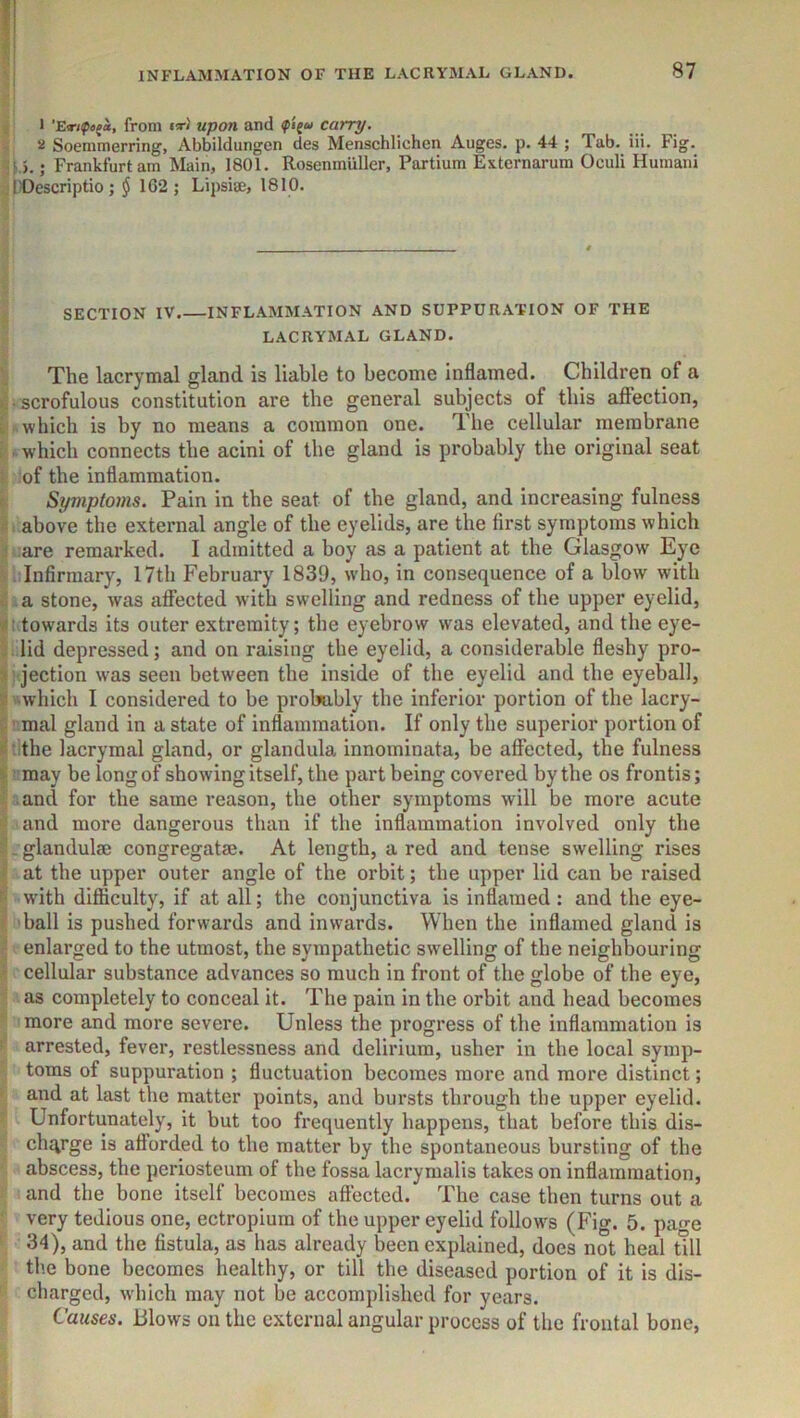 1 from nr/' upon and carry. 5i Soemmerring, Abbildungen des Menschlichen Auges. p. 44 ; Tab- iii. Fig. ; Frankfurt am Main, 1801. Rosenmiiller, Partium Externarum Oculi Humani . l)Descriptio ; § 162; Lipsise, 1810. SECTION IV.—INFLAMMATION AND SUPPURATION OF THE LACRYMAL GLAND. The lacrymal gland is liable to become inflamed. Children of a > • scrofulous constitution are the general subjects of this affection, i which is by no means a common one. The cellular membrane : which connects the acini of the gland is probably the original seat ‘ of the inflammation. Symptoms. Pain in the seat of the gland, and increasing fulness above the external angle of the eyelids, are the first symptoms which ■ are remarked. I admitted a boy as a patient at the Glasgow Eye . Infirmary, 17th February 1839, w'ho, in consequence of a blow with V a stone, was affected with swelling and redness of the upper eyelid, towards its outer extremity; the eyebrow was elevated, and the eye- • lid depressed; and on raising the eyelid, a considerable fleshy pro- 3 jection w^as seen between the inside of the eyelid and the eyeball, s ■which I considered to be probably the inferior portion of the lacry- >' mal gland in a state of inflammation. If only the superior portion of S : the lacrymal gland, or glandula innominata, be affected, the fulness i ■ may be long of showing itself, the part being covered by the os frontis; ■ and for the same reason, the other symptoms will be more acute - and more dangerous than if the inflammation involved only the ; - glandulae congregatse. At length, a red and tense swelling rises at the upper outer angle of the orbit; the upper lid can be raised with difficulty, if at all; the conjunctiva is inflamed : and the eye- ^ ball is pushed forwards and inwards. When the inflamed gland is ■ enlarged to the utmost, the sympathetic swelling of the neighbouring > cellular substance advances so much in front of the globe of the eye, as completely to conceal it. The pain in the orbit and head becomes more and more severe. Unless the progress of the inflammation is • arrested, fever, restlessness and delirium, usher in the local symp- toms of suppuration ; fluctuation becomes more and more distinct; and at last the matter points, and bursts through the upper eyelid. Unfortunately, it but too frequently happens, that before tins dis- charge is afforded to the matter by the spontaneous bursting of the abscess, the periosteum of the fossa lacrymalis takes on inflammation, and the bone itself becomes affected. The case then turns out a very tedious one, ectropium of the upper eyelid follow's (Fig. 5. page 34), and the fistula, as has already been explained, does not heal till the bone becomes healthy, or till the diseased portion of it is dis- charged, w'hich may not be accomplished for years. Causes. Blows on the external angular process of the frontal bone,