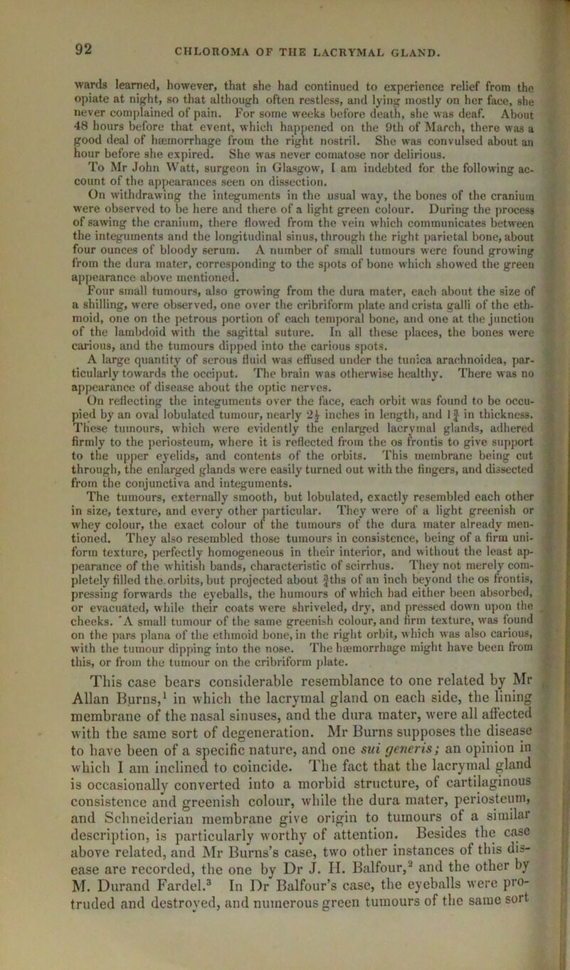 wards learned, however, that she had continued to experience relief from the opiate at nijjht, so that although often restless, and lying mostly on her face, she never complained of pain. For some weeks before death, she was deaf. About 48 hours before that event, which happened on the 9th of March, there was a good deal of haemorrhage from the right nostril. She was convulsed about an hour before she expired. She was never comatose nor delirious. To Mr John Watt, surgeon in Glasgow, I am indebted for the following ac- count of the appearances seen on dissection. On withdrawing the integuments in the usual way, the bones of the cranium were observed to be here and there of a light green colour. During the process of sawing the cranium, there flowed from the vein which communicates between the integuments and the longitudinal sinus, through the right parietal bone, about four ounces of bloody serum. A number of small tumours were found grow ing from the dura mater, corresponding to the spots of bone which showed the green appearance above mentioned. Four small tumours, also growing from the dura mater, each about the size of a shilling, were observed, one over the cribriform plate and crista galli of the eth- moid, one on the petrous portion of each temporal bone, and one at the junction of the lambdoid with the sagittal suture. In all these places, the bones were carious, and the tumours di[)pcd into the carious spots. A large quantity of serous fluid was effused under the tunica arachnoidea, par- ticularly towards the occiput. The brain was otherwise healthy. There was no appearance of disease about the optic nerves. On reflecting the integuments over the face, each orbit was found to be occu- pied by an oval lobulatcd tumour, nearly 2^ Inches in length, and 1J in thickness. These tumours, which were evidently the enlarged lacrynial glands, adhered firmly to the periosteum, w here it is reflected from the os frontis to give support to the upper eyelids, and contents of the orbits. This membrane being cut through, the enlarged glands were easily turned out with the fingers, and dissected from the conjunctiva and integuments. The tumours, externally smooth, but lobulatcd, exactly resembled each other in size, texture, and every other particular. They were of a light greenish or whey colour, the exact colour ot the tumours of the dura mater already men- tioned. They also resembled those tumours in consistence, being of a firm uni- form texture, perfectly homogeneous in their interior, and without the least ap- pearance of the whitish bands, characteristic of scirrhus. They not merely com- pletely filled the orbits, but projected about Jths of an inch beyond the os frontis, pressing forwards the eyeballs, the humours of which had either been absorbed, or evacuated, while their coats were shriveled, dry, and pressed dow'ii upon the cheeks. 'A small tumour of the same greenish colour, and firm texture, was found on the pars plana of the ethmoid bone, in the right orbit, which was also carious, with the tumour dipping into the nose. The haemorrhage might have been from this, or from the tumour on the cribriform plate. This case bears considerable resemblance to one related by Mr Allan Burns,* in which the lacrymal gland on each side, the lining membrane of the nasal sinuses, and the dura mater, w’ere all affected with the same sort of degeneration. Mr Burns supposes the disease to have been of a specific nature, and one sui generis; an opinion in which I am inclined to coincide. The fact that the lacrymal gland is occasionally converted into a morbid structure, of cartilaginous consistence and greenish colour, while the dura mater, periosteum, and Schneiderian membrane give origin to tumours ot a similar description, is particularly w'orthy of attention. Besides the case above related, and Mr Burns’s case, tw'o other instances of this dis- ease are recorded, the one by Dr J. II. Balfour,** and the other by M. Durand Fardel.® In Dr Balfour’s case, the eyeballs were pro- truded and destroyed, and numerous green tumours of the same sort