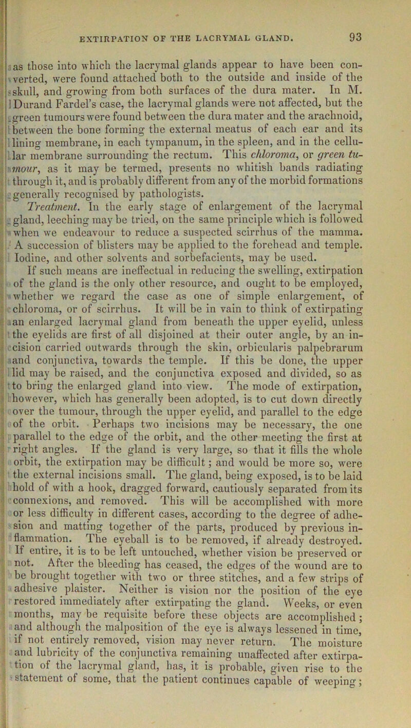 I as those into which the lacrymal glands appear to have been con- ' verted, were found attached both to the outside and inside of the ? skull, and growing from both surfaces of the dura mater. In M. 1 Durand Fardel’s case, the lacrymal glands were not affected, but the Lgreen tumours were found between the dura mater and the arachnoid, ■ between the bone forming the external meatus of each ear and its . lining membrane, in each tympanum, in the spleen, and in the cellu- lar membrane surrounding the rectum. This chloroma, or green tu- mour, as it may be termed, presents no whitish bands radiating through it, and is probably different from any of the morbid formations : generally recognised by pathologists. Treatment. In the early stage of enlargement of the lacrymal . gland, leeching may be tried, on the same principle wdiich is followed w’hen we endeavour to reduce a suspected scirrhus of the mamma. A succession of blisters may be applied to the forehead and temple. Iodine, and other solvents and sorbefacients, may be used. If such means are ineffectual in reducing the swelling, extirpation of the gland is the only other resource, and ought to be employed, whether we regard the case as one of simple enlargement, of chloroma, or of scirrhus. It will be in vain to think of extirpating ^an enlarged lacrymal gland from beneath the upper eyelid, unless ^ the eyelids are first of all disjoined at their outer angle, by an in- cision carried outwards through the skin, orbicularis palpebrarum .and conjunctiva, towards the temple. If this be done, the upper lid may be raised, and the conjunctiva exposed and divided, so as • to bring the enlarged gland into view. The mode of extirpation, ; however, which has generally been adopted, is to cut down directly over the tumour, through the upper eyelid, and parallel to the edge of the orbit. Perhaps two incisions may be necessary, the one parallel to the edge of the orbit, and the other meeting the first at right angles. If the gland is very large, so that it fills the whole orbit, the extirpation may be difficult; and would be more so, w’ere the external incisions small. The gland, being exposed, is to be laid hold of with a hook, dragged forward, cautiously separated from its connexions, and removed. This will be accomplished with more or less difficulty in different cases, according to the degree of adhe- sion and matting together of the parts, produced by previous in- flammation. The eyeball is to be removed, if already destroyed. If entire, it is to be left untouched, whether vision be preserved or not. After the bleeding has ceased, the edges of the wound are to be brought together with two or three stitches, and a few strips of adhesive plaister. Neither is vision nor the position of the eye restored immediately after extirpating the gland. Weeks, or even months, may be requisite before these objects are accomplished ; and although the malposition of the eye is always lessened in time, if not entirely removed, vision may never return. The moisture and lubricity of the conjunctiva remaining unaffected after extirpa- tion of the lacrymal gland, has, it is probable, given rise to the • statement of some, that the patient continues capable of weeping j