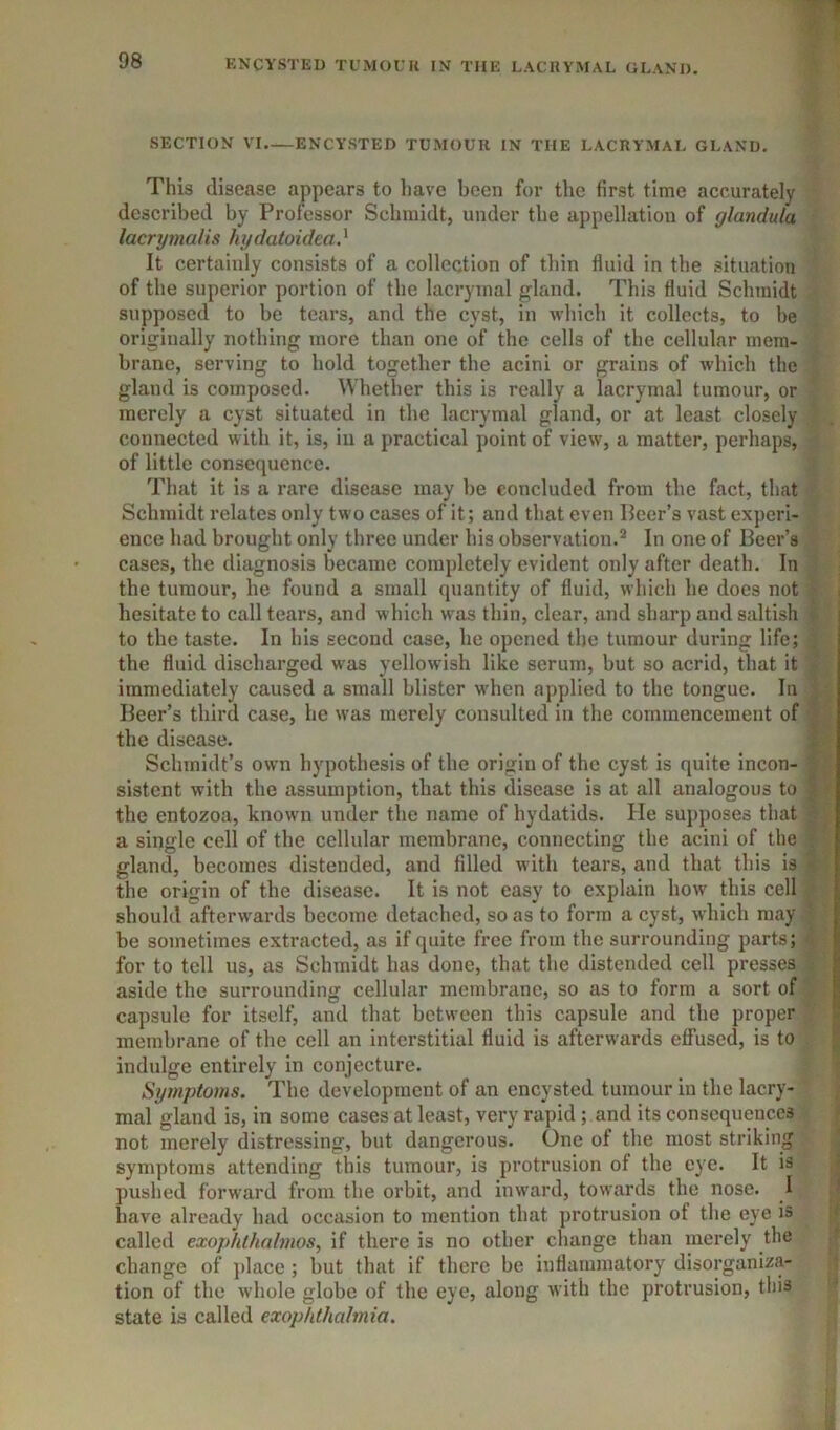 SECTION VI ENCYSTED TUMOUR IN THE LACRYMAL GLAND. This disease appears to liave been for the first time accurately described by Professor Schmidt, under the appellation of glandula lacryinalis hxjdatoidea} It certainly consists of a collection of thin fluid in the situation of the superior portion of the lacryinal gland. This fluid Schmidt supposed to be tears, and the cyst, in which it collects, to be originally nothing more than one of the cells of the cellular mem- brane, serving to hold together the acini or grains of which the gland is composed. Whether this is really a lacrymal tumour, or merely a cyst situated in tlie lacrymal gland, or at least closely connected with it, is, in a practical point of view, a matter, perhaps, of little consequence. That it is a rare disease may be concluded from the fact, that Schmidt relates only two cases of it; and that even Beer’s vast experi- ence had brought only three under his observation.In one of Beer’s cases, the diagnosis became completely evident only after death. In the tumour, he found a small quantity of fluid, which he does not i hesitate to call tears, and which was thin, clear, and sharp and saltish to the taste. In his second case, he opened the tumour during life; the fluid discharged was yellowish like serum, but so acrid, that it immediately caused a small blister wdien applied to the tongue. In Beer’s third case, he was merely consulted in the commencement of the disease. ; Schmidt’s own hypothesis of the origin of the cyst is quite incon- sistent with the assumption, that this disease is at all analogous to ; the entozoa, knowm under the name of hydatids. He supposes that a single cell of the cellular membrane, connecting the acini of the . gland, becomes distended, and filled w ith tears, and that this is ^ the origin of the disease. It is not easy to explain how this cell should afterw'ards become detached, so as to form a cyst, which may be sometimes extracted, as if quite free from the surrounding parts; for to tell us, as Schmidt has done, that the distended cell presses aside the surrounding cellular membrane, so as to form a sort of capsule for itself, and that between this capsule and the proper 8 membrane of the cell an interstitial fluid is afterw'ards effused, is to < indulge entirely in conjecture. Symptoms. The development of an encysted tumour in the lacry- mal gland is, in some cases at least, very rapid ; and its consequences - not merely distressing, but dangerous. One of the most striking symptoms attending this tumour, is protrusion of the eye. It is < pushed forward from the orbit, and inward, towards the nose. I i have already had occasion to mention that protrusion of the eye is f called exophlhnlmos, if there is no other change than merely the f change of ])lace ; but that if there be inflammatory disorganiza- tion of the whole globe of the eye, along with the protrusion, tliis state is called exop/dhahnia.