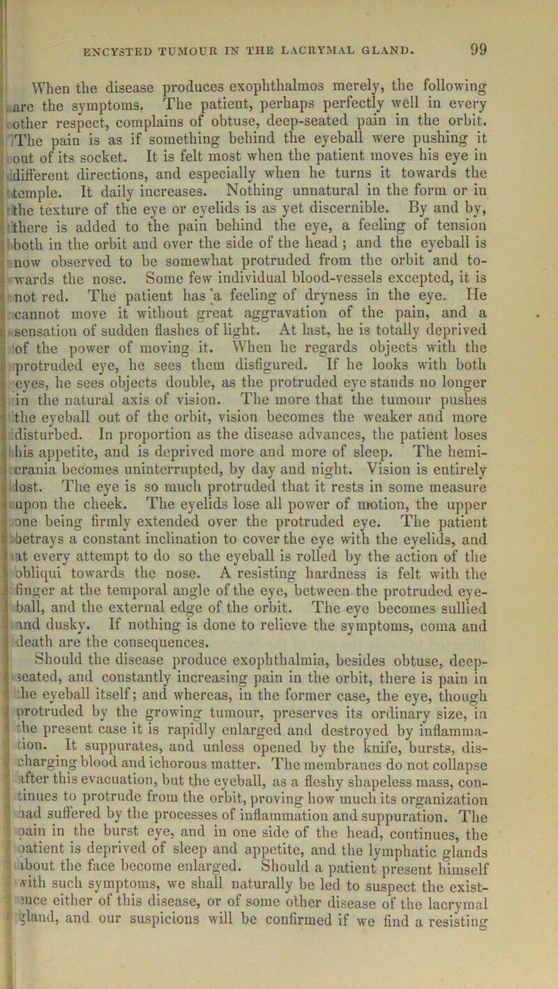 I When the disease produces exophthalmos merely, the following Ure the symptoms, The patient, perhaps perfectly ^yell in every icother respect, complains of obtuse, deep-seated pain in the orbit. ilThe pain is as if something behind the eyeball were pushing it »'Out of its socket. It is felt most when the patient moves his eye in ddifferent directions, and especially when he turns it towards the ttemple. It daily increases. Nothing unnatural in the form or in tthe texture of the eye or eyelids is as yet discernible. By and by, (there is added to the pain behind the eye, a feeling of tension i both in the orbit and over the side of the head ; and the eyeball is mow observed to be somewhat protruded from the orbit and to- ' wards the nose. Some few individual blood-vessels excepted, it is ! not red. The patient has’a feeling of dryness in the eye. He cannot move it without great aggravation of the pain, and a ‘ Sensation of sudden flashes of light. At last, he is totally deprived of the power of moving it. When he regards objects wdth the protruded eye, he sees them disfigured. If he looks with both eyes, he sees objects double, as the protruded eye stands no longer in the natural axis of vision. The more that the tumour pushes I the eyeball out of the orbit, vision becomes the weaker and more i!disturbed. In proportion as the disease advances, the patient loses i.his appetite, and is deprived more and more of sleep. The hemi- ; crania becomes uninterrupted, by day and night. Vision is entirely 1 lost. The eye is so much protruded that it rests in some measure tiupon the cheek. The eyelids lose all power of nwtion, the upper .one being firmly extended over the protruded eye. The patient bbetrays a constant inclination to cover the eye with the eyelids, and sat every attempt to do so the eyeball is rolled by the action of the obliqui towards the nose. A resisting hardness is felt with the finger at the temporal angle of the eye, between the protruded eye- ball, and the external edge of the orbit. The eye becomes sullied >and dusky. If nothing is done to relieve the symptoms, coma and death are the consequences. Should the disease produce exophthalmia, besides obtuse, deep- ■ seated, and constantly increasing pain in the orbit, there is pain in :he eyeball itself; and whereas, in the former case, the eye, though protruded by the growing tumour, preserves its ordinary size, in the present case it is rapidly enlarged and destroyed by inflamma- tion. It suppurates, and unless opened by the knife, bursts, dis- charging blood and ichorous matter. The membranes do not collapse after this evacuation, but the eyeball, as a fleshy shapeless mass, con- tinues to protrude from the orbit, proving how much its organization aad suffered by the processes of inflammation and suppuration. The oain in the burst eye, and in one side of the head, continues, the I Datient is deprived of sleep and appetite, and the lymphatic glands about the face become enlarged. Should a patient present himself vith such symptoms, we shall naturally be led to suspect the exist- 1 mce either of this disease, or of some other disease of the lacrymal ^ ^land, and our suspicions will be confirmed if we find a resisting i •1 5