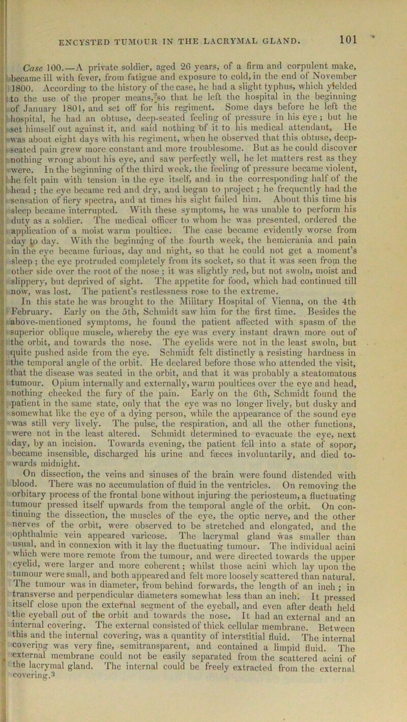 • Case 100.—A private soldier, aged 2G years, of a firm and corpulent make, i.became ill with fever, from latigiie and exposure to cold, in the end of November 5 ; 1800. According to the history of the case, he had a slight typhus, which yielded a to the use of the proper means,’so that he left the hospital in the beginning ilof January 1801, and set off for his regiment. Some days before he left the hospital, lie had an obtuse, deep-seated feeling of pressure in his eye ; but he •:Nset himself out auraiust it, and said nothing bl it to his medical attendant, Ho ;^was about eight days with his regiment, when he observed that this obtuse, deep- ii-’Seated pain grew more constant and more troublesome. But as he could discover ilMiothing wrong about his eye, and saw perfectly well, he let matters rest as they ; were. In the beginning of the third week, the feeling of pressure became violent, i .he felt pain with tension in the eye itself, and in the corresponding half of the ^Micad ; the eye became red and dry, and began to project; he frequently had the sensation of fiery spectra, and at times his sight failed him. About this time his ^ - sleep became interrupted. With these symptoms, he was unable to perform his duty as a soldier. The medical officer to whom he was presented, ordered the 4 application of a moist warm poultice. The case became evidently worse from '> day ^0 day. With the beginning of the fourth week, the heinicrania and jiain in the eye became furious, day and night, so that he could not get a moment’s i sleep; the eye protruded comjiletely from its socket, so that it was seen from the * other side over the root of the nose ; it was slightly red, but not swoln, moist and slippeiy, but deprived of sight. The apjtetite for food, which had continued till t now, was lost. The patient’s restlessness rose to the extreme, i In this state he was brought to the Military Hospital of Vienna, on the 4th i February. Early on the otli, Schmidt saw him for the first time. Besides the Iabove-mentioned symi)toms, he found the patient affected with spasm of the I-superior oblique muscle, whereby the eye was every instant drawn more out of i! the orbit, and towards the nose. The eyelids were not in the least swoln, but quite j)ushed aside from the eye. Schmidt felt distinctly a resisting hardness in i the temporal angle of the orbit. He declared before those who attended the visit, : that the disciisc was seated in the orbit, and that it was probably a steatomatous ! I tumour. Opium internally and externally, warm poultices over the eye and head, I nothing checked the fury of the pain. Early on the Gth, Schmidt found the I patient in the same state, only that the eye was no longer lively, but dusky and J- somewhat like the eye of a dying person, while the appearance of the sound eye was still very lively. The pulse, the resj)iration, and all the other functions, I were not in the least altered. Schmidt determined to evacuate the eye, next 1 day, by an incision. Towards evening, the patient fell into a state of sopor, I became insensible, discharged his urine and fmees involuntarily, and died to- I wards midnight. I On dissection, the veins and sinuses of the brain were found distended with I blood. There was no accumulation of fluid in the ventricles. On removing the I orbitary process of the frontal bone without injuring the periosteum, a fluctuating * tumour pressed itself uj)wards from the temporal angle of the orbit. On con- ^ tinning the dissection, the muscles of the eye, the optic nerve, and the other t nerves of the orbit, were observed to be stretched and elongated, and the ophthalmic^ vein appeared varicose. The lacrymal gland was smaller than usual, and in connexion with it lay the fluctuating tumour. The individual acini which were more remote from the tumour, and were directed towards the upper > eyelid, were larger and more coherent; whilst those acini which lay upon the tumour were small, and both aj)peared and felt more loosely scattered than natural. Ihe tumour was in diameter, from behind forwai’ds, the length of an ineh ; in transverse and perpendicular diameters somewhat- less than an inch. It pressed itself close u[)on the external segment of the eyeball, and even after death held the eyeball out of the orbit and towards the nose. It had an e.xternal and an internal covering. The external consisted of thick cellular membrane. Between this and the internal covering, was a quantity of interstitial fluid. The internal covering was very fine, semitransparent, and contained a limiiid fluid. The ^ external membrane could not be easily separated from the scattered acini of the lacrymal gland. The internal could be freely extracted from the external covering.-^
