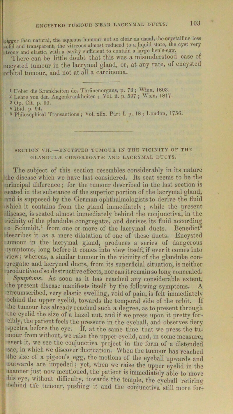ENCYSTED TUMOUH NEAR LACllYMAL DUCTS. 1 jigffcr than natural, the aqueous humour not so clear as usual, the crystalline less olW and trans])arent, the vitreous almost reduced to a liquid state, the cyst very . trong and elastic, with a cavity sufficient to contain a large hen’s-egg. There can be little doubt that this was a misunderstood case of jncysted tumour in the lacryraal gland, or, at any rate, of encysted ; orbital tumour, and not at all a carcinoma. ' 1 Ueber die Krankheiten des Thranenorgans, p. 73 ; Wien, 1803. ' Lehre von den Augenkrankheiten ; Vol. ii. p. 397 ; ^Vien, 1817. 3 Op. Cit. p. 90. i * Ibid. p. 94. 3 Philosophical Transactions ; Vol. xlix. Part 1. p. 18; London, 1756. i SECTION VII ENCYSTED TUMOUR IN THE VICINITY OF THE GLANDULiE CONGREGATE: AND LACRYMAL DUCTS. The subject of this section resembles considerably in its nature |1 :he disease which we have last considered. Its seat seems to be the |i orincipal difference ; for the tumour described in the last section is ^ seated in the substance of the superior portion of the lacrymal gland, II ind is supposed by the German ophthalmologists to derive the fluid ‘which it contains from the gland immediately; while the present 1 disease, is seated almost immediately behind the conjunctiva, in the vicinity of the glandulae congregatse, and derives its fluid according 0 Schmidt,‘ from one or more of the lacrymal ducts. Benedict- ! lescrlbes it as a mere dilatation of one of these ducts. Encysted ^ ,umour in the lacrymal gland, produces a series of dangerous ? symptoms, long before it comes into view itself, if ever it comes into I view; whereas, a similar tumour in the vicinity of the glandulae con- I vregatae and lacrymal ducts, from its superficial situation, is neither I oroductive of so destructive effects, nor can it remain so long concealed. ?» Symptoms. As soon as it has reached any considerable extent,  die present disease manifests itself by the following symptoms. A circumscribed, very elastic swelling, void of pain, is felt immediately Dehind the upper eyelid, towards the temporal side of the orbit. If ^ die tumour has already reached such a degree, as to present through the eyelid the size of a hazel nut, and if we press upon it pretty for- cibly, the patient feels the pressure in the eyeball, and observes fiery spectra before the eye. If, at the same time that we press the tu- I niour from without, we raise the upper eyelid, and, in some measure, I evert it, we see the conjunctiva project in the form of a distended sac, in which we discover fluctuation. When the tumour has reached I the size of a pigeon’s egg, the motions of the eyeball upwards and outwards are impeded; yet, when we raise the upper eyelid in the manner just now mentioned, the patient is immediately able to move , his eye, without difficulty, towards the temple, the eyeball retiring 1 behind th'e tumour, pushing it and the conjunctiva still more for°