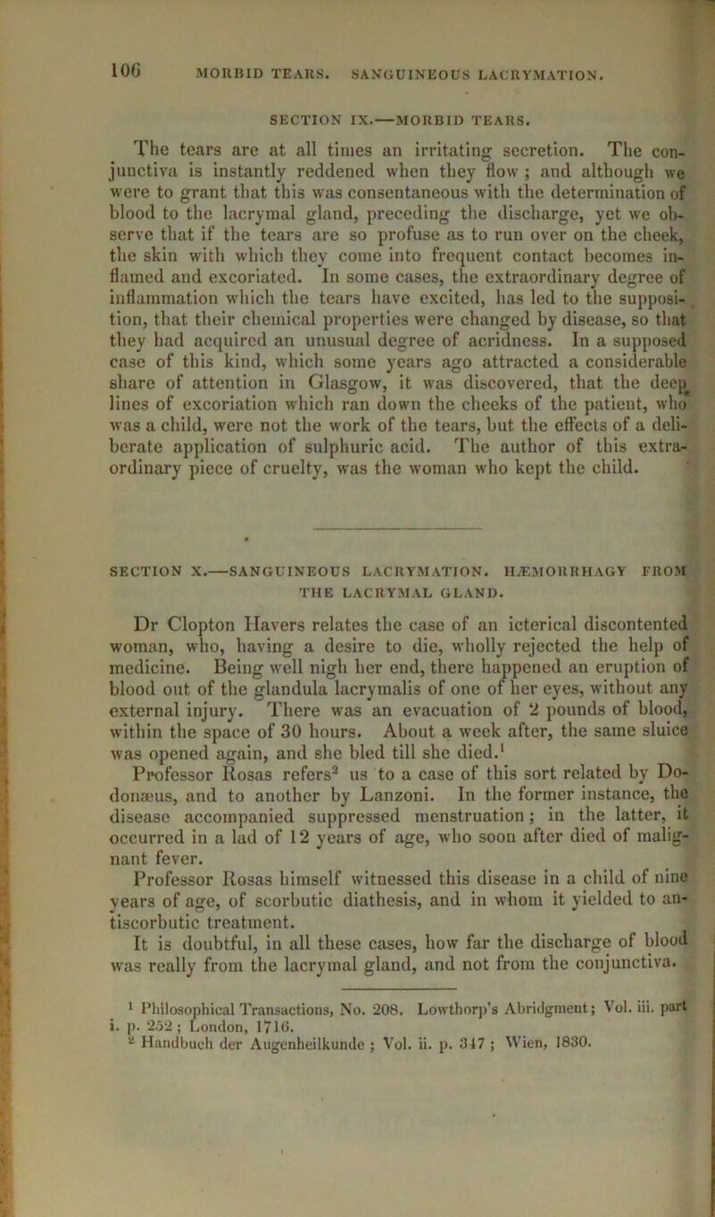 MORBID TEARS. SANGUINEOUS LACRYMATION. lOfJ SECTION IX.—MORBID TEARS. The tears are at all times an irritating secretion. The con- junctiva is instantly reddened when they flow ; and although we M'ere to grant that this was consentaneous with the determination of blood to the lacrymal gland, preceding the discharge, yet we ob- serve that if the tears are so profuse as to run over on the cheek, the skin with which they come into frequent contact becomes in- flamed and excoriated. In some cases, the extraordinary degree of inflammation which the tears have excited, has led to the supposi- . tion, that their chemical properties were changed by disease, so that they had acquired an unusual degree of acridness. In a supposed case of this kind, wdiich some years ago attracted a considerable share of attention in Glasgow, it w'as discovered, that the deep^ lines of excoriation which ran down the cheeks of the patient, who was a child, were not the work of the tears, but the effects of a deli- berate application of sulphuric acid. The author of this extra- ordinary piece of cruelty, was the woman who kept the child. SECTION X. SANGUINEOUS LACRYMATION. HiEMORRHAGY FROM THE LACRYxMAL GLAND. Dr Clopton Havers relates the case of an icterical discontented woman, who, having a desire to die, wholly rejected the help of medicine. Being well nigh her end, there happened an eruption of blood out of the glandula lacrymalis of one of her eyes, without any external injury. There was an evacuation of 2 pounds of blood, within the space of 30 hours. About a week after, the same sluice was opened again, and she bled till she died.^ Professor Rosas refers^ us to a case of this sort related by Do- donmus, and to another by Lanzoni. In the former instance, the disease accompanied suppressed menstruation; in the latter, it occurred in a lad of 12 years of age, who soon after died of malig- nant fever. Professor Rosas himself witnessed this disease in a child of nine years of age, of scorbutic diathesis, and in whom it yielded to an- tiscorbutic treatment. It is doubtful, in all these cases, how far the discharge of blood was really from the lacrymal gland, and not from the conjunctiva. ’ Philosophical Transactions, No. 208, Lowthorp’s Abridgment; Vol. iii. part i. p. 2.52; London, 1710. 2 liandbuch dcr Aiigenheilkunde ; Vol. ii. p. 347 ; Wien, 1830.