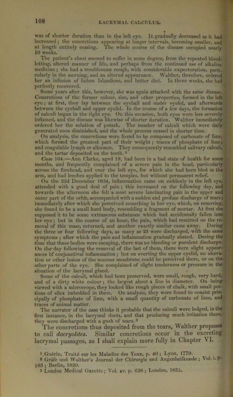 was of shorter duration than in the loft eye. It gradually decreased as it had increased ; the concretions appearing at longer intervals, becoming smaller, and at length entirely ceasing. The whole course of the disease occupied nearly 10 weeks. The patient’s chest seemed to suffer in some degree, from the repeated blood- letting, altered manner of life, and perhaps from the continued use of alkaline medicine; she had a troublesome cough, with considerable expectoration, parti- cularly in the morning, ami an altered appearance. Walther, therefore, ordered her an infusion of lichen Islandicus, and better diet. In three weeks, she hud perfectly recovered. Some years after this, however, she was again attacked with the same disease. Concretions of the former colour, size, and other properties, formed in the left eye; at first, they lay between the eyeball and under eyelid, and afterwards between the eyeball and uiiper eyelid. In the course of a few days, the formation of calculi began in the right eye. On this occasion, both eyes were less severely inflamed, and the disease was likewise of shorter duration. Walther immediately ordered her the solution of jiotash. The number of calculi which were daily generated soon diminished, and the whole process ceased in shorter time. On analysis, the concretions were found to be composed of carbonate of lime, which formed the greatest jiart of their weight; traces of phosphate of lime; and coagulable lymph or albumen. They consequently resembled salivary calculi, and the tartar deposited on the teeth. Case 104.—Ann Clarke, aged 19, had been in a bad state of health for some months, ami frequently complained of a severe pain in the head, j)articularly across the forehead, and over the left eye, for which she had been bled in the arm, and had leeches applied to the temples, but without permanent relief. On the 22d December 1834, inflammation came on suddenly in the left eye, attended with a good deal of pain ; this increased on the following day, and towards the afternoon she felt a most severe lancinating pain in the upper and outer part of the orbit, accompanied with a sudden and profuse discharge of tears; immediately after which she jicrccived something in her eye, which, on removing, she found to be a small hard body, resembling a fragment of mortar. At first she supjiosed it to be some extraneous substance which had accidentally fallen into her eye; but in the course of an hour, the pain, which had remitted on the re- moval of this mass, returned, and another exactly similar came away. During the three or four following days, as many as 23 were discharged, with the same symptoms ; after which the pain and inflammation gradually abated. During the time that these bodies were escaping, there was no bleeding or purulent discharge. On the day following the removal of the last of them, there were slight appear- ances of conjunctival inflammation ; but on everting the upper eyelid, no ulcera- tion or other lesion of tho mucous membrane could be perceived there, or on the other parts of the eye. She complained of slight tenderness or pressure in the situation of the lacrymal gland. Some of the calculi, which had been preserved, were small, rough, very hard, and of a dirty white colour; the largest about a line in diameter. On being viewed with a microscope, they looked like rough pieces of chalk, with small por- tions of silex imbedded in them. On analysis, they were found to consist prin- cipally of phosphate of lime, with a small quantity of carbonate of lime, and traces of animal matter. The narrator of the case thinks it probable that the calculi were lodged, in the first instance, in the lacrymal ducts, and that producing much irritation there, they were discharged with a gush of tears. ^ The concretions thus deposited from the tears, Walther proposes to call dacryolites. Similar concretions occur in the excreting lacrymal passages, as I shall explain more fully in Chapter VI. '.Guerin, Traite sur Ics Maladies des Yeux, p. 40 ; Lyon, 1770. * Griife und Walther’s Journal der Chirnrgie und Augenheilkunde ; Vol. n P* 163 ; Berlin, 1820. 3 London Medical Gazette; Vol. xv. p. 628 ; London, 1835.