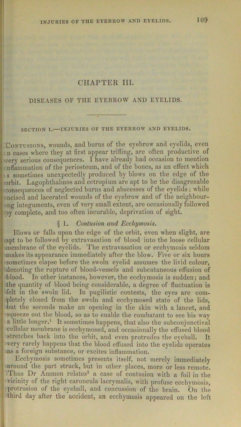 : I ti, { 1 I CHAPTER III. I DISEASES OF THE EYEBROW AND EYELIDS. 1 ! SECTION I.—INJURIES OF THE EYEBROW AND EYELIDS. Contusions, wounds, and burns of the eyebrow and eyelids, even n cases where they at first appear trifling, are often productive of very serious consequences. 1 have already had occasion to mention nflaniraation of the periosteum, and of the bones, as an effect which - s sometimes unexpectedly produced by blows on the edge of the oi’bit. Lagophthalmos and ectropium are apt to be the disagreeable consequences of neglected burns and abscesses of the eyelids ; while mcised and lacerated wounds of the eyebrow and of the neighbour- :.ng integuments, even of very small extent, are occasionally followed !oy complete, and too often incurable, deprivation of sight. § 1. Contusion and Ecchymosis. Blows or falls upon the edge of the orbit, even when slight, are apt to be followed by extravasation of blood into the loose cellular membrane of the eyelids. The extravasation or ecchymosis seldom makes its appearance immediately after the blow. Five or six hours sometimes elapse before the swoln eyelid assumes the livid colour, denoting the rupture of blood-vessels and subcutaneous effusion of blood. In other instances, however, the ecchymosis is sudden; and the quantity of blood being considerable, a degree of fluctuation is felt in the swoln lid. In pugilistic contests, the eyes are com- pletely closed from the swoln and ecchymosed state of the lids, but the seconds make an opening in the skin with a lancet, and squeeze out the blood, so as to enable the combatant to see his way I a little longer.^ It sometimes happens, that also the subconjunctival I cellular membrane is eccbymosed, and occasionally the effused blood I stretches back into the orbit, and even protrudes the eyeball. It I very rarely happens that the blood effused into the eyelids operates I as a foreign substance, or excites inflammation. I Ecchymosis sometimes presents itself, not merely immediately I around the part struck, but in other places, more or less remote. f Thus Dr Ammon relates^ a case of contusion with a foil in the vicinity of the right caruncula lacrymalis, with profuse ecchymosis, r protrusion of the eyeball, and concussion of the brain. On the T third day after the accident, an ecchymosis appeared on the left