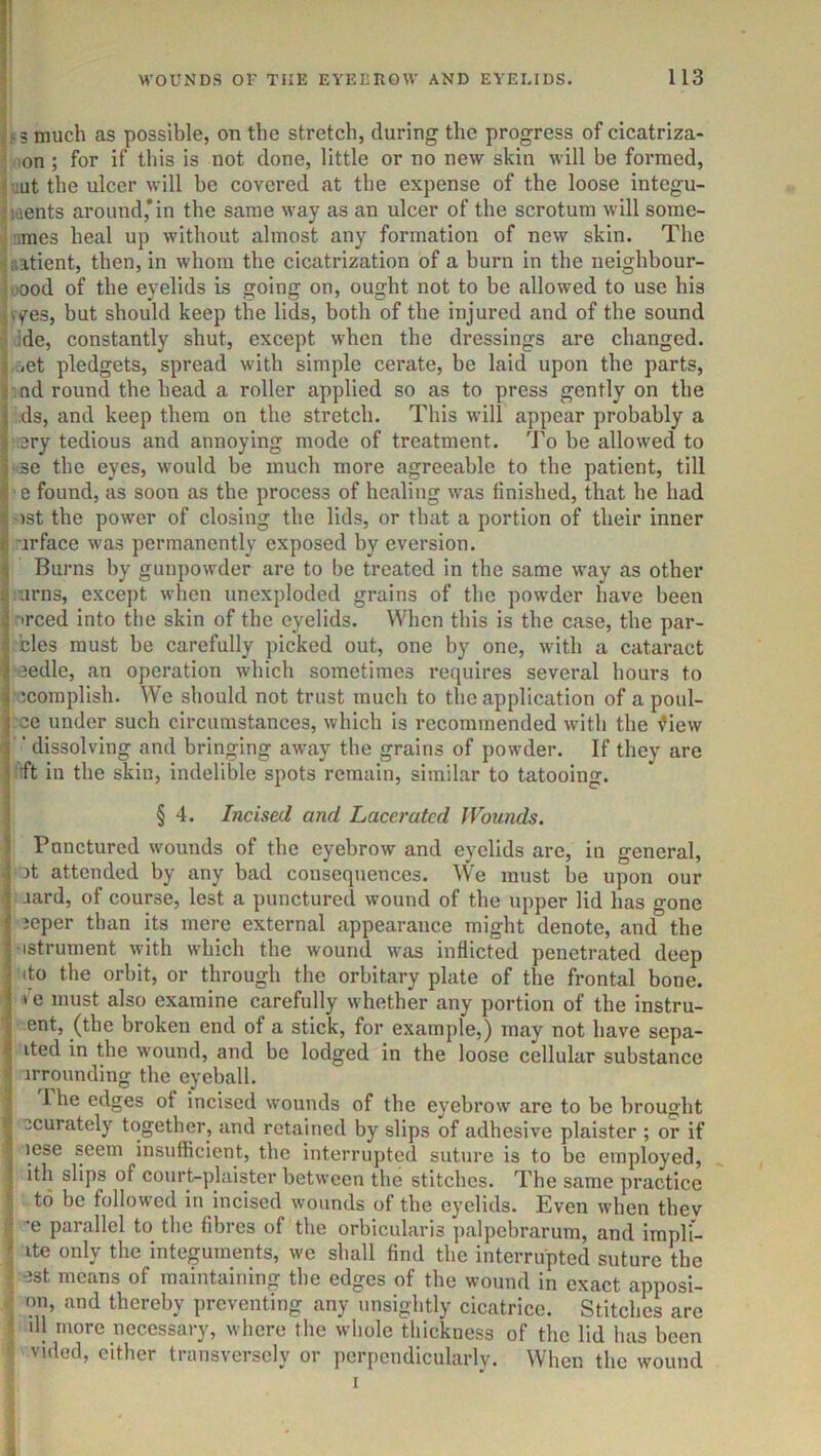 f 3 much as possible, on the stretch, during the progress of cicatriza- .lon; for if this is not done, little or no new skin will be formed, i:ut the ulcer will he covered at the expense of the loose integu- ments around,*in the same way as an ulcer of the scrotum will some- .mes heal up without almost any formation of new skin. The aatient, then, in whom the cicatrization of a burn in the neighbour- oood of the eyelids is going on, ought not to be allowed to use his vyes, but should keep the lids, both of the injured and of the sound >;de, constantly shut, except when the dressings are changed. ,uet pledgets, spread with simple cerate, be laid upon the parts, ■ nd round the head a roller applied so as to press gently on the ds, and keep them on the stretch. This will appear probably a rery tedious and annoying mode of treatment. To be allowed to se the eyes, would be much more agreeable to the patient, till ' e found, as soon as the process of healing was finished, that he had ')st the power of closing the lids, or that a portion of their inner ■irface was permanently exposed by eversion. Burns by gunpowder are to be treated in the same way as other urns, except when unexploded grains of the powder have been nrced into the skin of the eyelids. When this is the case, the par- bles must be carefully picked out, one by one, with a cataract -eedle, an operation which sometimes requires several hours to Mcoraplish. W'e should not trust much to the application of a poul- rce under such circumstances, which is recommended with the ^iew ’dissolving and bringing away the grains of powder. If they are 'ft in the skin, indelible spots remain, similar to tatooing. § 4. Incised and Lacerated Wounds. Punctured wounds of the eyebrow and eyelids are, in general, )t attended by any bad consequences. We must be upon our aard, of course, lest a punctured wound of the upper lid has gone jeper than its mere external appearance might denote, and the -istrument with which the wound was inflicted penetrated deep ito the orbit, or through the orbitary plate of the frontal bone. Ve must also examine carefully whether any portion of the instru- ent, (the broken end of a stick, for example,) may not have sepa- ited in the wound, and be lodged in the loose cellular substance irrounding the eyeball. The edges of incised wounds of the eyebrow are to be brought 3curately together, and retained by slips of adhesive plaister ; or if lese seem insufficient, the interrupted suture is to be employed, I ith slips of court-plaister between the stitches. The same practice to be followed in incised wounds of the eyelids. Even when thev I *e parallel to the fibres of the orbicularis palpebrarum, and impli- I ite only the integuments, we shall find the interrupted suture the J est means of maintaining the edges of the wound in exact apposi- ^ on, and thereby preventing any unsightly cicatrice. Stitches are I ill more necessary, where the whole thickness of the lid has been >■ vided, either transversely or perpendicularly. When the wound I y i