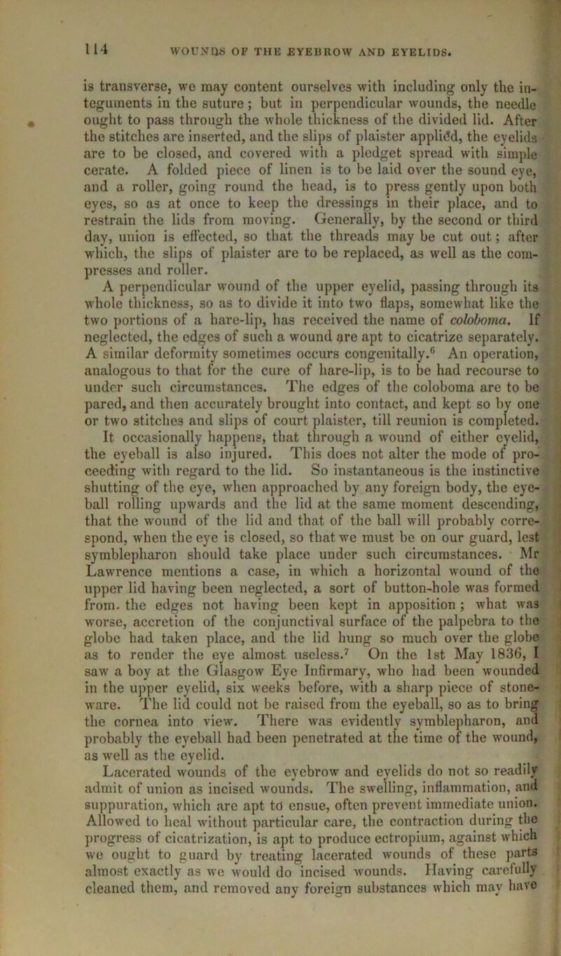 is transverse, we may content ourselves with including only the in- teguments in the suture; but in perpendicular wounds, the needle ought to pass through the whole thickness of the divided lid. After the stitches arc inserted, and the slips of plaister ap])lidd, the eyelids are to be closed, and covered with a pledget spread with simple cerate. A folded piece of linen is to be laid over the sound eye, and a roller, going round the head, is to press gently upon both eyes, so as at once to keep the dressings in their place, and to restrain the lids from moving. Generally, by the second or third day, union is effected, so that the threads may be cut out; after w'hich, the slips of plaister are to be replaced, as well as the com- presses and roller. A perpendicular wound of the upper eyelid, passing through its whole thickness, so as to divide it into two flaps, somewhat like the two portions of a hare-lip, has received the name of colohoma. If neglected, the edges of such a wound are apt to cicatrize separately. A similar deformity sometimes occurs congenitally.® An operation, analogous to that for the cure of hare-lip, is to be had recourse to under such circumstances. The edges of the colohoma are to be pared, and then accurately brought into contact, and kept so by one or two stitches and slips of court plaister, till reunion is completed. It occasionally happens, that through a w'ound of either eyelid, the eyeball is also injured. This does not alter the mode of pro- ceeding with regard to the lid. So instantaneous is the instinctive shutting of the eye, when approached by any foreign body, the eye- ball rolling upwards and the lid at the same moment descending, that the wound of the lid and that of the ball wdll probably corre- spond, when the eye is closed, so that we must be on our guard, lest symblepharon should take place under such circumstances. Mr Lawrence mentions a case, in which a horizontal wound of the upper lid having been neglected, a sort of button-hole was formed from, the edges not having been kept in apposition ; what was worse, accretion of the conjunctival surface of the palpebra to the globe had taken place, and the lid hung so much over the globe as to render the eye almost useless.^ On the 1st May 1836, I saw a boy at the Glasgow Eye Infirmary, who had been wounded in the ujiper eyelid, six weeks before, with a sharp piece of stone- ware. The lid could not be raised from the eyeball, so as to bring the cornea into view\ There was evidently symblepharon, and probably the eyeball had been penetrated at the time of the wound, as well as the eyelid. Lacerated wounds of the eyebrow and eyelids do not so readily admit of union as incised w’ounds. The swelling, inflammation, and suppuration, which are apt to ensue, often prevent immediate union. Allowed to lieal without particular care, the contraction during the ])rogress of cicatrization, is apt to produce ectropium, against which we ought to guard by treating lacerated wounds of these parts almost exactly as we would do incised w'ounds. Having carefully cleaned them, and removed any foreign substances which may have