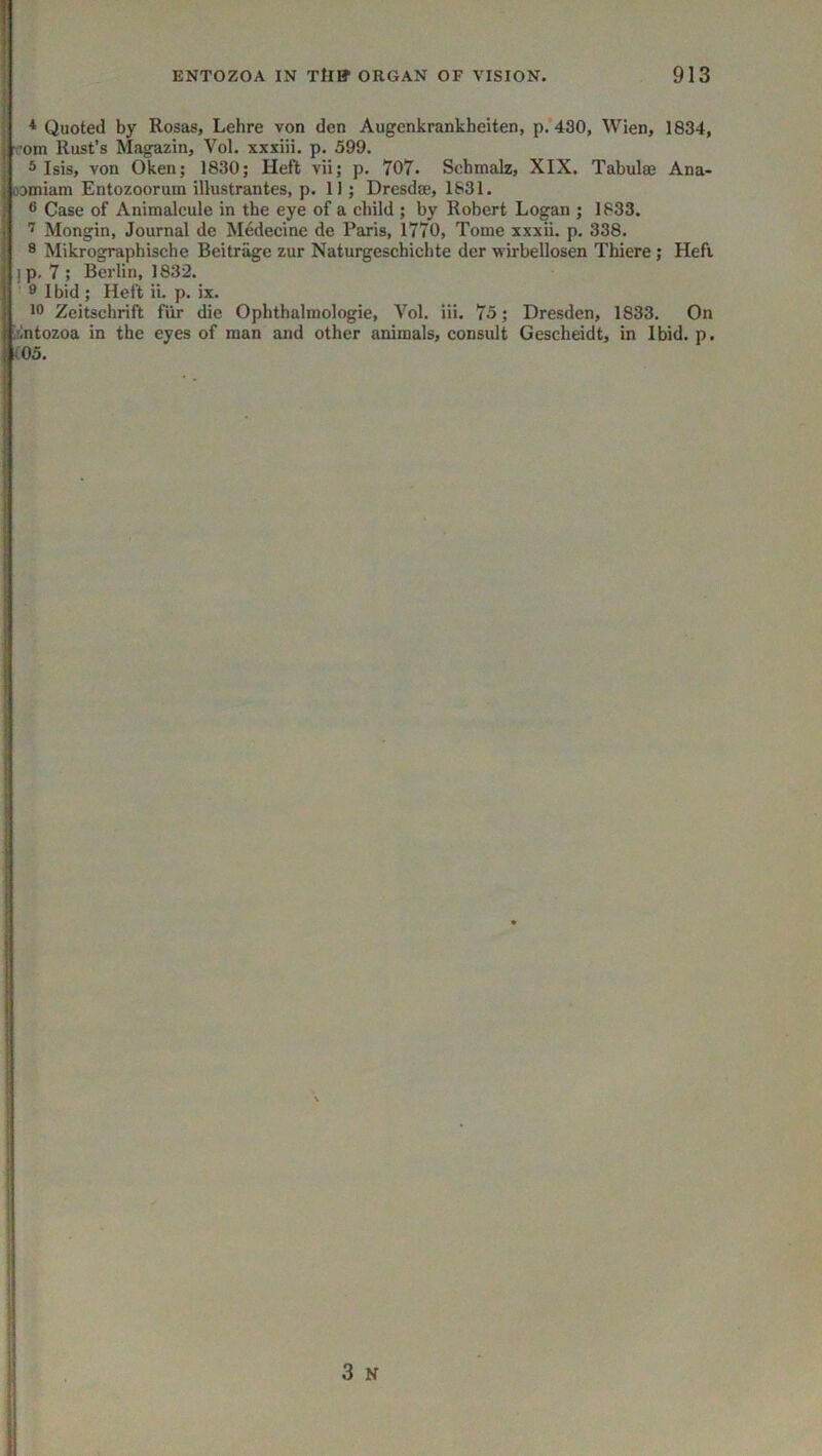 * Quoted by Rosas, Lehre von den Augenkrankheiten, p.’430, Wien, 1834, vom Rust’s Magazin, Vol. xxxiii. p. 599. ® Isis, von Oken; 1830; Heft vii; p. 707. Schmalz, XIX. Tabulae Ana- oDiniam Entozoorum illustrantes, p. 11; Dresdae, 1531. 6 Case of Animalcule in the eye of a child ; by Robert Logan ; 1533. Mongin, Journal de Medecine de Paris, 1770, Tome xxxii. p. 338. 8 Mikrographische Beitrage zur Naturgeschichte der wirbellosen Thiere; Heft I p. 7 ; Berlin, 1832. I ■ 8 Ibid; Heft ii. p. ix. M 10 Zeitschrift fiir die Ophthalmologie, Vol. iii. 75; Dresden, 1833. On Irintozoa in the eyes of man and other animals, consult Gescheidt, in Ibid. p. 1(05.