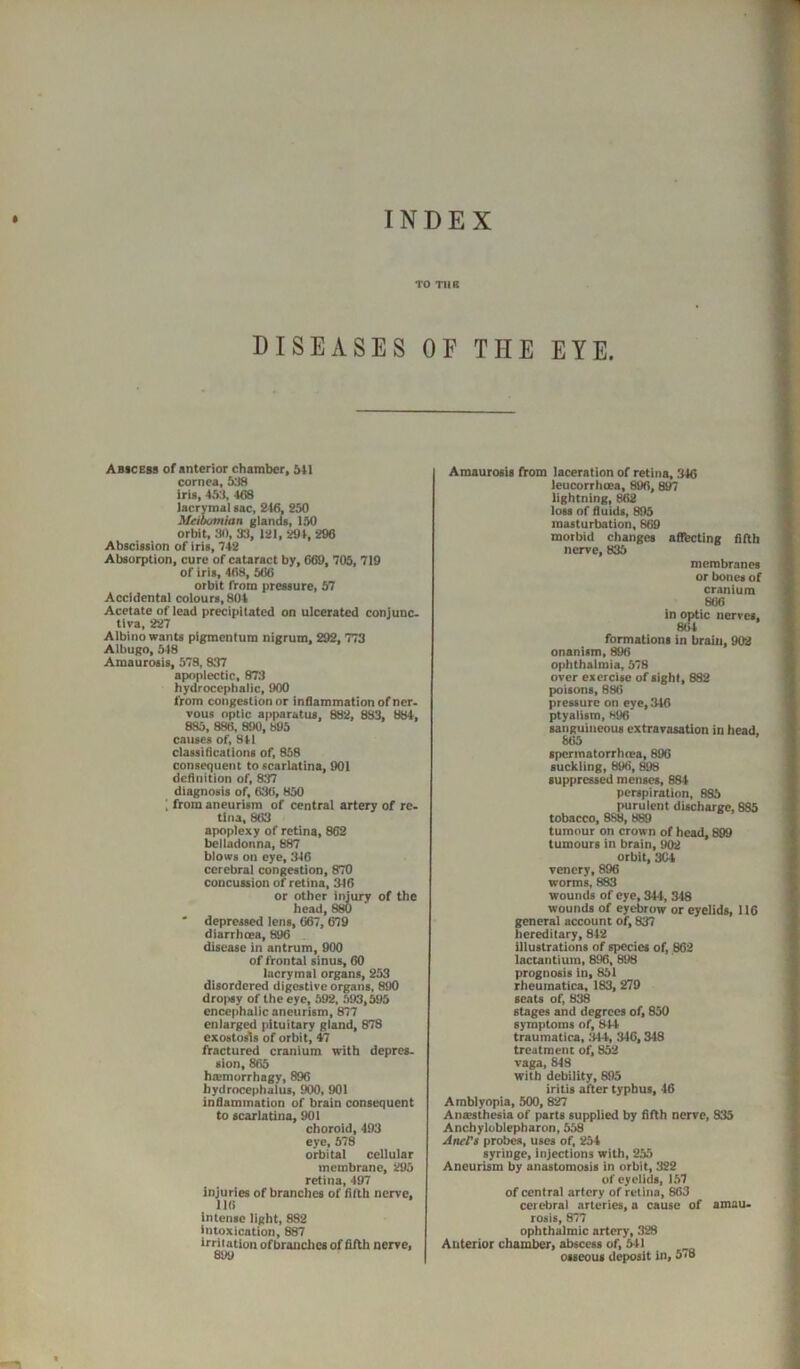 TO TH8 DISEASES OF THE EYE. Abicebs of anterior chamber. Ml cornea, 538 iris, 45J, 468 lacrymal tac, 246, 250 Meibumian glanda, 150 orbit, 30, 33, 121, 294, 296 Absciaiion of iris, 742 Absorption, cure of cataract by, 669, 70S, 719 of iris, 468, 566 orbit from pressure, 57 Accidental colours, 804 Acetate of lead precipitated on ulcerated conjunc- tlva, 227 Albino wants pigmentum nigrum, 292, 773 Albugo, 548 Amaurosis, 578, 837 apoplectic, 873 hydrocephalic, 900 from congestion or inOammationofner. vous optic apparatus, 882, 883, 884, 885, 888, 890, 895 causes of, 841 classidcations of, 858 consequent to scarlatina, 901 dcflnition of, 837 diagnosis of, 636, 850 I from aneurism of central artery of re- tina, 863 apoplexy of retina, 862 belladonna, 887 blows on eye, 346 cerebral congestion, 870 concussion of retina, 346 or other injury of the head, 880 ' depressed lens, 667, 679 diarrhoea, 896 disease in antrum, 900 of frontal sinus, 60 lacrymal organs, 253 disordered digestive organs, 890 dro|>sy of the eye, 592, 593,595 encephalic aneurism, 877 enlarged pituitary gland, 878 exostosis of orbit, 47 fractured cranium with depres- sion, 865 hoimurrhagy, 896 hydrocephalus, 900, 901 indammation of brain consequent to scarlatina, 901 choroid, 493 eye, 578 orbital cellular membrane, 295 retina, 497 injuries of branches of filth nerve, 116 Intense light, 882 intoxication, 887 irritation of branches of fifth nerve, Amaurosis ftom laceration of retina, 346 leucorrhcea, 896, 897 lightning, 862 loss of fluids, 895 masturbation, 869 morbid changes aflfbcting fifth nerve, 835 membranes or bones of cranium 866 in optic nerves, 864 formations in brain, 902 onanism, 896 ophthalmia, 578 over exercise of sight, 882 poisons, 886 pressure on eye, 346 ptyalism, H96 sanguineous extravasation in head. 865 spermatorrheea, 896 suckling, 896, ^ suppressed menses, 684 perspiration, 885 purulent discharge, 885 tobacco, 888, 889 tumour on crown of head, 899 tumours in brain, 902 orbit, 3C4 vencry, 896 worms, 883 wounds of eye, 344, 348 wounds of eyebrow or eyelids, 116 general account of, 837 hereditary, 842 illustrations of species of, 862 lactantium, 896, 898 prognosis in, 851 rheumatics, 183, 270 seats of, 838 stages and degrees of, 850 symptoms of, 844 traumatica, 344, 346,348 treatment of, 852 vaga, 848 with debility, 895 iritis after typhus, 46 Amblyopia, 500, 827 Anaesthesia of parts supplied by fifth nerve, 835 Anchylublepharon, 558 Aner$ probes, uses of, 254 syringe, injections with, 255 Aneurism by anastomosis in orbit, 322 of eyelids, 157 of central artery of retina, 863 cerebrai arteries, a cause of amau. rosis, 877 ophthalmic artery, 328 Anterior chamber, abscess of. Ml