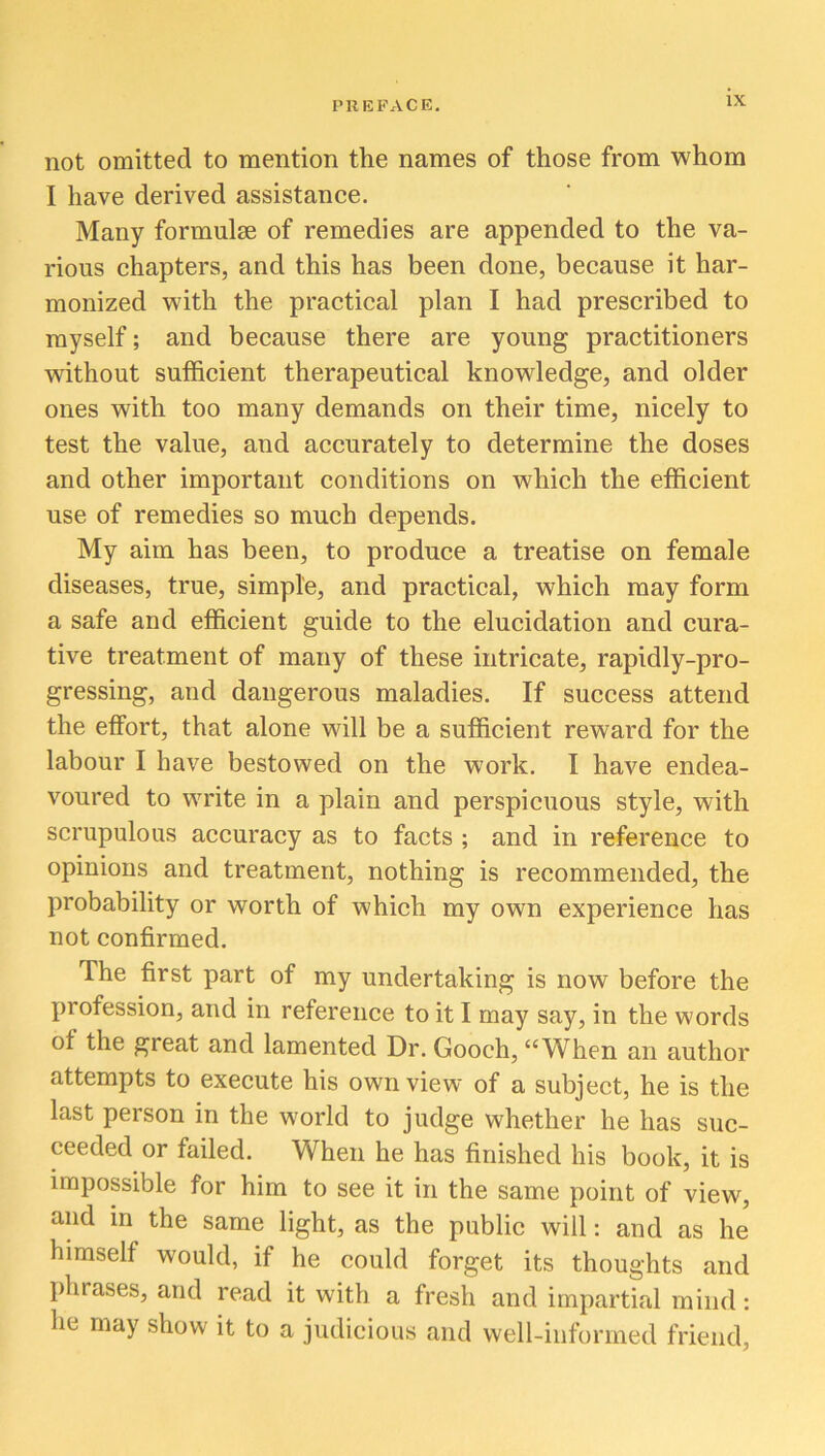 not omitted to mention the names of those from whom I have derived assistance. Many formulae of remedies are appended to the va- rious chapters, and this has been done, because it har- monized with the practical plan I had prescribed to myself; and because there are young practitioners without sufficient therapeutical knowledge, and older ones with too many demands on their time, nicely to test the value, and accurately to determine the doses and other important conditions on which the efficient use of remedies so much depends. My aim has been, to produce a treatise on female diseases, true, simple, and practical, which may form a safe and efficient guide to the elucidation and cura- tive treatment of many of these intricate, rapidly-pro- gressing, and dangerous maladies. If success attend the effort, that alone will be a sufficient reward for the labour I have bestowed on the work. I have endea- voured to write in a plain and perspicuous style, with scrupulous accuracy as to facts ; and in reference to opinions and treatment, nothing is recommended, the probability or worth of which my own experience has not confirmed. The first part of my undertaking is now before the profession, and in reference to it I may say, in the words of the great and lamented Dr. Gooch, “When an author attempts to execute his own view of a subject, he is the last person in the world to judge whether he has suc- ceeded or failed. When he has finished his book, it is impossible for him to see it in the same point of view, and in the same light, as the public will: and as he himself would, if he could forget its thoughts and phrases, and read it with a fresh and impartial mind: he may show it to a judicious and well-informed friend,