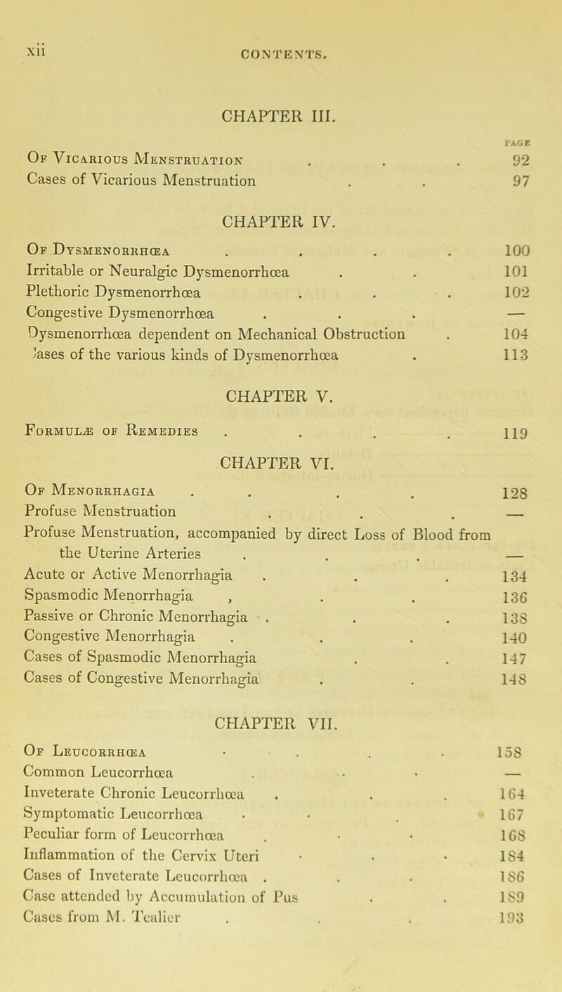 XU CHAPTER III. PACE Of Vicarious Menstruation . . .92 Cases of Vicarious Menstruation . . 97 CHAPTER IV. Of Dysmenorkhcea .... 100 Irritable or Neuralgic Dysmenorrhoea . . 101 Plethoric Dysmenorrhoea . . . 102 Congestive Dysmenorrhoea ... — Dysmenorrhoea dependent on Mechanical Obstruction . 104 'ases of the various kinds of Dysmenorrhoea . 113 CHAPTER V. Formula of Remedies . . . .119 CHAPTER VI. Of Menorrhagia . , . 128 Profuse Menstruation . . . Profuse Menstruation, accompanied by direct Loss of Blood from the Uterine Arteries . . — Acute or Active Menorrhagia . . .134 Spasmodic Menorrhagia , . . 136 Passive or Chronic Menorrhagia • . . . 138 Congestive Menorrhagia . . . 140 Cases of Spasmodic Menorrhagia . . 147 Cases of Congestive Menorrhagia . . 148 CHAPTER VII. Of Leucorrhcea • . . 15S Common Leucorrhcea . . — Inveterate Chronic Leucorrhoea . . .164 Symptomatic Leucorrhoea • < . 167 Peculiar form of Leucorrhcea . • • 168 Inflammation of the Cervix Uteri • . • 1S4 Cases of Inveterate Leucorrhcea . . . 186 Case attended by Accumulation of Pus . . 189 Cases from M. Tealier . . . 193