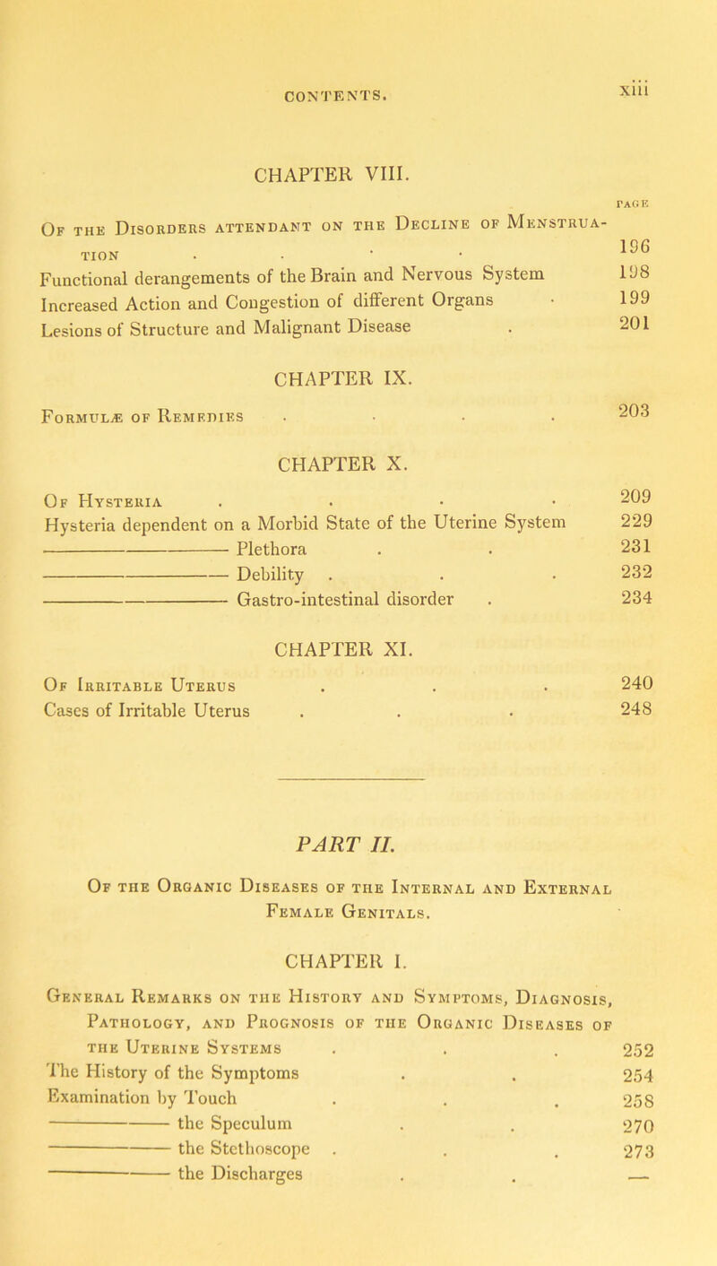 CHAPTER VIII. Of the Disorders attendant on the Decline of Menstrua- tion . Functional derangements of the Brain and Nervous System Increased Action and Congestion of different Organs Lesions of Structure and Malignant Disease tage 196 198 199 201 CHAPTER IX. Formulae of Remedies 203 CHAPTER X. Of Hysteria . 209 Hysteria dependent on a Morbid State of the Uterine System 229 Plethora . . 231 Debility . . . 232 Gastro-intestinal disorder . 234 CHAPTER XI. Of Irritable Uterus . . . 240 Cases of Irritable Uterus . . . 248 PART II. Of the Organic Diseases of the Internal and External Female Genitals. CHAPTER I. General Remarks on the History and Symptoms, Diagnosis, Pathology, and Prognosis of the Organic Diseases of the Uterine Systems . . , 252 The History of the Symptoms . . 254 Examination by Touch . . .258 the Speculum . . 270 the Stethoscope . . .273 the Discharges . . —