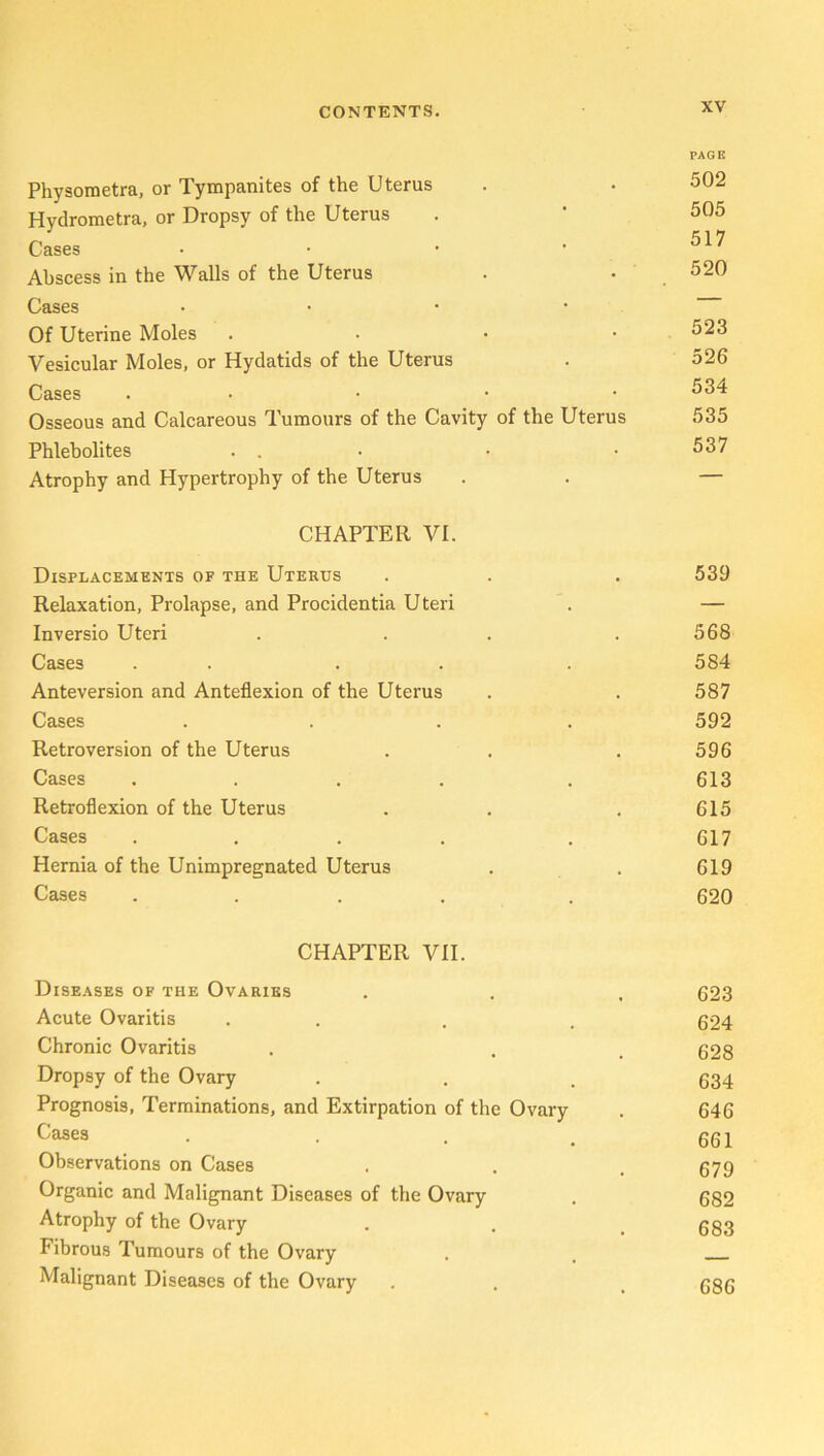 PAGE Physometra, or Tympanites of the Uterus . • 502 Hydrometra, or Dropsy of the Uterus . * 505 Cases .... 517 Abscess in the Walls of the Uterus . • 520 Cases • Of Uterine Moles .... 523 Vesicular Moles, or Hydatids of the Uterus . 526 Cases . • • • • 534 Osseous and Calcareous Tumours of the Cavity of the Uterus 535 Phlebolites . . • • • 537 Atrophy and Hypertrophy of the Uterus . . — CHAPTER VI. Displacements of the Utertjs . . . 539 Relaxation, Prolapse, and Procidentia Uteri . — Inversio Uteri . . . .568 Cases . . . . 584 Anteversion and Anteflexion of the Uterus . . 587 Cases .... 592 Retroversion of the Uterus . . . 596 Cases .... . 613 Retroflexion of the Uterus . . . 615 Cases . . . . . 617 Hernia of the Unimpregnated Uterus . . 619 Cases .... . 620 CHAPTER VII. Diseases of the Ovaries . . . 623 Acute Ovaritis . . . 624 Chronic Ovaritis . . , 628 Dropsy of the Ovary . . . 634 Prognosis, Terminations, and Extirpation of the Ovary . 646 Cases 661 Observations on Cases . . . 679 Organic and Malignant Diseases of the Ovary . 682 Atrophy of the Ovary . . .683 Fibrous Tumours of the Ovary . . Malignant Diseases of the Ovary . . _ 686