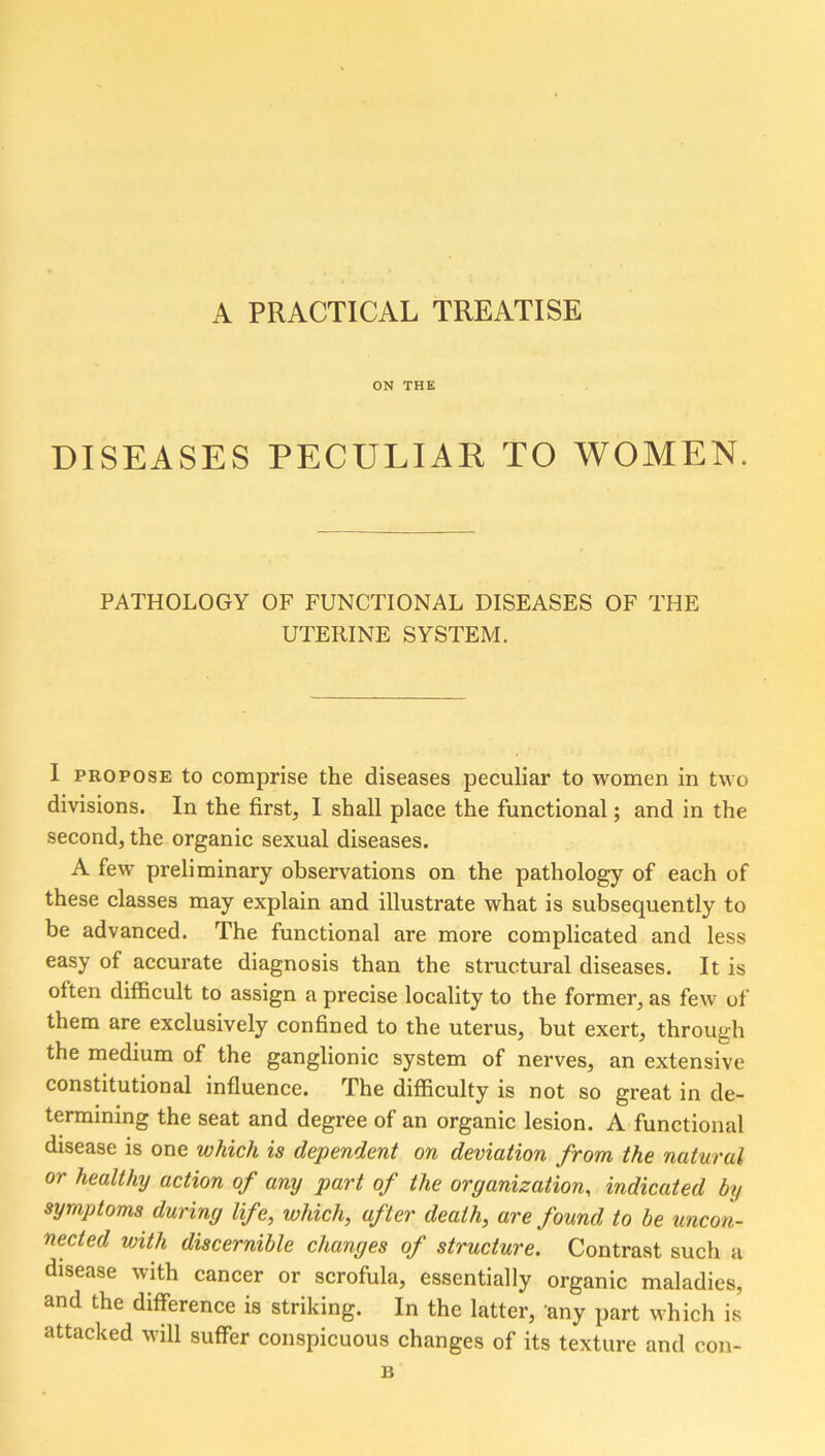 A PRACTICAL TREATISE ON THE DISEASES PECULIAR TO WOMEN. PATHOLOGY OF FUNCTIONAL DISEASES OF THE UTERINE SYSTEM. I propose to comprise the diseases peculiar to women in two divisions. In the firsts I shall place the functional; and in the second, the organic sexual diseases. A few preliminary observations on the pathology of each of these classes may explain and illustrate what is subsequently to be advanced. The functional are more complicated and less easy of accurate diagnosis than the structural diseases. It is often difficult to assign a precise locality to the former, as few of them are exclusively confined to the uterus, but exert, through the medium of the ganglionic system of nerves, an extensive constitutional influence. The difficulty is not so great in de- termining the seat and degree of an organic lesion. A functional disease is one which is dependent on deviation from the natural or healthy action of any part of the organization, indicated by symptoms during life, which, after death, are found to be uncon- nected with discernible changes of structure. Contrast such a disease with cancer or scrofula, essentially organic maladies, and the difference is striking. In the latter, any part which is attacked will suffer conspicuous changes of its texture and con- B