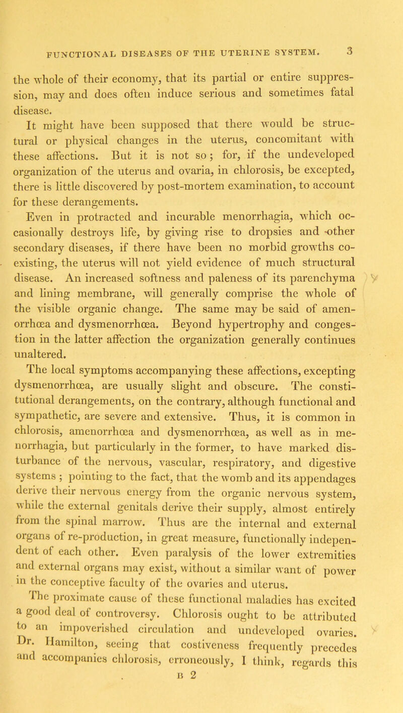 the whole of their economy, that its partial or entire suppres- sion, may and does often induce serious and sometimes fatal disease. It might have been supposed that there would be struc- tural or physical changes in the uterus, concomitant with these affections. But it is not so; for, if the undeveloped organization of the uterus and ovaria, in chlorosis, be excepted, there is little discovered by post-mortem examination, to account for these derangements. Even in protracted and incurable menorrhagia, which oc- casionally destroys life, by giving rise to dropsies and -other secondary diseases, if there have been no morbid growths co- existing, the uterus wall not yield evidence of much structural disease. An increased softness and paleness of its parenchyma and lining membrane, will generally comprise the whole of the visible organic change. The same may be said of amen- orrhoea and dysmenorrhoea. Beyond hypertrophy and conges- tion in the latter affection the organization generally continues unaltered. The local symptoms accompanying these affections, excepting dysmenorrhoea, are usually slight and obscure. The consti- tutional derangements, on the contrary, although functional and sympathetic, are severe and extensive. Thus, it is common in chlorosis, amenorrhoea and dysmenorrhoea, as well as in me- norrhagia, but particularly in the former, to have marked dis- turbance of the nervous, vascular, respiratory, and digestive systems ; pointing to the fact, that the womb and its appendages derive their nervous energy from the organic nervous system, while the external genitals derive their supply, almost entirely from the spinal marrow. Thus are the internal and external organs of re-production, in great measure, functionally indepen- dent of each other. Even paralysis of the lower extremities and external organs may exist, without a similar want of power in the conceptive faculty of the ovaries and uterus. The proximate cause of these functional maladies has excited a good deal of controversy. Chlorosis ought to be attributed to an impoverished circulation and undeveloped ovaries. Dr. Hamilton, seeing that costiveness frequently precedes and accompanies chlorosis, erroneously, I think, regards this D 2 V y