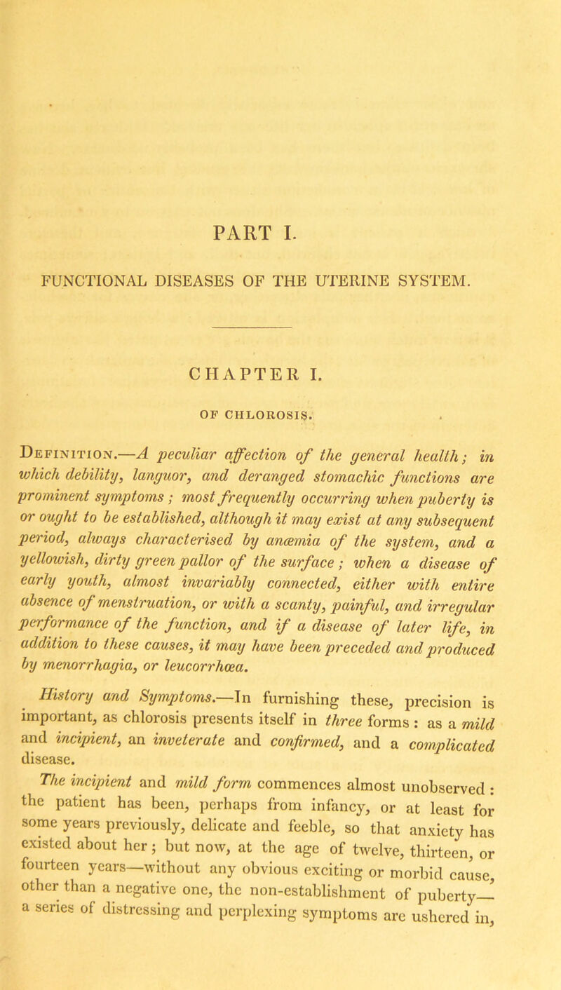 PART I. FUNCTIONAL DISEASES OF THE UTERINE SYSTEM. CHAPTER I. OF CHLOROSIS. Definition.—A ‘peculiar affection of the general health; in which debility, languor, and deranged stomachic functions are prominent symptoms; most frequently occurring when puberty is or ought to be established, although it may exist at any subsequent period, always characterised by anaemia of the system, and a yellowish, dirty green pallor of the surface; ivhen a disease of early youth, almost invariably connected, either with entire absence of menstruation, or with a scanty, painful, and irregular performance of the function, and if a disease of later life, in addition to these causes, it may have been preceded and produced by menorrhagia, or leucorrhcea. History and Symptoms.—In furnishing these, precision is important, as chlorosis presents itself in three forms : as a mild and incipient, an inveterate and confirmed, and a complicated disease. The incipient and mild form commences almost unobserved : the patient has been, perhaps from infancy, or at least for some years previously, delicate and feeble, so that anxiety has existed about her; but now, at the age of twelve, thirteen, or fourteen years—without any obvious exciting or morbid cause, other than a negative one, the non-establishment of puberty— a series of distressing and perplexing symptoms are ushered in,