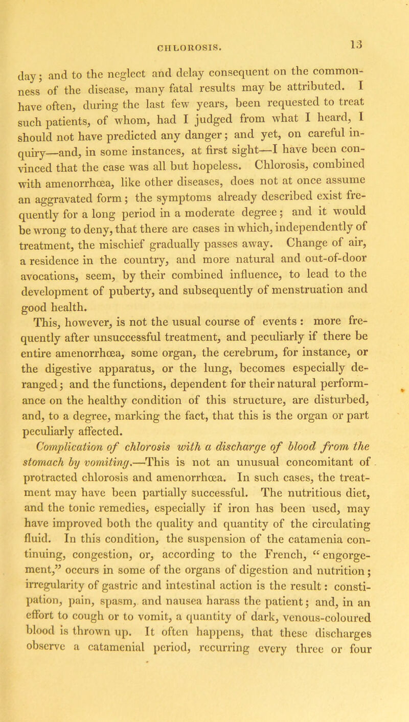 day; and to the neglect arid delay consequent on the common- ness of the disease, many fatal results may be attributed. I have often, during the last few years, been requested to treat such patients, of whom, had I judged from what I heard, I should not have predicted any danger; and yet, on careful in- quiry—and, in some instances, at first sight—I have been con- vinced that the case was all but hopeless. Chlorosis, combined with amenorrhoea, like other diseases, does not at once assume an aggravated form; the symptoms already described exist fre- quently for a long period in a moderate degree; and it would be wrong to deny, that there are cases in which, independently of treatment, the mischief gradually passes away. Change of air, a residence in the country, and more natural and out-of-door avocations, seem, by their combined influence, to lead to the development of puberty, and subsequently of menstruation and good health. This, however, is not the usual course of events : more fre- quently after unsuccessful treatment, and peculiarly if there be entire amenorrhoea, some organ, the cerebrum, for instance, or the digestive apparatus, or the lung, becomes especially de- ranged; and the functions, dependent for their natural perform- ance on the healthy condition of this structure, are disturbed, and, to a degree, marking the fact, that this is the organ or part peculiarly affected. Complication of chlorosis with a discharge of blood from the stomach by vomiting.—This is not an unusual concomitant of protracted chlorosis and amenorrhoea. In such cases, the treat- ment may have been partially successful. The nutritious diet, and the tonic remedies, especially if iron has been used, may have improved both the quality and quantity of the circulating fluid. In thi3 condition, the suspension of the catamenia con- tinuing, congestion, or, according to the French, “ engorge- ment,” occurs in some of the organs of digestion and nutrition; irregularity of gastric and intestinal action is the result: consti- pation, pain, spasm, and nausea harass the patient; and, in an effort to cough or to vomit, a quantity of dark, venous-coloured blood is thrown up. It often happens, that these discharges observe a catamenial period, recurring every three or four