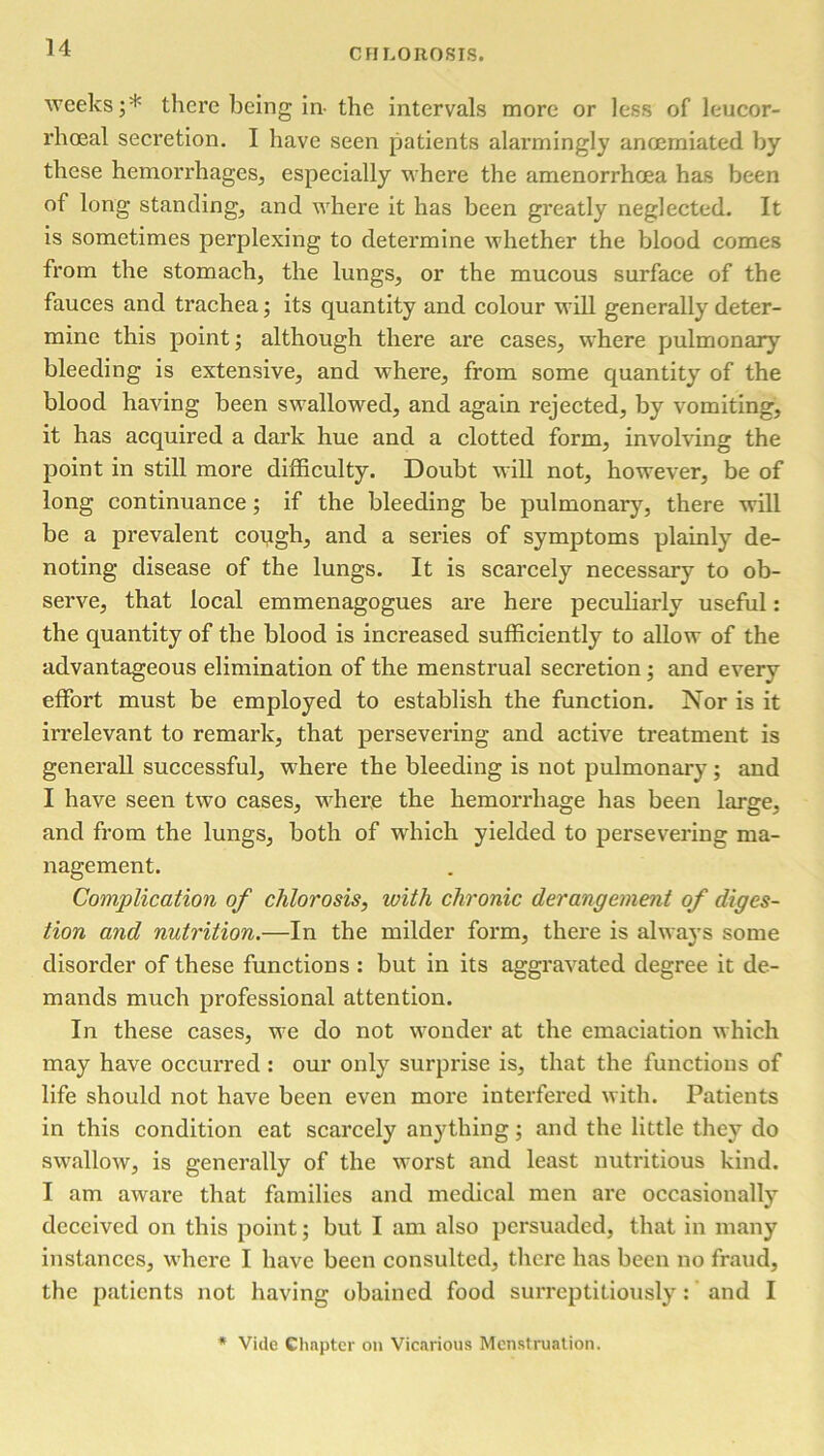 weeks;* there being in- the intervals more or less of leucor- rhoeal secretion. I have seen patients alarmingly ancemiated by these hemorrhages, especially where the amenorrhoea has been of long standing, and where it has been greatly neglected. It is sometimes perplexing to determine whether the blood comes from the stomach, the lungs, or the mucous surface of the fauces and trachea; its quantity and colour will generally deter- mine this point; although there are cases, where pulmonary bleeding is extensive, and where, from some quantity of the blood having been swallowed, and again rejected, by vomiting, it has acquired a dark hue and a clotted form, involving the point in still more difficulty. Doubt will not, however, be of long continuance; if the bleeding be pulmonary, there will be a prevalent cough, and a series of symptoms plainly de- noting disease of the lungs. It is scarcely necessary to ob- serve, that local emmenagogues are here peculiarly useful : the quantity of the blood is increased sufficiently to allow of the advantageous elimination of the menstrual secretion; and every effort must be employed to establish the function. Nor is it irrelevant to remark, that persevering and active treatment is generall successful, where the bleeding is not pulmonary ; and I have seen two cases, where the hemorrhage has been large, and from the lungs, both of which yielded to persevering ma- nagement. Complication of chlorosis, with chronic derangement of diges- tion and nutrition.—In the milder form, there is always some disorder of these functions : but in its aggravated degree it de- mands much professional attention. In these cases, we do not wonder at the emaciation which may have occurred : our only surprise is, that the functions of life should not have been even more interfered with. Patients in this condition eat scarcely anything; and the little they do swallow, is generally of the worst and least nutritious kind. I am aware that families and medical men arc occasionally deceived on this point; but I am also persuaded, that in many instances, where I have been consulted, there has been no fraud, the patients not having obained food surreptitiously: and I * Vide Chapter on Vicarious Menstruation.