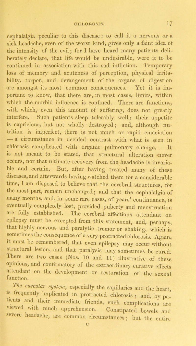 cephalalgia peculiar to this disease : to call it a nervous or a sick headache, even of the worst kind, gives only a faint idea of the intensity of the evil; for I have heard many patients deli- berately declare, that life would be undesirable, were it to be continued in association with this sad infliction. Temporary loss of memory and acuteness of perception, physical irrita- bility, torpor, and derangement of the organs of digestion are amongst its most common consequences. Yet it is im- portant to know, that there are, in most cases, limits, within which the morbid influence is confined. There are functions, with which, even this amount of suffering, does not greatly interfere. Such patients sleep tolerably well; their appetite is capricious, but not wholly destroyed; and, although nu- trition is imperfect, there is not much or rapid emaciation — a circumstance in decided contrast with what is seen in chlorosis complicated with organic pulmonary change. It is not meant to be stated, that structural alteration -never occurs, nor that ultimate recovery from the headache is invaria- ble and certain. But, after having treated many of these diseases, and afterwards having watched them for a considerable time, I am disposed to believe that the cerebral structures, for the most part, remain unchanged; and that the cephalalgia of many months, and, in some rare cases, of years’ continuance, is eventually completely lost, provided puberty and menstruation are fully established. The cerebral affections attendant on epilepsy must be excepted from this statement, and, perhaps, that highly nervous and paralytic tremor or shaking, which is sometimes the consequence of a very protracted chlorosis. Again, it must be remembered, that even epilepsy may occur without structural lesion, and that paralysis may sometimes be cured. There are two cases (Nos. 10 and 11) illustrative of these opinions, and confirmatory of the extraordinary curative effects attendant on the development or restoration of the sexual function. The vascular system, especially the capillaries and the heart, is frequently implicated in protracted chlorosis ; and, by pa- tients and their immediate friends, such complications are viewed with much apprehension. Constipated bowels and severe headache, are common circumstances; but the entire c