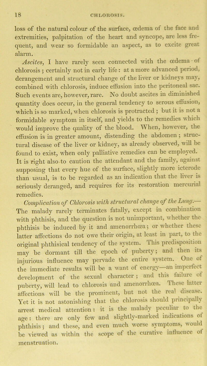 loss of the natural colour of the surface, oedema of the face and extremities, palpitation of the heart and syncope, are less fre- quent, and wear so formidable an aspect, as to excite great alarm. Ascites, I have rarely seen connected with the cedema - of chlorosis ; certainly not in early life : at a more advanced period, derangement and structural change of the liver or kidneys may, combined with chlorosis, induce effusion into the peritoneal sac. Such events are, however, rare. No doubt ascites in diminished quantity does occur, in the general tendency to serous effusion, which is so marked, when chlorosis is protracted ; but it is not a formidable symptom in itself, and yields to the remedies which would improve the quality of the blood. When, however, the effusion is in greater amount, distending the abdomen ; struc- tural disease of the liver or kidney, as already observed, will be found to exist, when only palliative remedies can be employed. It is right also to caution the attendant and the family, against supposing that every hue of the surface, slightly more icterode than usual, is to be regarded as an indication that the liver is seriously deranged, and requires for its restoration mercurial remedies. Complication of Chlorosis with structural change of the Lung. The malady rarely terminates fatally, except in combination with phthisis, and the question is not unimportant, whether the phthisis be induced by it and amenorrhcea; or whether these latter affections do not owe their origin, at least in part, to the original phthisical tendency of the system, this predisposition may be dormant till the epoch of puberty; and then its injurious influence may pervade the entire system. One of the immediate results will be a want of energy an impel iect development of the sexual character ; and this failure of puberty, will lead to chlorosis and amenorrhcea. These latter affections will be the prominent, but not the real disease. Yet it is not astonishing that the chlorosis should principally arrest medical attention: it is the malady peculiar to the age: there are only few and slightly-marked indications of phthisis; and these, and even much worse symptoms, v ould be viewed as within the scope of the curative influence ol menstruation.