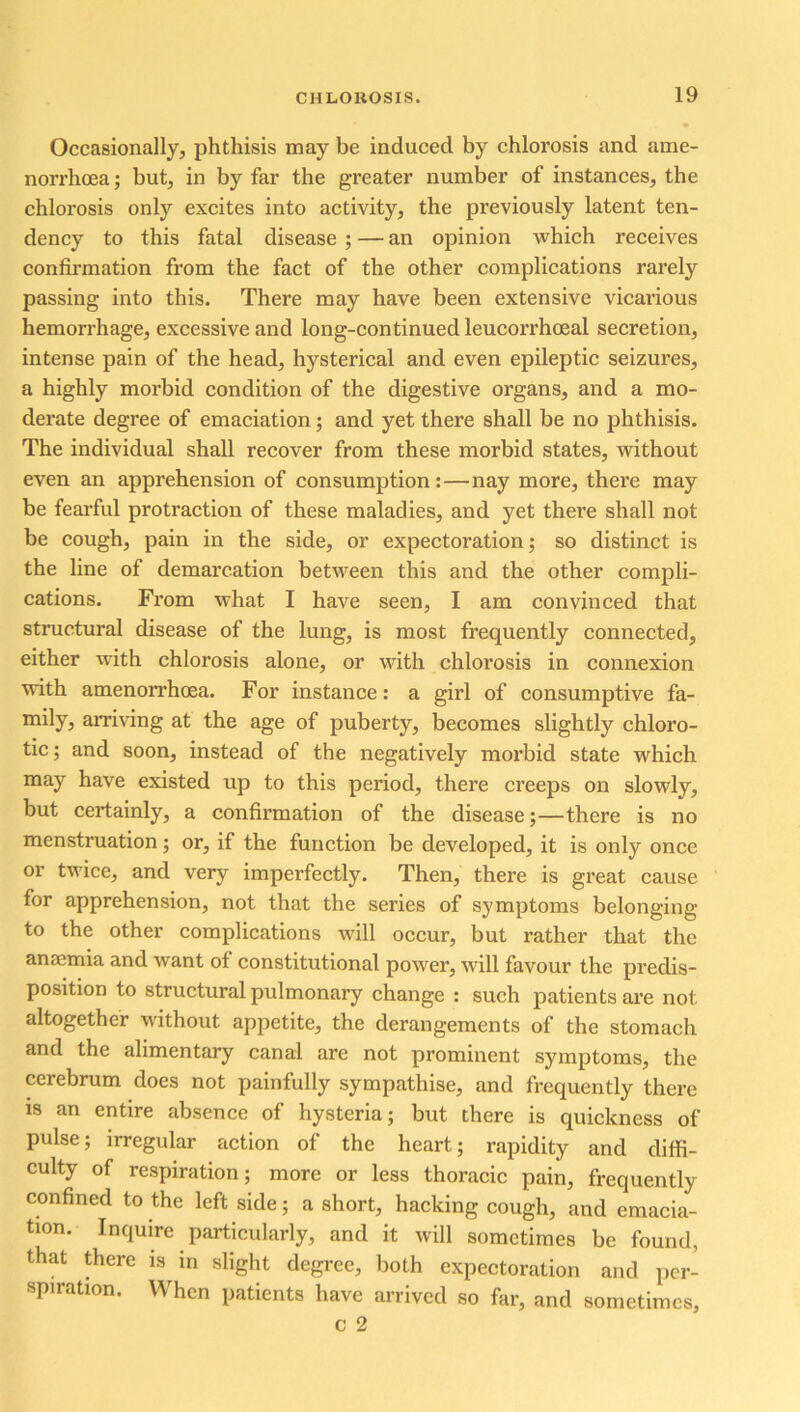 Occasionally, phthisis may be induced by chlorosis and ame- norrhoea; but, in by far the greater number of instances, the chlorosis only excites into activity, the previously latent ten- dency to this fatal disease ; — an opinion which receives confirmation from the fact of the other complications rarely passing into this. There may have been extensive vicarious hemorrhage, excessive and long-continued leucorrhoeal secretion, intense pain of the head, hysterical and even epileptic seizures, a highly morbid condition of the digestive organs, and a mo- derate degree of emaciation; and yet there shall be no phthisis. The individual shall recover from these morbid states, without even an apprehension of consumption:—nay more, there may be fearful protraction of these maladies, and yet there shall not be cough, pain in the side, or expectoration; so distinct is the line of demarcation between this and the other compli- cations. From what I have seen, I am convinced that structural disease of the lung, is most frequently connected, either with chlorosis alone, or with chlorosis in connexion with amenorrhoea. For instance: a girl of consumptive fa- mily, arriving at the age of puberty, becomes slightly chloro- tic; and soon, instead of the negatively morbid state which may have existed up to this period, there creeps on slowly, but certainly, a confirmation of the disease;—there is no menstruation; or, if the function be developed, it is only once or twice, and very imperfectly. Then, there is great cause for apprehension, not that the series of symptoms belonging to the other complications will occur, but rather that the anaemia and want of constitutional power, will favour the predis- position to structural pulmonary change : such patients are not altogether without appetite, the derangements of the stomach and the alimentary canal are not prominent symptoms, the cerebrum does not painfully sympathise, and frequently there is an entire absence of hysteria; but there is quickness of pulse; irregular action of the heart; rapidity and diffi- culty of respiration; more or less thoracic pain, frequently confined to the left side; a short, hacking cough, and emacia- tion. Inquire particularly, and it will sometimes be found, that there is in slight degree, both expectoration and per- spiration. When patients have arrived so far, and sometimes, c 2