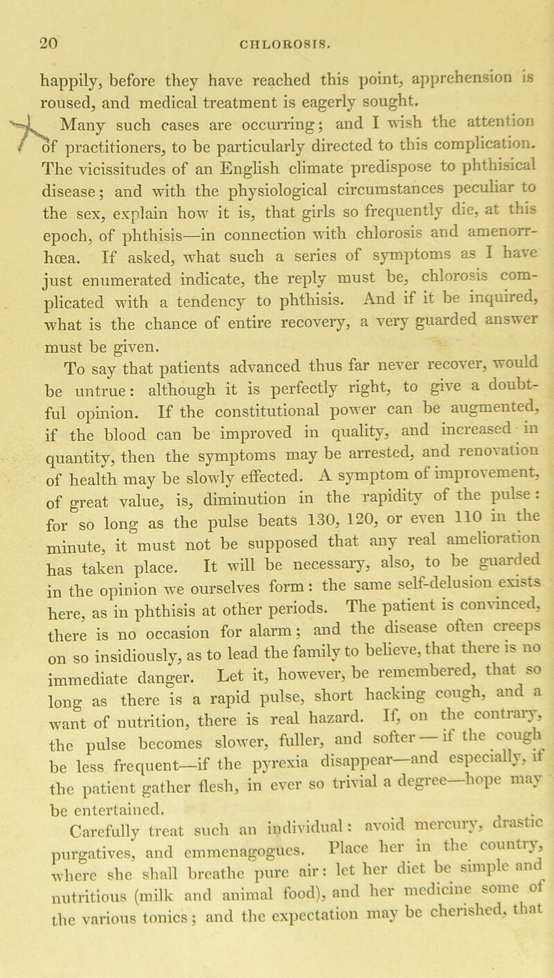 happily, before they have reached this point, apprehension is roused, and medical treatment is eagerly sought. Many such cases are occurring; and I wish the attention of practitioners, to be particularly directed to this complication. The vicissitudes of an English climate predispose to phthisical disease; and with the physiological circumstances peculiar to the sex, explain how it is, that girls so frequently die, at this epoch, of phthisis—in connection with chlorosis and amenorr- hoea. If asked, what such a series of symptoms as I have just enumerated indicate, the reply must be, chlorosis com- plicated with a tendency to phthisis. And if it be inquired, what is the chance of entire recovery, a very guarded ansvei must be given. To say that patients advanced thus far never recover, would be untrue: although it is perfectly right, to gi\ e a doubt- ful opinion. If the constitutional power can be augmented, if the blood can be improved in quality, and increased in quantity, then the symptoms may be arrested, and renovation of health may be slowly effected. A symptom of improvement, of great value, is, diminution in the rapidity of the pulse: for so long as the pulse beats 130, 120, or even 110 in the minute, it must not be supposed that any real amelioration has taken place. It will be necessary, also, to be guarded in the opinion we ourselves form: the same self-delusion exists here, as in phthisis at other periods. The patient is convinced, there is no occasion for alarm; and the disease often creeps on so insidiously, as to lead the family to believe, that there is no immediate danger. Let it, however, be remembered, that so long as there is a rapid pulse, short hacking cough, and a want of nutrition, there is real hazard. If, on the contrary, the pulse becomes slower, fuller, and softer—it the cough be less frequent—if the pyrexia disappear—and especially, l the patient gather flesh, in ever so trivial a degree—hope may be entertained. Carefully treat such an individual: avoid mercury, drastic purgatives, and emmenagogues. Place her in the countiy, where she shall breathe pure air: let her diet be simple and nutritious (milk and animal food), and her medicine some of the various tonics; and the expectation may be cherished, that