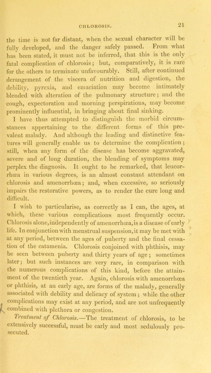 the time is not far distant, when the sexual character will be fully developed, and the danger safely passed. From what has been stated, it must not be inferred, that this is the only fatal complication of chlorosis; but, comparatively, it is rare for the others to terminate unfavourably. Still, after continued derangement of the viscera of nutrition and digestion, the debility, pyrexia, and emaciation may become intimately blended with alteration of the pulmonary structure; and the cough, expectoration and morning perspirations, may become prominently influential, in bringing about final sinking. I have thus attempted to distinguish the morbid circum- stances appertaining to the different forms of this pre- valent malady. And although the leading and distinctive fea- tures will generally enable us to determine the complication ; still, when any form of the disease has become aggravated, severe and of long duration, the blending of symptoms may perplex the diagnosis. It ought to be remarked, that leucor- rhoea in various degrees, is an almost constant attendant on chlorosis and amenorrhoea; and, when excessive, so seriously impairs the restorative powers, as to render the cure long and difficult. I wish to particularise, as correctly as I can, the ages, at which, these various complications most frequently occur. Chlorosis alone, independently of amenorrhoea, is a disease of early life. In conjunction with menstrual suspension, it may be met with at any period, between the ages of puberty and the final cessa- tion of the catamenia. Chlorosis conjoined with phthisis, may be seen between puberty and thirty years of age; sometimes later; but such instances are very rare, in comparison with the numerous complications of this kind, before the attain- ment of the twentieth year. Again, chlorosis wfith amenorrhoea or phthisis, at an early age, are forms of the malady, generally associated with debility and delicacy of system ; while the other complications may exist at any period, and are not unfrequently combined with plethora or congestion. Treatment, of Chlorosis.—The treatment of chlorosis, to be extensively successful, must be early and most sedulously pro- secuted.