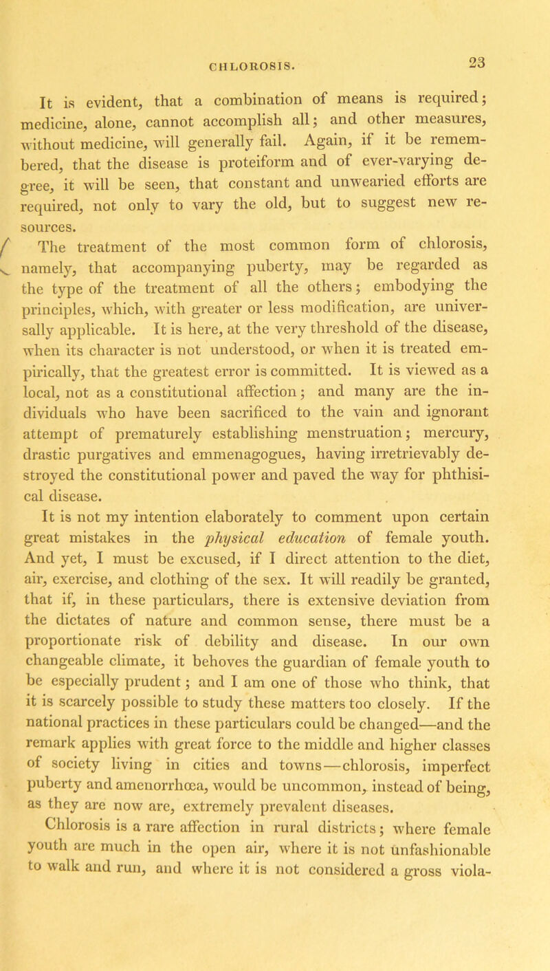 It is evident, that a combination of means is required; medicine, alone, cannot accomplish all; and other measures, without medicine, will generally fail. Again, if it be remem- bered, that the disease is proteiform and of ever-varying de- gree, it will be seen, that constant and unwearied efforts are required, not only to vary the old, but to suggest new re- sources. The treatment of the most common form of chlorosis, namely, that accompanying puberty, may be regarded as the type of the treatment of all the others; embodying the principles, which, with greater or less modification, are univer- sally applicable. It is here, at the very threshold of the disease, when its character is not understood, or when it is treated em- pirically, that the greatest error is committed. It is viewed as a local, not as a constitutional affection; and many are the in- dividuals who have been sacrificed to the vain and ignorant attempt of prematurely establishing menstruation; mercury, drastic purgatives and emmenagogues, having irretrievably de- stroyed the constitutional power and paved the way for phthisi- cal disease. It is not my intention elaborately to comment upon certain great mistakes in the physical education of female youth. And yet, I must be excused, if I direct attention to the diet, air, exercise, and clothing of the sex. It will readily be granted, that if, in these particulars, there is extensive deviation from the dictates of nature and common sense, there must be a proportionate risk of debility and disease. In our own changeable climate, it behoves the guardian of female youth to be especially prudent; and I am one of those who think, that it is scarcely possible to study these matters too closely. If the national practices in these particulars could be changed—and the remark applies with great force to the middle and higher classes of society living in cities and towns—chlorosis, imperfect puberty and amenorrhoea, would be uncommon, instead of being, as they are now are, extremely prevalent diseases. Chlorosis is a rare affection in rural districts; where female youth are much in the open air, where it is not unfashionable to walk and run, and where it is not considered a gross viola-