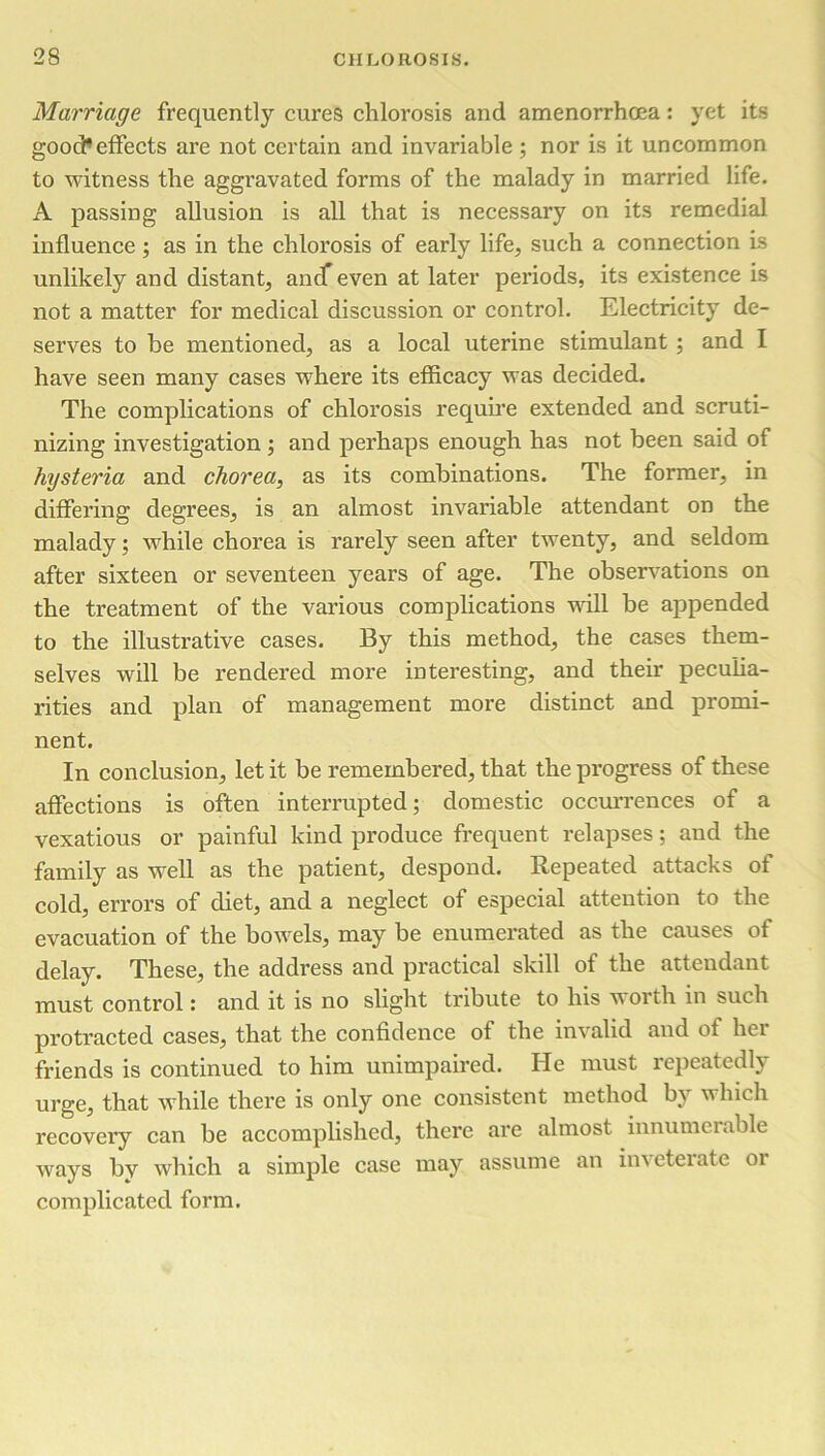 Marriage frequently cures chlorosis and amenorrhoea: yet its good1 effects are not certain and invariable ; nor is it uncommon to witness the aggravated forms of the malady in married life. A passing allusion is all that is necessary on its remedial influence; as in the chlorosis of early life, such a connection is unlikely and distant, andf even at later periods, its existence is not a matter for medical discussion or control. Electricity de- serves to be mentioned, as a local uterine stimulant ; and I have seen many cases where its efficacy was decided. The complications of chlorosis require extended and scruti- nizing investigation; and perhaps enough has not been said of hysteria and chorea, as its combinations. The former, in differing degrees, is an almost invariable attendant on the malady; while chorea is rarely seen after twenty, and seldom after sixteen or seventeen years of age. The observations on the treatment of the various complications will be appended to the illustrative cases. By this method, the cases them- selves will be rendered more interesting, and their peculia- rities and plan of management more distinct and promi- nent. In conclusion, let it be remembered, that the progress of these affections is often interrupted; domestic occurrences of a vexatious or painful kind produce frequent relapses; and the family as well as the patient, despond. Repeated attacks of cold, errors of diet, and a neglect of especial attention to the evacuation of the bowels, may be enumerated as the causes of delay. These, the address and practical skill of the attendant must control: and it is no slight tribute to his worth in such protracted cases, that the confidence of the invalid and of her friends is continued to him unimpaired. He must repeatedly urge, that while there is only one consistent method by which recovery can be accomplished, there are almost innumerable ways by which a simple case may assume an inveterate or complicated form.