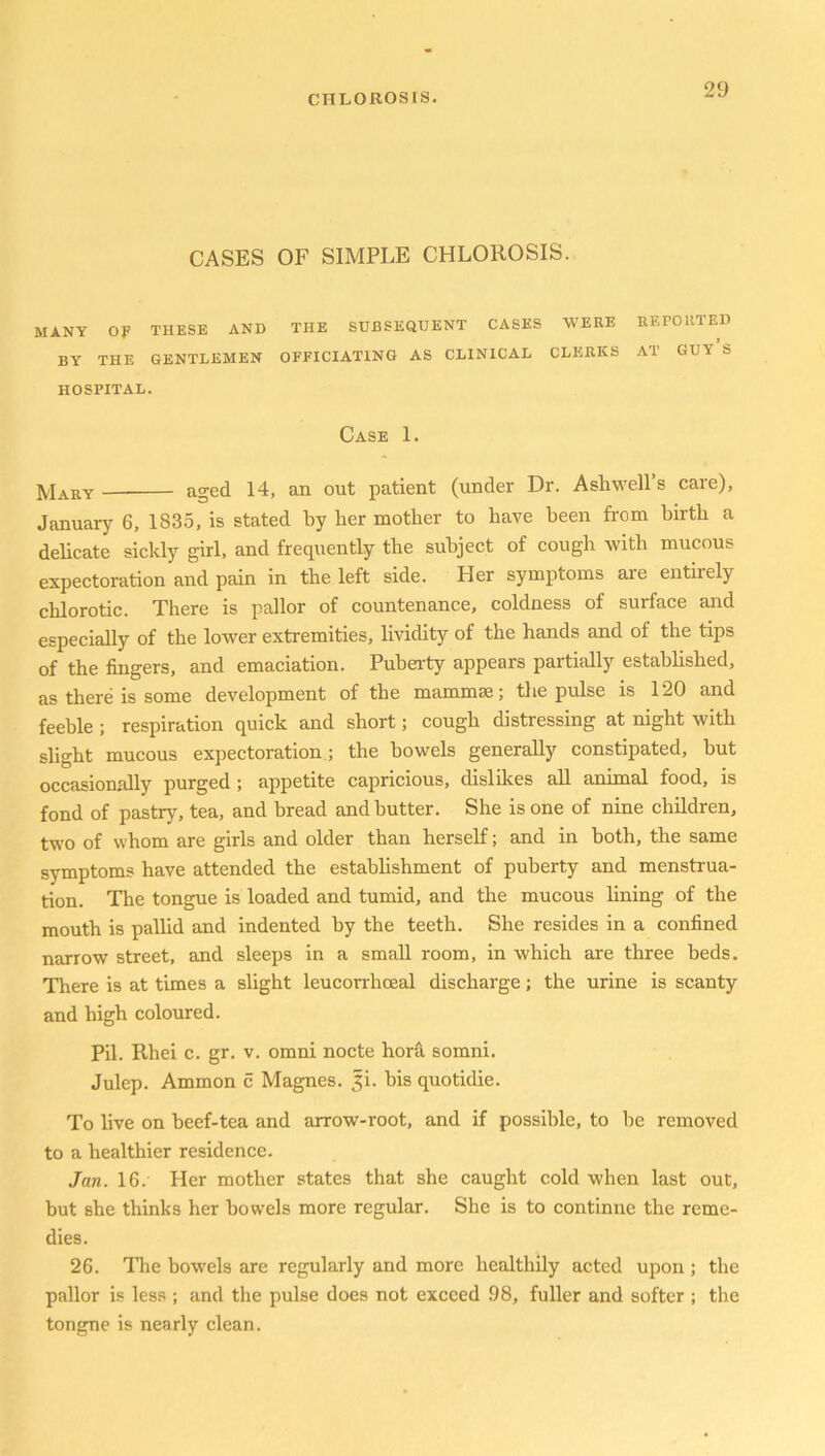 CASES OF SIMPLE CHLOROSIS. MANY OF THESE AND THE SUBSEQUENT CASES WERE REPORTED BY THE GENTLEMEN OFFICIATING AS CLINICAL CLERKS AT GUY S HOSPITAL. Case 1. Mary aged 14, an out patient (under Dr. Ashwell s care), January 6, 1835, is stated by her mother to have been from birth a delicate sickly girl, and frequently the subject of cough with mucous expectoration and pain in the left side. Her symptoms are entirely chlorotic. There is pallor of countenance, coldness of surface and especially of the lowrer extremities, lividity of the hands and of the tips of the fingers, and emaciation. Puberty appears partially established, as there is some development of the mammae; the pulse is 120 and feeble ; respiration quick and short; cough distressing at night with slight mucous expectoration; the bowels generally constipated, but occasionally purged ; appetite capricious, dislikes all animal food, is fond of pastry, tea, and bread and butter. She is one of nine children, two of whom are girls and older than herself; and in both, the same symptoms have attended the establishment of puberty and menstrua- tion. The tongue is loaded and tumid, and the mucous lining of the mouth is pallid and indented by the teeth. She resides in a confined narrow street, and sleeps in a small room, in which are three beds. There is at times a slight leucoi'rhoeal discharge; the urine is scanty and high coloured. Pil. Rhei c. gr. v. omni nocte horfi somni. Julep. Ammon c Magnes. |i. bis quotidie. To live on beef-tea and arrow-root, and if possible, to be removed to a healthier residence. Jan. 16.' Her mother states that she caught cold when last out, but she thinks her bowels more regular. She is to continne the reme- dies. 26. The bowels are regularly and more healthily acted upon ; the pallor is less ; and the pulse does not exceed 98, fuller and softer ; the tongne is nearly clean.