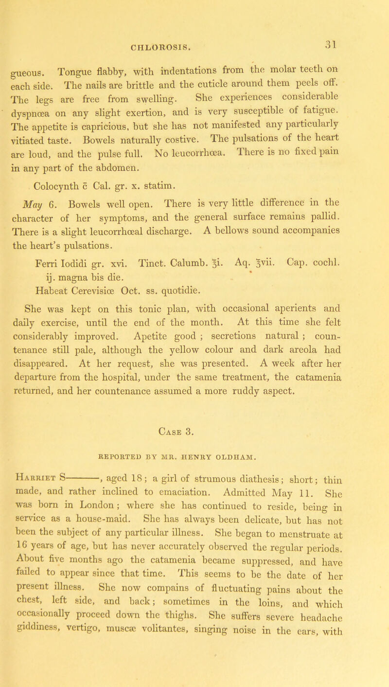 gueous. Tongue flabby, with indentations from the molar teeth on each side. The nails are brittle and the cuticle around them peels off. The legs are free from swelling. She experiences considerable dyspnoea on any slight exertion, and is very susceptible of fatigue. The appetite is capricious, but she has not manifested any particularly vitiated taste. Bowels naturally costive. The pulsations of the heart are loud, and the pulse full. No leucorrhoea. I here is no fixed pain in any part of the abdomen. Colocynth c Cal. gr. x. statim. May 6. Bowels well open. There is very little difference in the character of her symptoms, and the general surface remains pallid. There is a slight leucorrhceal discharge. A bellows sound accompanies the heart’s pulsations. Ferri Iodidi gr. xvi. Tinct. Calumb. ji. Aq. *vii. Cap. cochl. ij. magna bis die. Habeat Cerevisioe Oct. ss. quotidie. She was kept on this tonic plan, with occasional aperients and daily exercise, until the end of the month. At this time she felt considerably improved. Apetite good ; secretions natural ; coun- tenance still pale, although the yellow colour and dark areola had disappeared. At her request, she was presented. A week after her departure from the hospital, under the same treatment, the catamenia returned, and her countenance assumed a more ruddy aspect. Case 3. REPORTED BY MR. HENRY OLDHAM. Harriet S , aged 18; a girl of strumous diathesis; short; thin made, and rather inclined to emaciation. Admitted May 11. She was bom in London ; where she has continued to reside, being in service as a house-maid. She has always been delicate, but has not been the subject of any particular illness. She began to menstruate at 16 years of age, but has never accurately observed the regular periods. About five months ago the catamenia became suppressed, and have failed to appear since that time. This seems to be the date of her present illness. She now compains of fluctuating pains about the chest, left side, and back; sometimes in the loins, and which occasionally proceed down the thighs. She suffers severe headache giddiness, vertigo, muscac volitantes, singing noise in the ears, with