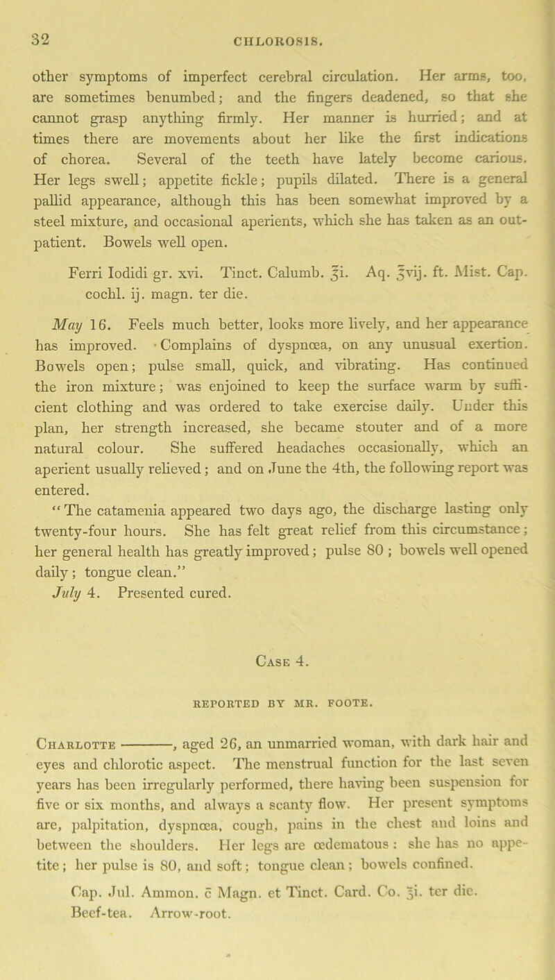 other symptoms of imperfect cerebral circulation. Her arms, too. are sometimes benumbed; and the fingers deadened, so that she cannot grasp anything firmly. Her manner is hurried; and at times there are movements about her like the first indications of chorea. Several of the teeth have lately become carious. Her legs swell; appetite fickle; pupils dilated. There is a general pallid appearance, although this has been somewhat improved by a steel mixture, and occasional aperients, which she has taken as an out- patient. Bowels well open. Ferri Iodidi gr. xvi. Tinct. Calumb. ji. Aq. jvij. ft- Mist. Cap. cochl. ij. magn. ter die. May 16. Feels much better, looks more lively, and her appearance has improved. Complains of dyspnoea, on any unusual exertion. Bowels open; pulse small, quick, and vibrating. Has continued the iron mixture; was enjoined to keep the surface warm by suffi- cient clothing and was ordered to take exercise daily. Under this plan, her strength increased, she became stouter and of a more natural colour. She suffered headaches occasionally, which an aperient usually relieved; and on June the 4th, the following report was entered. “ The catamenia appeared two days ago, the discharge lasting only twenty-four hours. She has felt great relief from this circumstance; her general health has greatly improved; pulse 80 ; bowels well opened daily; tongue clean.” July 4. Presented cured. Case 4. REPORTED BY MR. FOOTE. Charlotte , aged 26, an unmarried woman, with dark hair and eyes and chlorotic aspect. The menstrual function for the last seven years has been irregularly performed, there having been suspension for five or six months, and always a scanty flow. Her present symptoms are, palpitation, dyspnoea, cough, pains in the chest and loins and between the shoulders. Her legs arc cedematous : she has no appe- tite; her pulse is 80, and soft; tongue clean; bowels confined. Cap. Jul. Ammon, c Magn. et Tinct. Card. Co. 5L ter die. Beef-tea. Arrow-root.