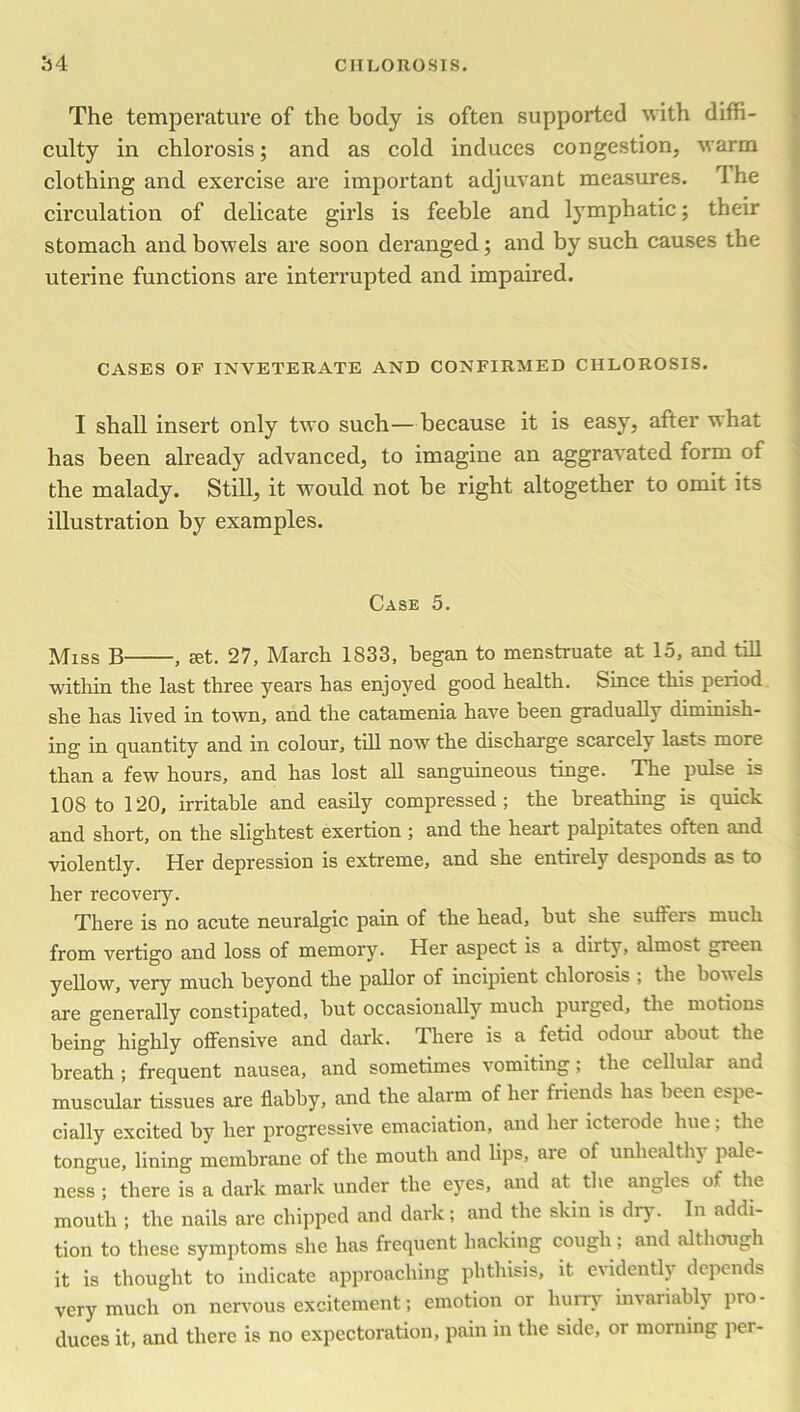 The temperature of the body is often supported with diffi- culty in chlorosis; and as cold induces congestion, warm clothing and exercise are important adjuvant measures. I he circulation of delicate girls is feeble and lymphatic; their stomach and bowels are soon deranged; and by such causes the uterine functions are interrupted and impaired. CASES OF INVETERATE AND CONFIRMED CHLOROSIS. I shall insert only two such—because it is easy, after what has been already advanced, to imagine an aggravated form of the malady. Still, it would not be right altogether to omit its illustration by examples. Case 5. Miss B , set. 27, March 1833, began to menstruate at 15, and till within the last three years has enjoyed good health. Since this period she has lived in town, and the catamenia have been gradually diminish- ing in quantity and in colour, till now the discharge scarcely lasts more than a few hours, and has lost all sanguineous tinge. The pulse is 108 to 120, irritable and easily compressed; the breathing is quick and short, on the slightest exertion ; and the heart palpitates often and violently. Her depression is extreme, and she entirely desponds as to her recoveiy. There is no acute neuralgic pain of the head, but she suffers much from vertigo and loss of memory. Her aspect is a diity, almost green yellow, very much beyond the pallor of incipient chlorosis ; the boa els are generally constipated, but occasionally much purged, the motions being highly offensive and dark. There is a fetid odour about the breath ; frequent nausea, and sometimes vomiting; the cellular and muscular tissues are flabby, and the alarm of her friends has been espe- cially excited by her progressive emaciation, and her icterode hue; the tongue, lining membrane of the mouth and bps, are of unhealthy pale- ness ; there is a dark mark under the eyes, and at the angles of the mouth ; the nails are chipped and dark; and the skin is dry. In addi- tion to these symptoms she has frequent hacking cough; and although it is thought to indicate approaching phthisis, it evidently depends very much on nervous excitement; emotion or hurry invariably pro - duces it, and there is no expectoration, pain in the side, or morning pci-