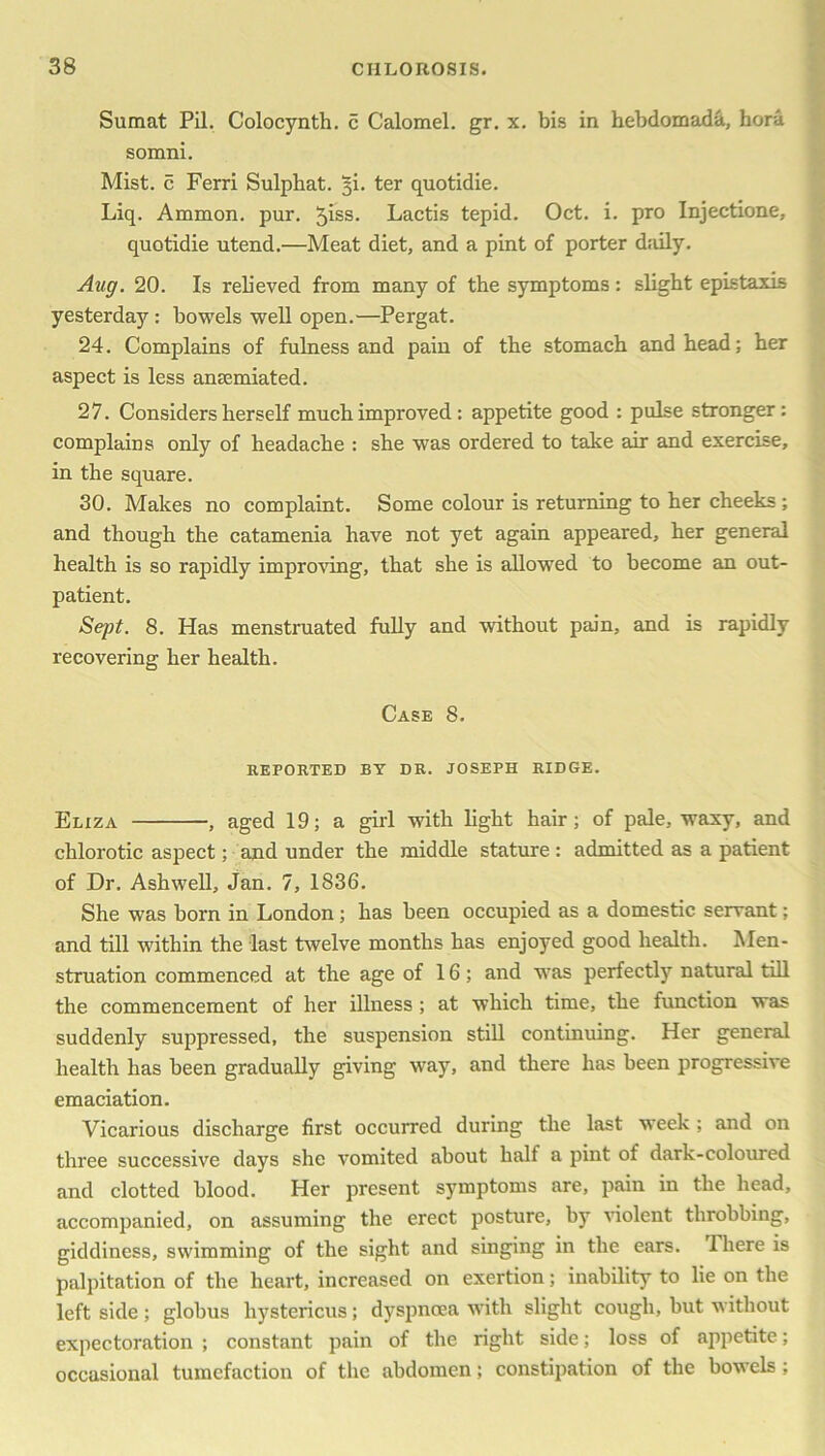 Sumat Pil. Colocynth. c Calomel, gr. x. bis in hebdomada, hora somni. Mist, c Ferri Sulpbat. ji. ter quotidie. Liq. Ammon, pur. 5iss- Lactis tepid. Oct. i. pro Injectione, quotidie utend.—Meat diet, and a pint of porter daily. Aug. 20. Is relieved from many of the symptoms: slight epistaxis yesterday : bowels well open.—Pergat. 24. Complains of fulness and pain of the stomach and head; her aspect is less anaemiated. 27. Considers herself much improved : appetite good : pulse stronger: complains only of headache : she was ordered to take air and exercise, in the square. 30. Makes no complaint. Some colour is returning to her cheeks ; and though the catamenia have not yet again appeared, her general health is so rapidly improving, that she is allowed to become an out- patient. Sept. 8. Has menstruated fully and without pain, and is rapidly recovering her health. Case 8. REPORTED BY DR. JOSEPH RIDGE. Eliza , aged 19; a girl with light hair; of pale, waxy, and chlorotic aspect; and under the middle stature: admitted as a patient of Dr. Ashwell, Jan. 7, 1836. She was born in London; has been occupied as a domestic servant; and till within the last twelve months has enjoyed good health. Men- struation commenced at the age of 16; and was perfectly natural till the commencement of her illness ; at which time, the function was suddenly suppressed, the suspension still continuing. Her general health has been gradually giving way, and there has been progressive emaciation. Vicarious discharge first occurred during the last week ; and on three successive days she vomited about half a pint of dark-coloured and clotted blood. Her present symptoms are, pain in the head, accompanied, on assuming the erect posture, by violent throbbing, giddiness, swimming of the sight and singing in the ears. There is palpitation of the heart, increased on exertion; inability to lie on the left side; globus hystericus; dyspnoea with slight cough, but without expectoration ; constant pain of the right side; loss of appetite; occasional tumefaction of the abdomen; constipation of the bowels ;