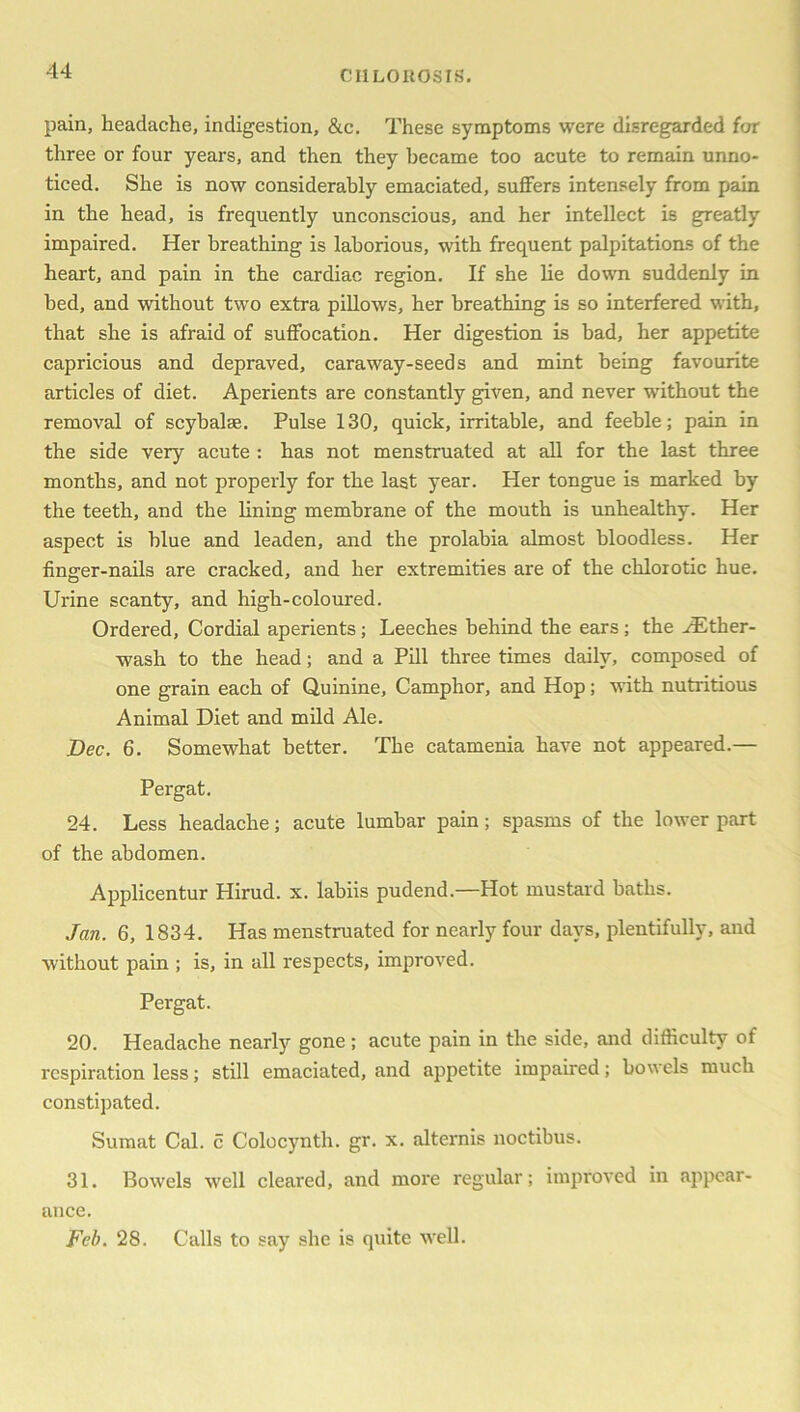 pain, headache, indigestion, &c. These symptoms were disregarded for three or four years, and then they became too acute to remain unno- ticed. She is now considerably emaciated, suffers intensely from pain in the head, is frequently unconscious, and her intellect is greatly impaired. Her breathing is laborious, with frequent palpitations of the heart, and pain in the cardiac region. If she lie down suddenly in bed, and without two extra pillows, her breathing is so interfered with, that she is afraid of suffocation. Her digestion is bad, her appetite capricious and depraved, caraway-seeds and mint being favourite articles of diet. Aperients are constantly given, and never without the removal of scybalse. Pulse 130, quick, irritable, and feeble; pain in the side very acute : has not menstruated at all for the last three months, and not properly for the last year. Her tongue is marked by the teeth, and the lining membrane of the mouth is unhealthy. Her aspect is blue and leaden, and the prolabia almost bloodless. Her finger-nails are cracked, and her extremities are of the chlorotic hue. Urine scanty, and high-coloured. Ordered, Cordial aperients; Leeches behind the ears; the AEther- wash to the head; and a Pill three times daily, composed of one grain each of Quinine, Camphor, and Hop; with nutritious Animal Diet and mild Ale. Dec. 6. Somewhat better. The catamenia have not appeared.— Pergat. 24. Less headache; acute lumbar pain; spasms of the lower part of the abdomen. Applicentur Hirud. x. labiis pudend.—Hot mustard baths. Jan. 6, 1834. Has menstruated for nearly four days, plentifully, and without pain ; is, in all respects, improved. Pergat. 20. Headache nearly gone; acute pain in the side, and difficulty of respiration less; still emaciated, and appetite impaired; bowels much constipated. Sumat Cal. c Colocynth. gr. x. alternis noctibus. 31. Bowels well cleared, and more regular; improved in appear- ance. Feb. 28. Calls to say she is quite well.