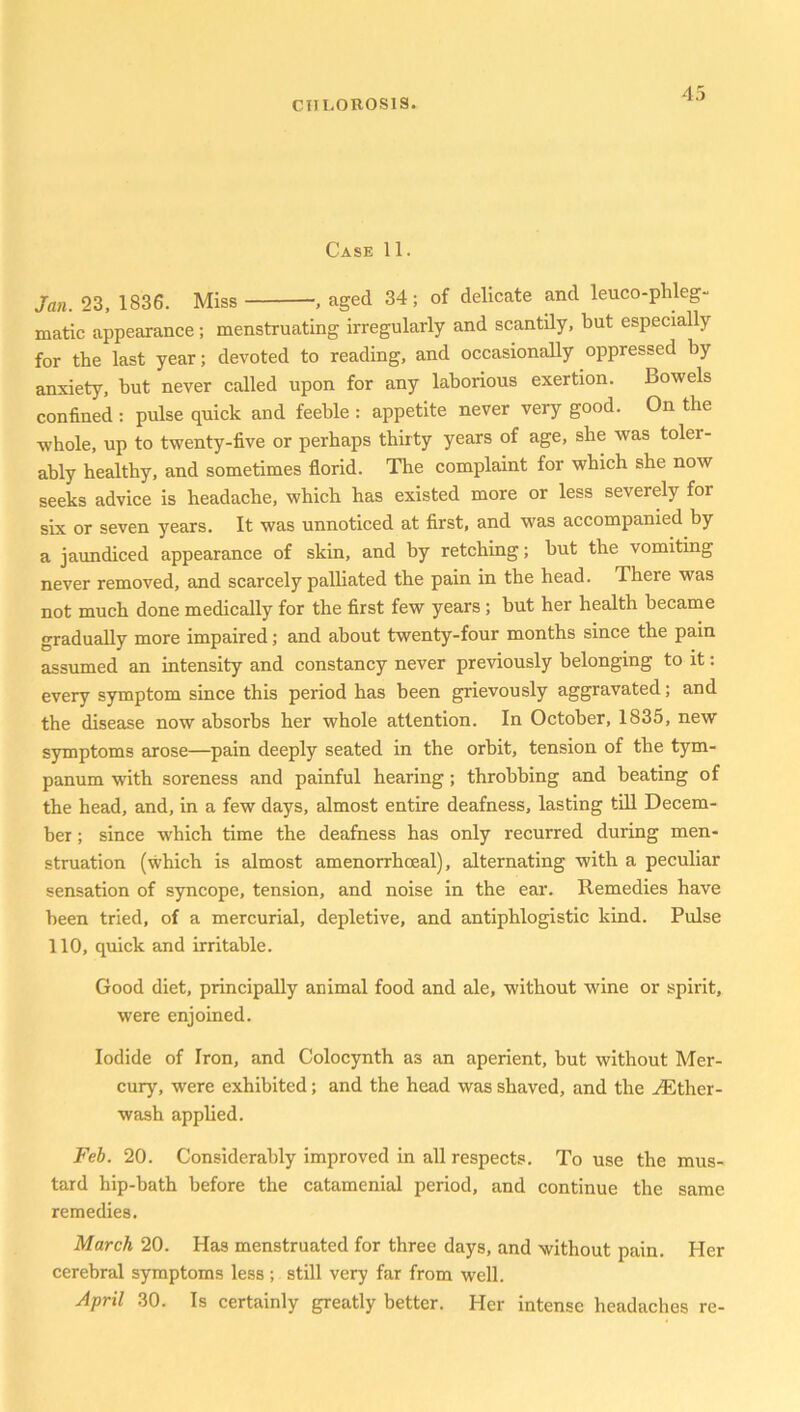 Case 11. Jan. 23, 1836. Miss , aged 34; of delicate and leuco-phleg- matic appearance; menstruating irregularly and scantily, but especially for the last year; devoted to reading, and occasionally oppressed by anxiety, but never called upon for any laborious exertion. Bowels confined : pulse quick and feeble : appetite never very good. On the whole, up to twenty-five or perhaps thirty years of age, she was toler- ably healthy, and sometimes florid. The complaint for which she now seeks advice is headache, which has existed more or less severely for six or seven years. It was unnoticed at first, and was accompanied by a jaundiced appearance of skin, and by retching; but the vomiting never removed, and scarcely palliated the pain in the head. There was not much done medically for the first few years ; but her health became gradually more impaired; and about twenty-four months since the pain assumed an intensity and constancy never previously belonging to it: every symptom since this period has been grievously aggravated; and the disease now absorbs her whole attention. In October, 1835, new symptoms arose—pain deeply seated in the orbit, tension of the tym- panum with soreness and painful hearing; throbbing and beating of the head, and, in a few days, almost entire deafness, lasting till Decem- ber ; since which time the deafness has only recurred during men- struation (which is almost amenorrhoeal), alternating with a peculiar sensation of syncope, tension, and noise in the ear. Remedies have been tried, of a mercurial, depletive, and antiphlogistic kind. Pulse 110, quick and irritable. Good diet, principally animal food and ale, without wine or spirit, were enjoined. Iodide of Iron, and Colocynth as an aperient, but without Mer- cury, were exhibited; and the head was shaved, and the ^Ether- wash applied. Feb. 20. Considerably improved in all respects. To use the mus- tard hip-bath before the catamenial period, and continue the same remedies. March 20. Has menstruated for three days, and without pain. Her cerebral symptoms less ; still very far from well. April 30. Is certainly greatly better. Her intense headaches re-