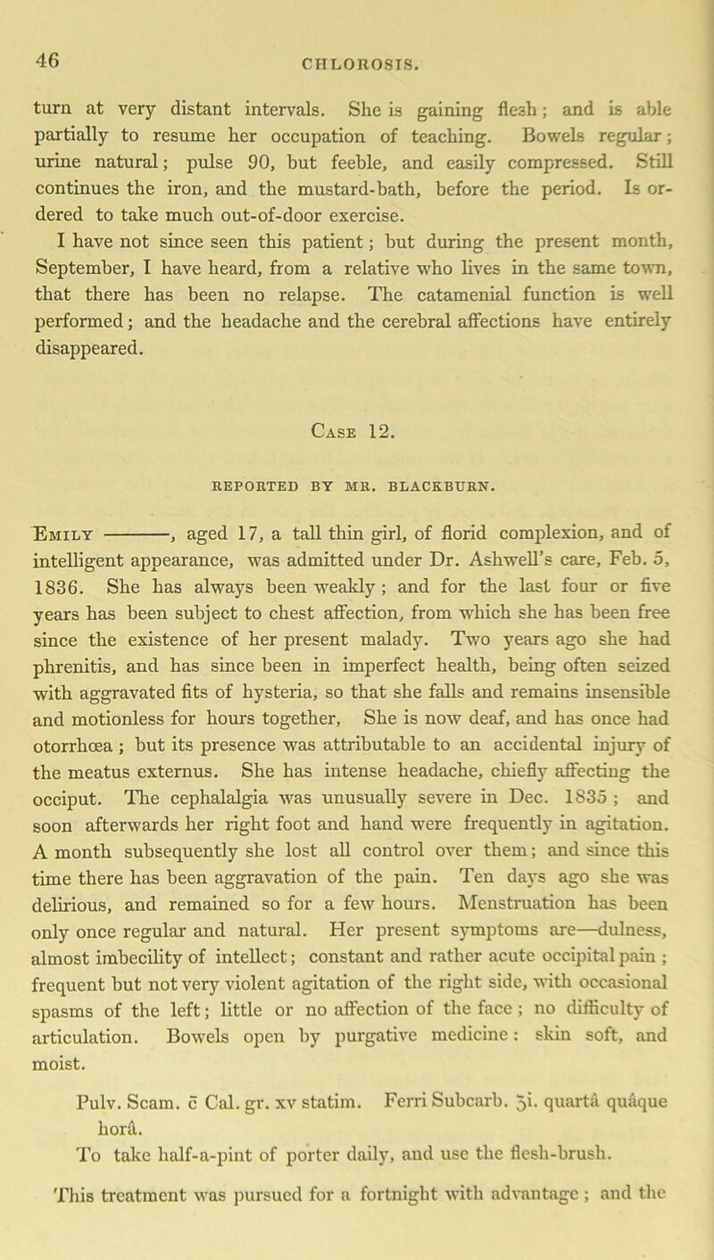 turn at very distant intervals. She is gaining flesh; and is able partially to resume her occupation of teaching. Bowels regular; urine natural; pulse 90, but feeble, and easily compressed. Still continues the iron, and the mustard-bath, before the period. Is or- dered to take much out-of-door exercise. I have not since seen this patient; but during the present month, September, I have heard, from a relative who lives in the same town, that there has been no relapse. The catamenial function is well performed; and the headache and the cerebral affections have entirely disappeared. Case 12. REPORTED BY MR. BLACKBURN. Emily , aged 17, a tall thin girl, of florid complexion, and of intelligent appearance, was admitted under Dr. Ashwell’s care, Feb. 5, 1836. She has always been weakly ; and for the last four or five years has been subject to chest affection, from which she has been free since the existence of her present malady. Two years ago she had phrenitis, and has since been in imperfect health, being often seized with aggravated fits of hysteria, so that she falls and remains insensible and motionless for hours together, She is now deaf, and has once had otorrhoea ; hut its presence was attributable to an accidental injury of the meatus externus. She has intense headache, chiefly affecting the occiput. The cephalalgia was unusually severe in Dec. 1835 ; and soon afterwards her right foot and hand were frequently in agitation. A month subsequently she lost all control over them; and since this time there has been aggravation of the pain. Ten days ago she was delirious, and remained so for a few hours. Menstruation has been only once regular and natural. Her present symptoms are—dulness, almost imbecility of intellect; constant and rather acute occipital pain ; frequent but not very violent agitation of the right side, with occasional spasms of the left; little or no affection of the face ; no difficulty of articulation. Bowels open by purgative medicine: skin soft, and moist. Pulv. Scam, c Cal. gr. xv statim. Ferri Subcarb. 5i. quarta quaque hord. To take half-a-pint of porter daily, and use the flesh-brush. This treatment was pursued for a fortnight with advantage ; and the