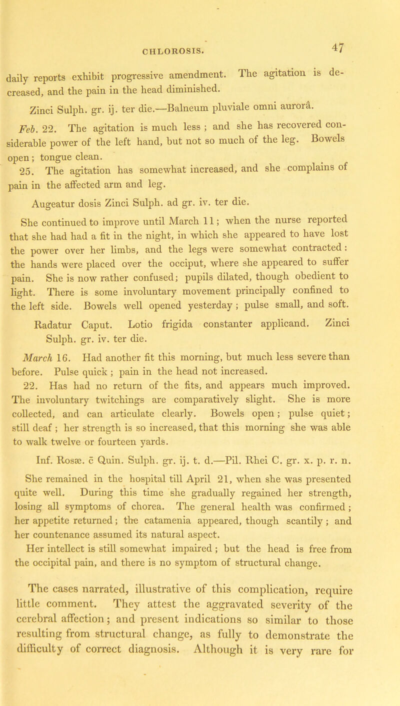 daily reports exhibit progressive amendment. The agitation is de- creased, and the pain in the head diminished. Zinci Sulph. gr. ij. ter die—Balneum pluviale omni aurora. Feb. 22. The agitation is much less ; and she has x-ecovered con- siderable power of the left hand, but not so much of the leg. Bowels open; tongue clean. 25. The agitation has somewhat increased, and she complains of pain in the affected arm and leg. Augeatur dosis Zinci Sulph. ad gr. iv. ter die. She continued to improve until March 11; when the nurse reported that she had had a fit in the night, in which she appeared to have lost the power over her limbs, and the legs were somewhat contracted: the hands were placed over the occiput, where she appeared to suffer pain. She is now rather confused; pupils dilated, though obedient to light. There is some involuntary movement principally confined to the left side. Bowels well opened yesterday ; pulse small, and soft. Radatur Caput. Lotio frigida constanter applicand. Zinci Sulph. gr. iv. ter die. March 16. Had another fit this morning, but much less severe than before. Pulse quick ; pain in the head not increased. 22. Has had no return of the fits, and appears much improved. The involuntary twitchings are comparatively slight. She is more collected, and can articulate clearly. Bowels open; pulse quiet; still deaf ; her strength is so increased, that this morning she was able to walk twelve or fourteen yards. Inf. Rosrn. c Quin. Sulph. gr. ij. t. d.—Pil. Rhei C. gr. x. p. r. n. She remained in the hospital till April 21, when she was presented quite well. During this time she gradually regained her strength, losing all symptoms of chorea. The general health was confirmed ; her appetite returned; the catamenia appeared, though scantily ; and her countenance assumed its natural aspect. Her intellect is still somewhat impaired ; but the head is free from the occipital pain, and there is no symptom of structural change. The cases narrated, illustrative of this complication, require little comment. They attest the aggravated severity of the cerebral affection; and present indications so similar to those resulting from structural change, as fully to demonstrate the difficulty of correct diagnosis. Although it is very rare for