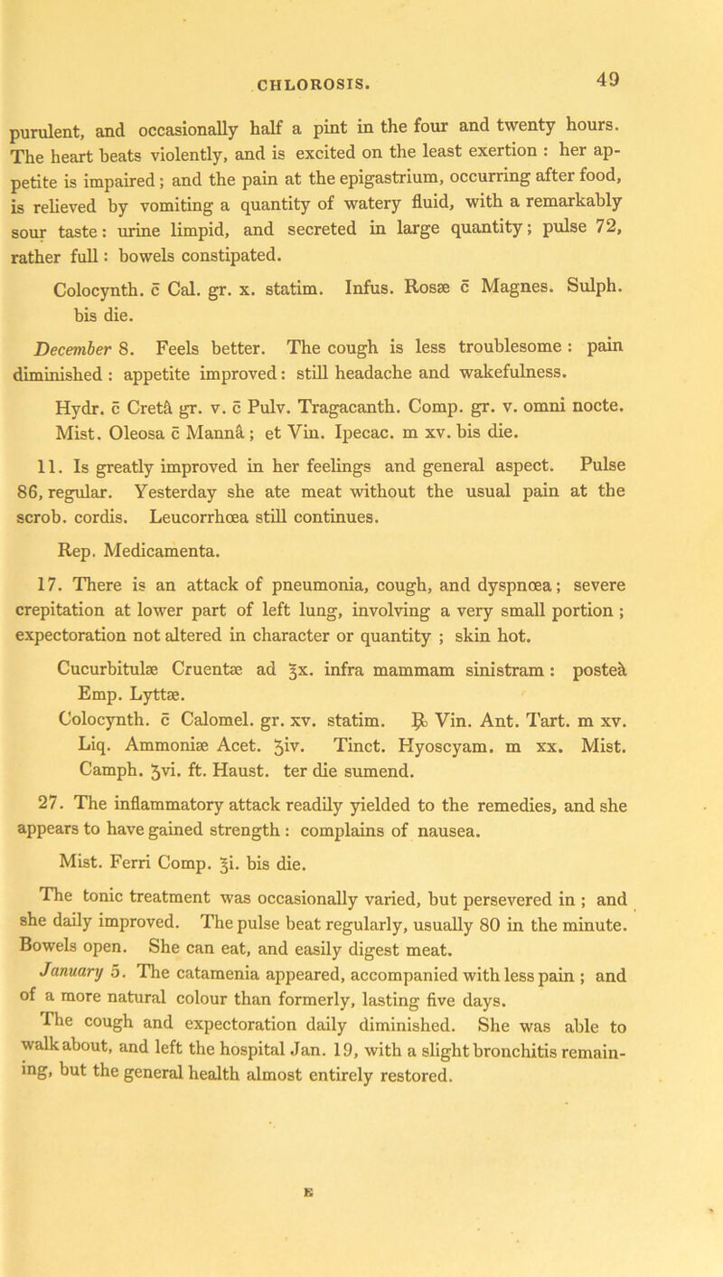 purulent, and occasionally half a pint in the four and twenty hours. The heart heats violently, and is excited on the least exertion : her ap- petite is impaired ; and the pain at the epigastrium, occurring after food, is relieved by vomiting a quantity of watery fluid, with a remarkably sour taste: urine limpid, and secreted in large quantity; pulse 72, rather full: bowels constipated. Colocynth. c Cal. gr. x. statim. Infus. Rosse c Magnes. Sulph. bis die. December 8. Feels better. The cough is less troublesome : pain diminished : appetite improved: still headache and wakefulness. Hydr. c Cretfi gr. v. c Pulv. Tragacanth. Comp. gr. v. omni nocte. Mist. Oleosa c Manna ; et Vin. Ipecac, m xv. his die. 11. Is greatly improved in her feelings and general aspect. Pulse 86, regular. Yesterday she ate meat without the usual pain at the scrob. cordis. Leucorrhcea still continues. Rep. Medicamenta. 17. There is an attack of pneumonia, cough, and dyspnoea; severe crepitation at lower part of left lung, involving a very small portion ; expectoration not altered in character or quantity ; skin hot. Cucurbitulae Cruentse ad 3X. infra mammam sinistram : postek Emp. Lyttffi. Colocynth. c Calomel, gr. xv. statim. Vin. Ant. Tart, m xv. Liq. Ammonise Acet. Tinct. Hyoscyam. m xx. Mist. Camph. 5vi. ft. Haust. ter die sumend. 27. The inflammatory attack readily yielded to the remedies, and she appears to have gained strength : complains of nausea. Mist. Ferri Comp, ^i- his die. The tonic treatment was occasionally varied, but persevered in ; and she daily improved. The pulse beat regularly, usually 80 in the minute. Bowels open. She can eat, and easily digest meat. January 5. The catamenia appeared, accompanied with less pain ; and of a more natural colour than formerly, lasting five days. The cough and expectoration daily diminished. She was able to walkabout, and left the hospital Jan. 19, with a slight bronchitis remain- ing, but the general health almost entirely restored.